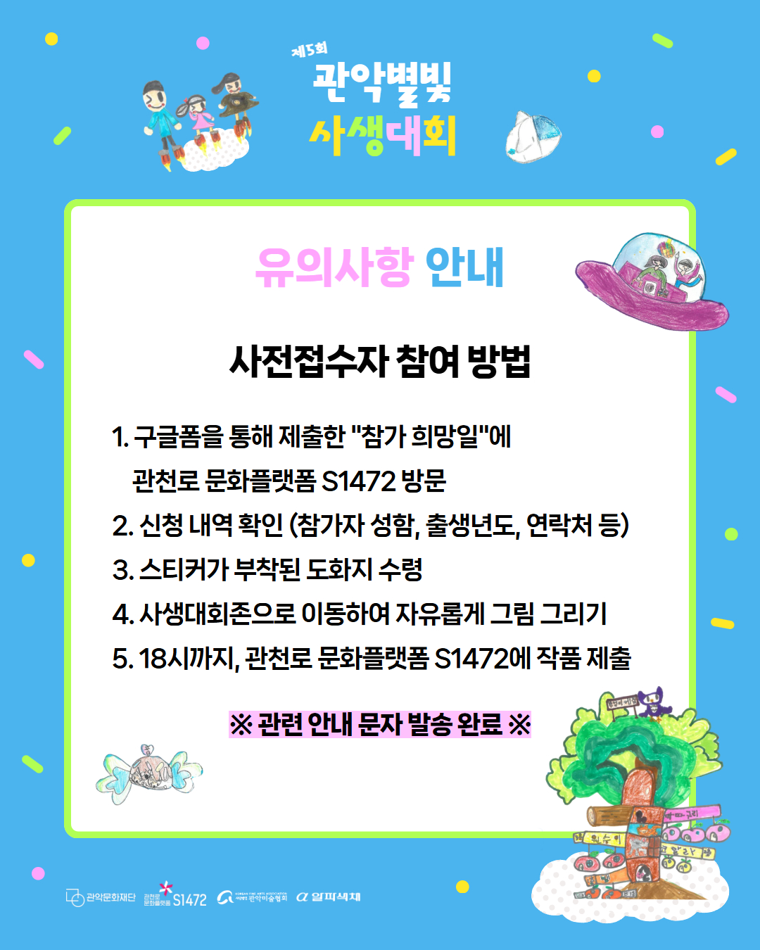 제 5회 관악별빛사생대회 유의사항 안내 사전접수자 참여 방법 1. 구글폼을 통해 제출한 "참가 희망일"에 관천로 문화플랫폼 S1472 방문 2. 신청 내역 확인(참가자 성함, 출생년도, 연락처 등) 3. 스티커가 부착된 도화지 수령 4. 사생대회존으로 이동하여 자유롭게 그림 그리기 5. 18시 까지, 관천로 문화플랫폼 S1472에 작품 제출. 관련 안내 문자 발송 완료