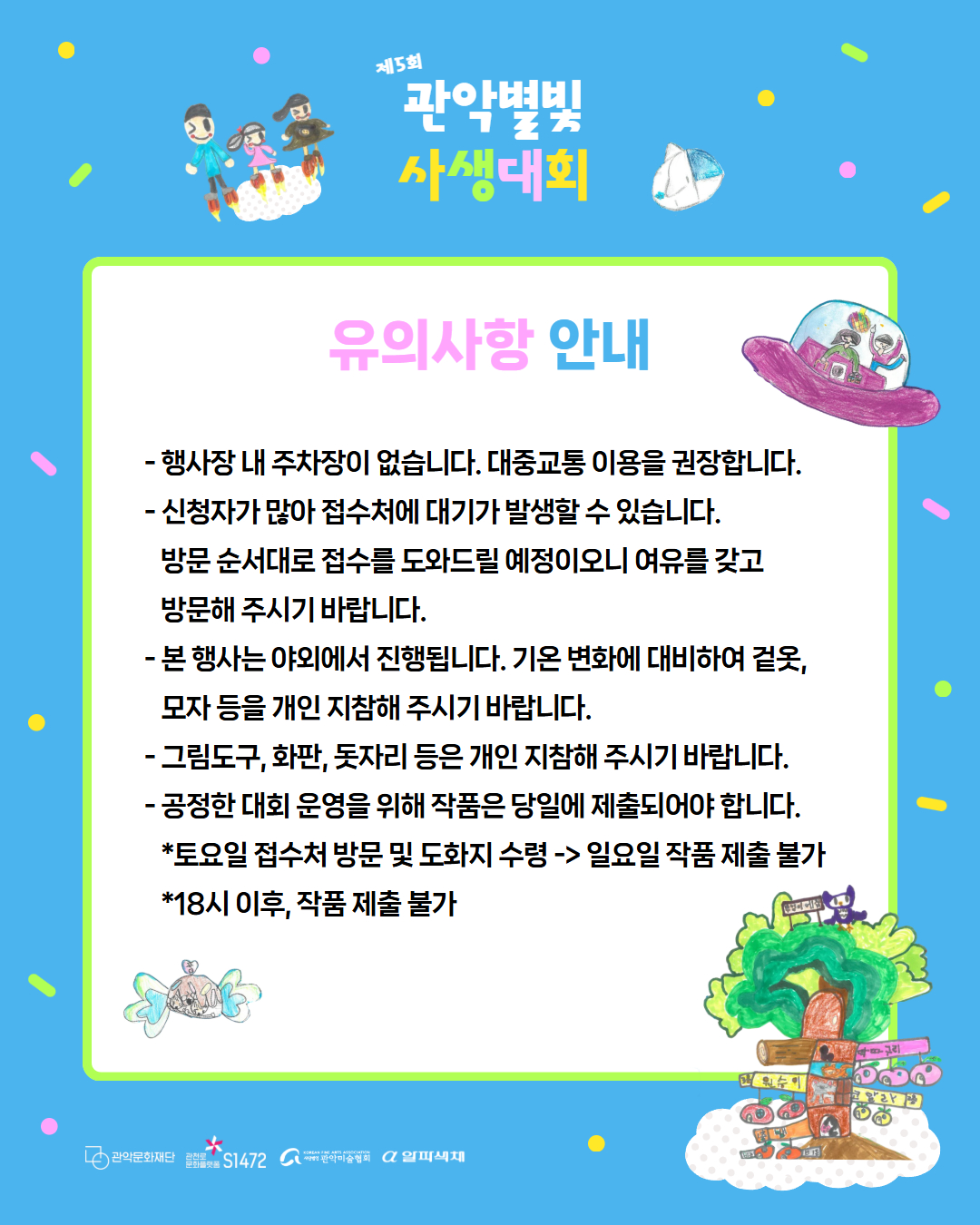 제 5회 관악별빛 사생대회 유의사항 안내 - 행사내 주차장이 없습니다. 대중교통 이용을 권장합니다. - 신청자가 많아 접수처에 대기가 발생할 수 있습니다. 방문 순서대로 접수를 도와드릴 예정이오니 여유를 갖고 방문해 주시기 바랍니다. - 본 행사는 야외에서 진행됩니다. 기온 변화에 대비하여 겉옷, 모자 등을 개인 지참해 주시기 바랍니다. - 그림도구, 화판, 돗자리 등은 개인 지참해 주시기 바랍니다. - 공정한 대회 운영을 위해 작품은 당일에 제출되어야 합니다. *토요일 접수처 방문 및 도화지 수령 -> 일요일 작품 제출 불가 *18시 이후, 작품 제출 불가