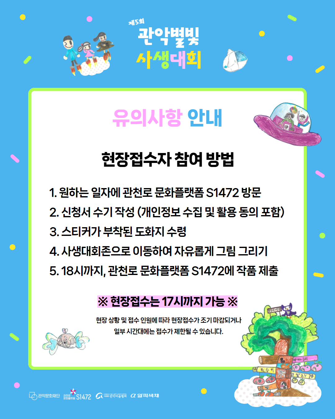 제 5회 관악별빛 사생대회 유의사항 안내 현장접수자 참여 방법 1. 원하는 일자에 관천로 문화플랫폼 S1472 방문 2.신청서 수기 작성(개인정보 수집 및 활용 동의 포함) 3. 스티커가 부착된 도화지 수령 4. 사생대회존으로 이동하여 자유롭게 그림 그리기 5. 18시까지, 관천로 문화플랫폼 S1472에 작품 제출. 현장접수는 17시까지 가능. 현장 상황 및 접수 인원에 따라 현장접수가 조기마감 되고나 일부 시간대에는 접수가 제한될 수 있습니다.
