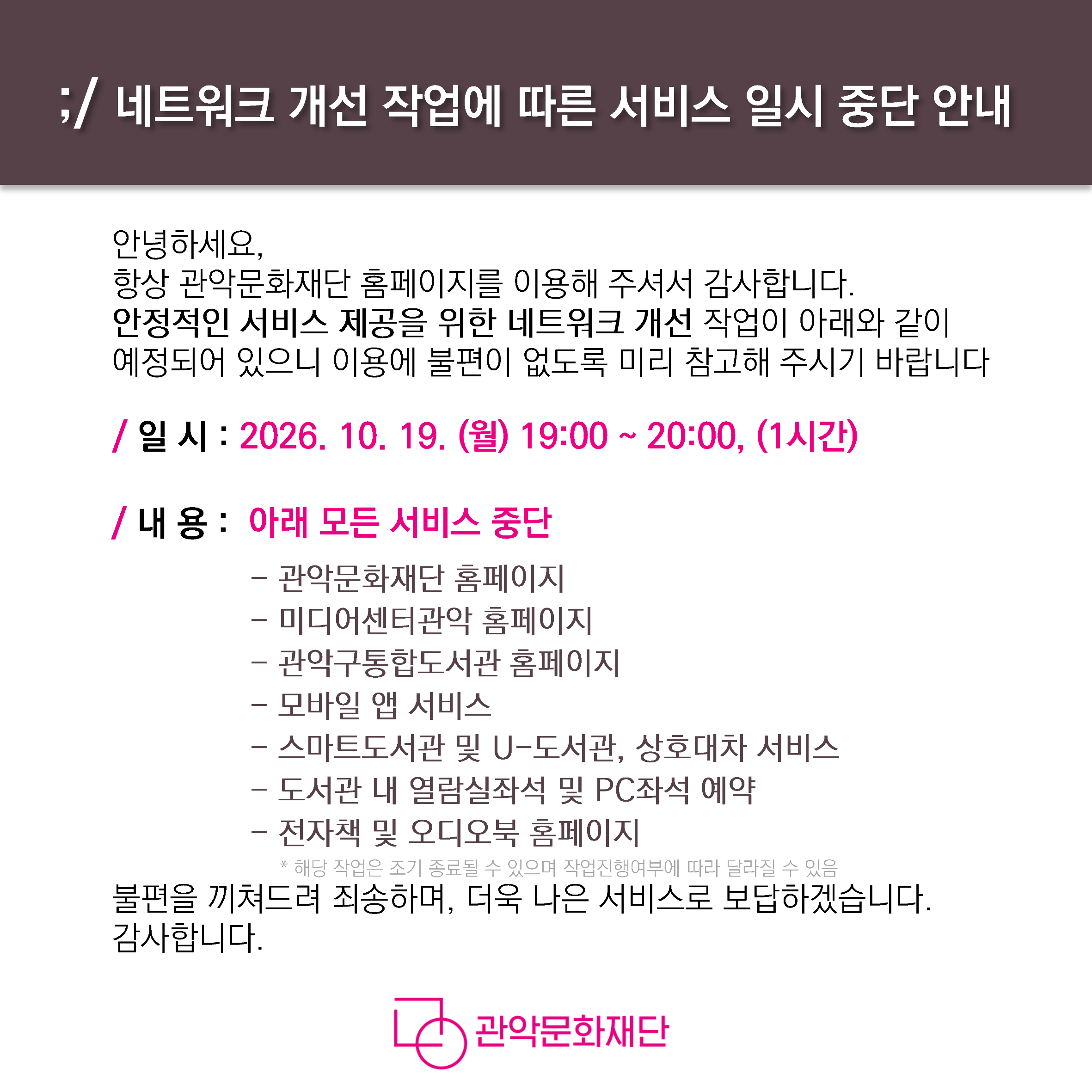 네트워크 개선 작업에 따른 서비스 일시 중단 안내  안녕하세요, 항상 관악문화재단 홈페이지를 이용해 주셔서 감사합니다. 안정적인 서비스 제공을 위한 네트워크 개선 작업이 아래와 같이 예정되어 있으니 이용에 불편이 없도록 미리 참고해 주시기 바랍니다  • 일 시 : 2026. 10. 19. (월) 19:00 ~ 20:00, (1시간) • 내 용 : 아래 모든 서비스 중단  - 관악문화재단 홈페이지  - 미디어센터관악 홈페이지  - 관악구통합도서관 홈페이지  - 모바일 앱 서비스  - 스마트도서관 및 U-도서관, 상호대차 서비스  - 도서관 내 열람실좌석 및 PC좌석 예약  - 전자책 및 오디오북 홈페이지 * 해당 작업은 조기 종료될 수 있으며 작업진행여부에 따라 달라질 수 있음  불편을 끼쳐드려 죄송하며, 더욱 나은 서비스로 보답하겠습니다. 감사합니다.