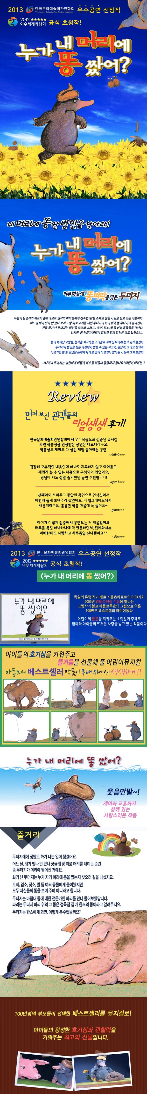 2013 한국문화예술회관연합회 우수공연 선정작 2012 여수세계박람회 공식 초청작 누가 내 머리에 똥 쌌어? 내 머리에 똥싼 범인을 찾아라! 누가 내 머리에 똥 쌌어? 마른 하늘에 똥벼락을 맞은 두더지 독일의 유명작가 베르너 홀츠바르트 원작의 아이들에게 친숙한 똥을 소재로 많은 사랑을 받고 있는 작품이다. 어느날 해가 떴나 안 떴나 보려고 땅 위로 고개를 내민 두더지의 머리 위에 똥무더기가 떨어진다. 잔뜩 화가 난 두더지는 범인을 찾으러 나서고... 토끼, 젖소, 말 등 여러 동물들을 만난다. 하지만, 똥 전문가 파리가 알려준 진짜 범인은 따로 있었으니... 똥의 재미난 모양들, 청각을 자극하는 소리들로 꾸며진 무대에 눈과 귀가 즐겁다. 두더지가 범인을 찾는 과정에서 얻을 수 있는 사고력, 판단력, 그리고 창의력! 더럽기만 한 줄 알았던 똥에게서 배울 점이 이렇게나 많다는 사실이 그저 놀랍다. 그나저나 두더지는 범인에게 어떻게 복수를 했을까 궁금하지 않나요? 어린이 여러분~! REVIEW 먼저 보신 관객들의 리얼생생 후기! 한국문화예술회관연합회에서 우수작품으로 검증된 뮤지컬 과연 작품성을 인정받은 공연은 다르더라구요. 작품성도 재미도 다 살린 제일 좋아하는 공연! -dkfie9*** 굉장히 교훈적인 내용인데 하나도 지루하지 않고 아이들도 재밌게 볼 수 있는 내용으로 구성되어 있었어요. 덩달아 저도 정말 즐거웠던 공연 추천합니다! -쟌고1*** 첫째아이 보여주고 좋았던 공연으로 인상깊어서 이번에 둘째 보여주러 갔었어요. 더 업그레이드되서 새롭더라구요. 훌륭한 작품 마음에 쏙 들어요~ -gimo*** 아이가 이렇게 집중해서 공연보는 거 처음봤어요. 배우들 몸짓 하나하나에 막 반응하면서, 집에 와서는 아빠한테도 자랑하고 하루종일 신나했어요^^ -silks*** 2013 한국문화예술회관연합회 우수공연 선정작 2012 여수세계박람회 공식 초청작! 누가 내 머리에 똥 쌌어? 독일의 유명 작가 베르너 홀츠바르트의 이야기와 2006년 안데르센상 수상에 빛나는 그림작가 볼프 에를브루흐의 그림으로 엮은 100만부 베스트셀러 어린이동화 어린이의 말문을 틔워주는 소릿말과 주제로 엄마와 아이들의 뜨거운 사랑을 받고 있는 작품이다. 아이들의 호기심을 키워주고 즐거움을 선무랳줄 어린이뮤지컬. 아동도서 베스트셀러 작품이 무대위에서 생생하게! 누가 내 머리에 똥 쌌어? 웃음만발~! 재미와 교훈까지 함께 있는 사랑스러운 작품 줄거리 두더지에게 정말로 화가 나는 일이 생겼어요. 어느 날, 해가 떴나 안 떴나 궁금해 땅 위로 머리를 내미는 순간 똥 무더기가 머리에 떨어진 거예요. 화가 난 두더지는 누가 자기 머리에 똥을 쌌는지 찾으러 길을 나섰지요. 토끼, 염소, 젖소, 말 등 여러 동물에게 물어봤지만 모두 자신들의 똥을 보여주며 아니라고 합니다. 두더지는 마침내 똥에 대한 전문가인 파리를 만나 물어보았답니다. 파리는 두더지 머리 위의 그 똥은 정육점 집 개 한스의 똥이라고 알려주지요. 두더지는 한스에게 과연, 어떻게 복수했을까요? 100만명의 부모들이 선택한 베스트셀러를 뮤지컬로! 아이들의 왕성한 호기심과 관찰력을 키워주는 최고의 선물입니다.