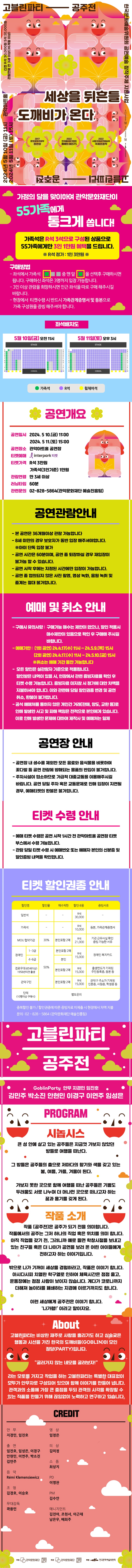 고블린파티 공주전. 한국문화예술위원회 공연예술 창작주체 지원사업. -2024년 5월 10일 금요일 오전 11시, 2024년 5월 11일 토요일 오후 3시. -관악아트홀 티켓 R석 3만원 S석 1만원. -관람연령 만 3세 이상 36개월 이상. <가정의 달을 맞이하여 관악문화재단이 55가족에게 통크게 쏩니다!> 가족석은 R석 3석으로 구성된 상품으로 55가족에게만 3인 1만원 혜택을 드립니다. (R석 정가: 1인 3만원). -구매방법: 좌석에서 가족석 중 맨 앞 자리를 선택 후 구매하시면 됩니다. 구매하신 좌석은 3명까지 입장 가능합니다. 3인 이상 관람을 희망하시면 인근 좌석을 따로 구매 해주시길 바랍니다. 현장에서 티켓수령 시 반드시 가족관계증명서 및 등본으로 가족 구성원을 증빙 해주셔야 합니다. <좌석배치도> <공연개요> -공연일시: 2024년 5월 10일(금) 11시, 2024년 5월 11일(토) 15시 / -공연장소: 관악아트홀 공연장 / -티켓예매: 인터파크 티켓 / -티켓가격: R석 3만원 가족석(3인 기준) 1만원 / -관람연령: 만 3세 이상 / -러닝타임: 60분 / -관련문의: 02-828-5864(관악문화재단 예술진흥팀). <공연관람안내> -본 공연은 36개월 이상 관람 가능합니다. -8세 미만의 경우 보호자가 동반 입장 해주셔야합니다. 아이 단독 입장 불가. -공연 시간은 60분이며, 공연 중 퇴장하실 경우 재입장이 불가능할 수 있습니다. -공연 시작 후에는 지정된 시간에만 입장이 가능합니다. -공연 중 협의되지 않은 사진 촬영, 영상 녹화, 음원 녹취 및 중계는 절대 불가합니다. <예매 및 취소 안내> -구매시 유의사항: 구매가능 매수는 제한이 없으나, 할인 적용시 매수제한이 있음으로 확인 후 구매해 주시길 바랍니다. -예매기한: (1회 공연) 24년 4월 17일(수) 11시~24년 5월 9일(목) 15시 / (2회 공연) 24년 4월 17일(수) 11시 ~ 24년 5월 10일(금) 15시 / 취소는 예매 기간 동안 가능합니다. -모든 할인은 실관람자 기준으로 적용됩니다. 할인받은 내역이 있을 시, 현장에서 관련 증빙자료를 확인 후 티켓 수령 가능합니다. 증빙자료 미지참 시 정가에 대한 차액을 지불하셔야 합니다. 이와 관련해 당일 할인권종 변경 및 공연 취소, 환불이 불가합니다. -공식 예매처를 통하지 않은 개인간 거래(판매, 양도, 교환 등)로 인해 발생한 사고 및 피해 책임은 전적으로 본인에게 있습니다. 이로 인해 발생한 문제에 대하여 제작사 및 예매처는 일체 <공연장 안내> -공연장 내 생수를 제외한 모든 음료와 음식물을 비롯하여 꽃다발 등 공연 관람에 방해되는 물품의 반입이 불가합니다. -주차시설이 협소하므로 가급적 대중교통을 이용해주시길 바랍니다. 공연 당일 주차 혹은 교통문제로 인해 입장이 지연될 경우, 예매티켓의 환불은 불가합니다. <티켓 수령 안내> -예매 티켓 수령은 공연 시작 1시간 전 관악아트홀 공연장 티켓 부스에서 수령 가능합니다. -관람 당일 티켓 수령 시 예매번호 또는 예매자 본인의 신분증 및 할인증빙 내역을 확인합니다. <티켓 할인권종 안내> *일반석: R석 3만원/*가족석: R석 1만원, 등본 및 가족관계증명서/*MOU협약기관: 30% 할인, 본인포함 2매, R석 2만1천원, 기관 근무사실 확인, 증빙 가능한 서류/*장애인(1~3급): 50%, 본인포함 2매, R석 1만5천원, 장애인 복지카드/*장애인(4~6급): 50%할인, 본인, R석 1만5천원, 장애인 복지카드/*경로우대(65세 이상) 1958년 이전 출생, 50% 할인, 본인포함 2매, R석 1만5천원, 출생연도가 기재된 주민등록증, 등본 등/*관악구민: 50% 할인, 본인포함 2매, R석 1만5천원, 관악구 주소가 기재된 신분증, 사원증, 학생증 등/*단체(10명 이상 구매시): 별도문의/중복할인 불가, 할인권종에 따른 증빙자료 미제출 시 현장에서 차액 지불/문의: 02-828-5864(관악문화재단 예술진흥팀) <시놉시스> 큰 성 안에 살고 있는 공주들은 지금껏 가보지 않았던 방들로 여행을 떠난다. 그 방들은 공주들의 춤으로 저마다의 향기와 색을 갖고 있는 봄, 여름, 가을, 겨울이 된다. 가보지 못한 곳으로 함께 여행을 떠난 공주들은 기쁨도 두려움도 서로 나누며 더 머나먼 곳으로 떠나고자 하는 꿈과 용기를 갖게 된다. <작품 소개> 작품 공주전은 공주가 되기 전을 의미합니다. 작품에서의 공주는 그저 하나의 직업 혹은 위치를 의미합니다. 아직 직업을 갖기 전, 그러니까 에로 들면 학창시절을 보내고 있는 친구들 혹은 더 나아가 공연을 보러 온 어린 아이들에게 전하고자 하는 이야기입니다. 밖으로 나가 기꺼이 세상을 경험하라고, 작품은 이야기합니다. 아시다시피 치열한 학구열로 인하여 체육시간은 점점 줄고, 운동장에는 점점 사람이 보이지 않습니다. 게다가 코로나까지 더해져 놀이터를 폐쇄하는 지경에 이르기까지도 합니다. 이런 세상에게 공주전은 이야기 합니다. ‘나가렴!’ 이라고 말이지요. <ABOUT> 고블린파티는 비상한 재주로 사람을 홀리기도 하고 심술궂은 행동과 시선을 가진 한국의 도깨비들이 모인 정당입니다. “굴러가지 않는 네모를 굴려보자!” 라는 모토를 가지고 작업을 하는 고블린파티는 특별한 대표없이 모두가 안무자로 구성되어 있으며 함께 이야기를 만들어냅니다. 관객과의 소통에 가장 큰 중점을 두되 관객의 시각을 확장할 수 있는 작품을 만들기 위해 끊임없이 노력하고 연구하고 있습니다. <CREDIT> *안무: 지경민, 임진호/*출연: 임진호, 임성은, 이경구, 안현민, 이연주, 박소진, 김민주/*음악: Remi Klemensiewicz/*조명: 김경호, 이승호/*무대감독: 곽용민/*영상: 임정은/*의상: 김미정/*소품: 최상지/*PD: 이영찬/*PM: 김수안/*매니지먼트: 김진아, 조현서, 이근재, 남은우, 배희주