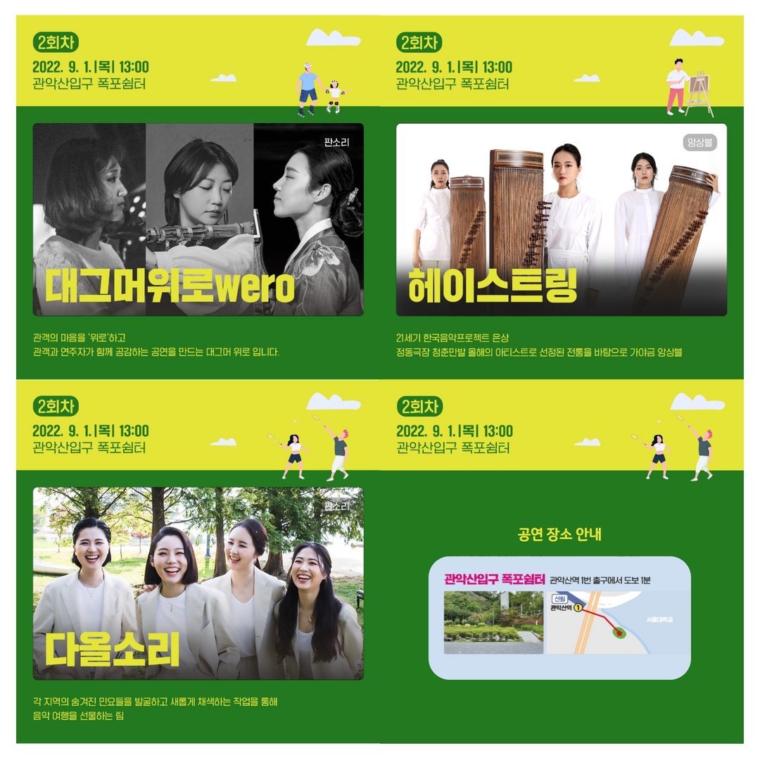2회차 2022.9.1 목 13:00 관악산입구 폭포쉼터 판소리 대그머위로wero 관객의 마음을 '위로'하고 관객과 연주자가 함께 공감하는 공연을 만드는 대그머 위로 입니다. | 2회차 2022.9.1 목 13:00 관악산입구 폭포쉼터 앙상블 헤이스트링 21세기 한국음악프로젝트 은상 정동극장 청춘만발 올해의 아티스트로 선정된 전통을 바탕으로 가야금 앙상블 | 2회차 2022.9.1 목 13:00 관악산입구 폭포쉼터 판소리 다올소리 각 지역의 숨겨진 민요들을 발굴하고 새롭게 채색하는 작업을 통해 음악 여행을 선물하는 팀 | 공연 장소 안내 : 관악산입구 폭포쉼터 관악산역 1번 출구에서 도보 1분