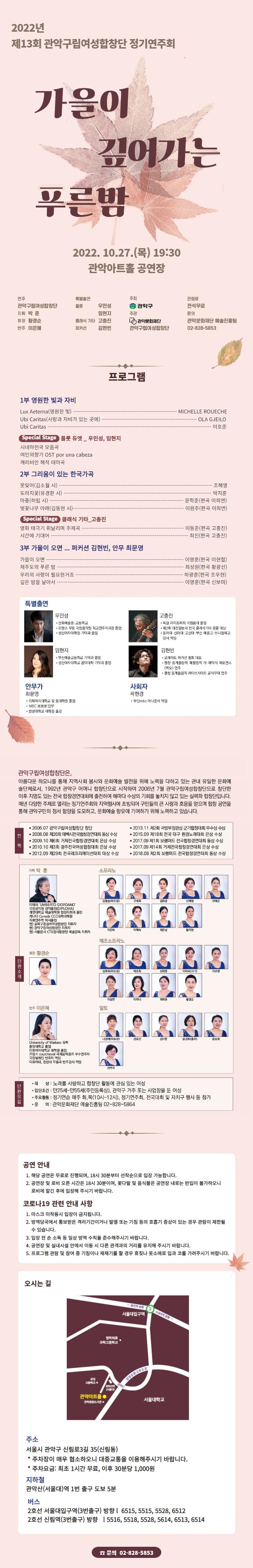   2022년 제13회 관악구립여성합창단 정기연주회 가을이 깊어가는 푸른밤 2022.10.27.() 19:30 관악아트홀 공연장 연주 특별출연 주최 관악구립여성합창단 플룻 우민성 관악구 관람료 전석무료 지휘 박훈 임현지 주관 문의 회장 황경순 반주 이은혜 클래식 기타 고충진 퍼커션 관악문화재단 김현빈 관악구립여성합창단 관악문화재단 예술진흥팀 02-828-5853 1부 영원한 빛과 자비 Lux Aeterna (영원한 빛) Ubi Caritas(사랑과 자비가 있는 곳에). Ubi Caritas 프로그램 Special Stage 플룻 듀엣_우민성, 임현지 시네마천국 모음곡 여인의향기 OST por una cabeza 캐리비안 해적 테마곡 2부 그리움이 있는 한국가곡 못잊어 (김소월 시) 도라지꽃(유경환 시) 마중(허림 시) 벚꽃나무 아래 (김동현 시)- Special Stage 클래식 기타_고충진 영화 태극기 휘날리며 주제곡 시간에 기대어 3부 가을이 오면 ... 퍼커션 김현빈, 안무 최문영 가을이 오면 제주도의 푸른 밤 우리의 사랑이 필요한거죠 깊은 밤을 날아서 MICHELLE ROUECHE OLA GJEILO 이호준 -조혜영 •박지훈 윤학준(편곡 이희연) 이원주(편곡 이희연) 이동준(편곡 고충진) 최진(편곡 고충진) 이영훈(편곡 이현철) 최성원(편곡 황광선) ・하광훈(편곡 조우현) 이영훈(편곡 신보미) 특별출연 안무가 우민성 선화예술중·고등학교 •프랑스 무동 국립음악원 최고연주자과정 졸업 ・성신여자대학원 기악과 졸업 임현지 ・부산예술고등학교 기악과 졸업 성신여자대학교 음악대학 기악과 졸업 고충진 •독일 라이프찌히 국립음대 졸업 •제2회 대전일보사 전국 클래식기타 콩쿨 대상 • 동아대 신라대·고신대·부산 예중고 브니엘예고 강사 역임 김현빈 ・코레아트 퍼커션 협회 대표 ・평창 동계올림픽·패럴림픽 개·폐막식 퍼포먼스 <백오> 연주 •평창 동계올림픽 라이브사이트 공식무대 연주 최문영 이화여자대학교 및 동대학원 졸업 • MBC 뽀뽀뽀 안무 ・한성대학교 대학원 출강 사회자 곽현경 ・부산mbc 아나운서 역임 관악구립여성합창단은, 아름다운 하모니를 통해 지역사회 봉사와 문화예술 발전을 위해 노력을 다하고 있는 관내 유일한 문화예 술단체로서, 1992년 관악구 어머니 합창단으로 시작하여 2006년 7월 관악구립여성합창단으로 창단한 이후 지명도 있는 전국합창경연대회에 출전하여 해마다 수상의 기회를 놓치지 않고 있는 실력파 합창단입니다. 매년 다양한 주제로 열리는 정기연주회와 지역행사에 초빙되어 구민들의 큰 사랑과 호응을 얻으며 합창 공연을 통해 관악구민의 정서 함양을 도모하고, 문화예술 향유에 기여하기 위해 노력하고 있습니다. • 2006.07 관악구립여성합창단 창단 연 • 2008.08 제26회 태백시전국합창경연대회 동상 수상 혁 • 2009.10 제6회 거제전국합창경연대회 은상 수상 ●2010.10 제3회 광주전국여성합창대회 은상 수상 • 2012.09 제29회 전국레크리에이션대회 대상 수상 • 2013.11 제2회 국방부장관상 군가합창대회 우수상 수상 ●2015.09 제18회 전국 대구 환경노래대회 은상 수상 • 2017.09 제1회 보령머드 전국합창경연대회 동상 수상 • 2017.09 제14회 거제전국합창경연대회 은상 수상 • 2018.08 제2회 보령머드 전국합창경연대회 동상 수상 단윈 소개 지휘 박훈 단원모집 이태리 'UMBERTO GIORDANO' 국립음악원 성악졸업(DIPLOMA) 계명대학교 예술대학원 합창지휘과 졸업 캐나다 Canada CCC대학대학원 소프라노 김철승(파트장) 구세희 김희경 신혜영 어예은 지휘연주학 박사졸업 현) 송파구립실버여성합창단 지휘자 현) 관악구립여성합창단 지휘자 이은화 이혜숙 최은남 황지현 현) 서울본사 CTS권사합창단 예술감독 지휘자 메조소프라노 회장 황경순 22222 김희옥(파트장) 박초희 신재영 이미숙(서기) 이보영 이승연 이하니 최희원 황경순 반주 이은혜 알토 University of Waikato 유학 중앙대학교 졸업 이화여자대학교 대학원 졸업 프랑스 courchevel 국제음악캠프 우수연주자 국립발레단 반주자 역임 이화여대, 한성대 무용과 반주강사 역임 33333 나성예(파트장) 강유진 김지현 윤경화(총무) 윤승희 진주국 • 대 상: 노래를 사랑하고 합창단 활동에 관심 있는 여성 • 입단조건: 만25세~만55세(주민등록상), 관악구 거주 또는 사업장을 둔 여성 •주요활동 정기연습 매주 화,목(10시~12시), 정기연주회, 전국대회 및 자치구 행사 등 참가 ·문 의: 관악문화재단 예술진흥팀 02-828-5864 공연 안내 1. 해당 공연은 무료로 진행되며, 18시 30분부터 선착순으로 입장 가능합니다. 2. 공연장 및 로비 오픈 시간은 18시 30분이며, 꽃다발 및 음식물은 공연장 내로는 반입이 불가하오니 로비에 맡긴 후에 입장해 주시기 바랍니다. 코로나19 관련 안내 사항 1. 마스크 미착용시 입장이 금지됩니다. 2. 방역당국에서 통보받은 격리기간이거나 발열 또는 기침 등의 호흡기 증상이 있는 경우 관람이 제한될 수 있습니다. 3. 입장 전 손 소독 등 일상 방역 수칙을 준수해주시기 바랍니다. 4. 공연장 및 실내시설 안에서 이동 시 다른 관객과의 거리를 유지해 주시기 바랍니다. 5. 프로그램 관람 및 참여 중 기침이나 재채기를 할 경우 휴짖나 옷소매로 입과 코를 가려주시기 바랍니다. 오시는 길 주소 영락의료 과학고등학교 봉천역 방향 낙성대역방향 서울대입구역 강남순환고속도로 익산역 (서울대) 삼성 고등학교· 관악아트홀 • 관악중앙도서관. 서울대학교 서울시 관악구 신림로3길 35(신림동) *주차장이 매우 협소하오니 대중교통을 이용해주시기 바랍니다. * 주차요금: 최초 1시간 무료, 이후 30분당 1,000원 지하철 관악산(서울대)역 1번 출구 도보 5분 버스 2호선 서울대입구역(3번출구) 방향 1 6515, 5515, 5528, 6512 2호선 신림역(3번출구) 방향 15516, 5518, 5528, 5614, 6513, 6514 문의 02-828-5853