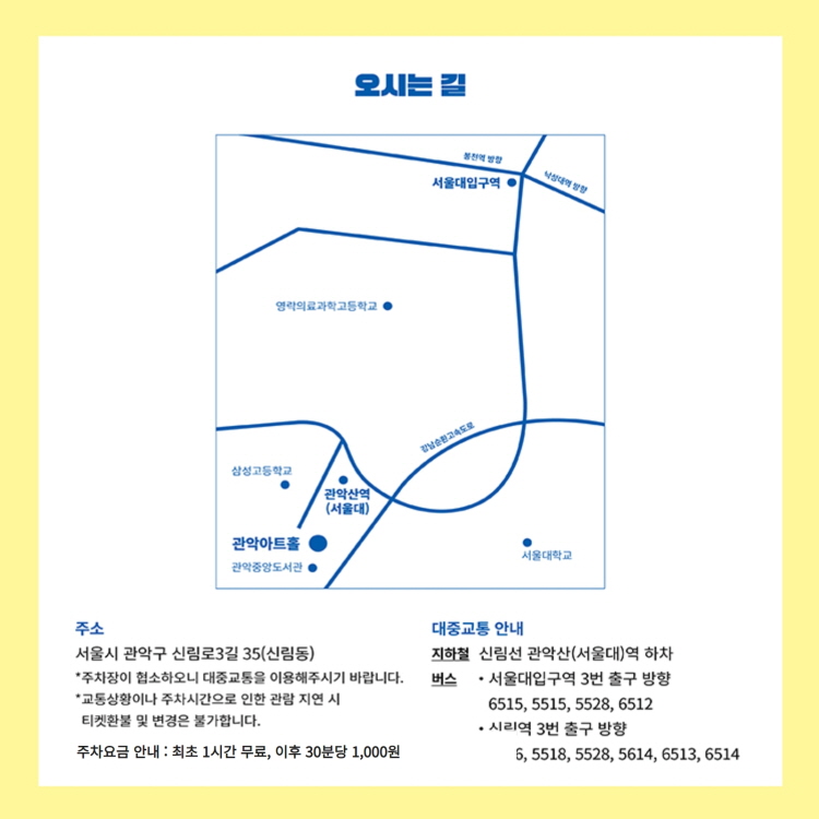 오시는 길 주소 : 서울시 관악구 신림로3길 35(신림동) -주차장이 협소하오니 대중교통을 이용해주시기 바랍니다. -교통상황이나 주차시간으로 인한 관람 지연 시 티켓환불 및 변경은 불가합니다. 주차요금 안내 : 최초 1시간 무료, 이후 30분당 1,000원 | 대중교통 안내 : 지하철 신림선 관악산(서울대)역 하차, 버스 서울대입구역 3번 출구 방향 6515, 5515, 5528,6512 / 신림역 3번 출구 방향 5518, 5528, 5614, 6513, 6514
