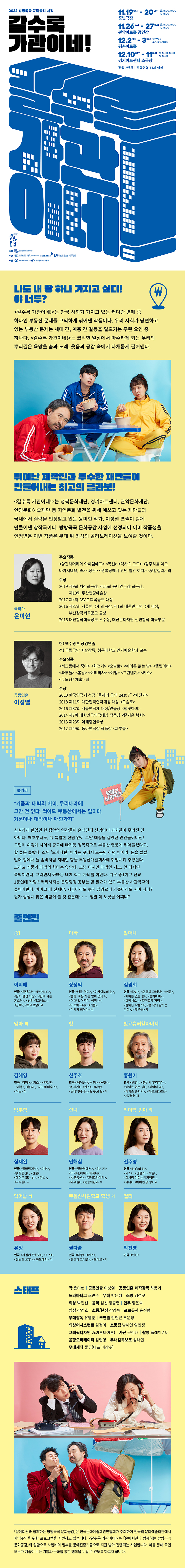2022 방방곡곡 문화공감 사업 갈수록 가관이네! | 11.19 SAT - 20 SUN 토 15:00,19:00 일 15:00 꿈빛극장 | 11.26 SAT - 27 SUN 토 15:00, 19:00 일 15:00 관악아트홀 공연장 | 12.2 FRI - 3 SAT 금 19:30 토 14:00, 18:00 평촌아트홀 | 12.10 SAT - 11 SUN 토 15:00, 19:00 일 15:00 경기아트센터 소극장 | 전석 2만원 | 관람연령 14세 이상 | 주최 : 한국문화예술회관연합회 | 주관 : 성북문화재단, 관악문화재단, 안양문화예술재단, 경기아트센터 | 후원 : 문화체육관광부, 한국문화예술위원회 | 나도 내 땅 하나 가지고 싶다! 야 너두? <갈수록 가관이네!>는 한국 사회가 가지고 있는 커다란 병폐 중 하나인 부동산 문제를 코믹하게 엮어낸 작품이다. 우리 사회가 당면하고 있는 부동산 문제는 세대 간, 계층 간 갈등을 일으키는 주된 요인 중 하나다. <갈수록 가관이네!>는 코믹한 일상에서 마주하게 되는 우리의 뿌리깊은 욕망을 춤과 노래, 웃음과 공감 속에서 다채롭게 펼쳐낸다. | 뛰어난 제작진과 우수한 재단들이 만들어내는 최고의 콜라보! <갈수록 가관이네!>는 성북문화재단, 경기아트센터, 관악문화재단, 안양문화예술재단 등 지역문화 발전을 위해 애쓰고 있는 재단들과 국내에서 실력을 인정받고 있는 윤미현 작가, 이성열 연출이 함께 만들어낸 창작극이다. 방방곡곡 문화공감 사업에 선정되어 이미 작품성을 인정받은 이번 작품은 무대 위 최상의 콜라보레이션을 보여줄 것이다. | 극작가 윤미현 - 주요작품 : <양갈래머리와 아이엠에프> <목선> <텍사스 고모> <광주리를 이고 나가시네요, 또> <장판> <경복궁에서 만난 빨간 여자> <텃밭킬러> 외 | 수상 : 2019 제9회 벽산희곡상, 제55회 동아연극상 츼곡상, 제10회 두산연강예술상 2017 제4회 ASAC 희곡공모 대상 2016 제37회 서울연극제 희곡상, 제1회 대한민국연극제 대상, 부산창작희곡공모 금상 2015 대전창작희곡공모 우수상, 대산문화재단 신인창작 희곡부문 | 공동연출 이성열 - 현) 백수광부 상임연출 전) 국립극단 예술감독, 청운대학교 연기예술학과 교수 | 주요작품 : <서교동에서 죽다> <화전가> <오슬로> <에어콘 없는 방> <햄릿아비> <과부들> <봄날> <야메의사> <여행> <그린벤치> <키스> <굿모닝? 체홉> 외 | 수상 : 2020 한국연극지 선정 올해의 공연 Best 7 <화전가> 2018 제11회 대한민국연극대상 대상 <오슬로> 2016 제37회 서울연극제 대상/연출상 <햄릿아비> 2014 제7회 대한민국연극대상 작품상 <즐거운 복희> 2013 제23회 이해랑연극상 2012 제49회 동아연극상 작품상 <과부들> <> 줄거리 - 거품과 대박의 차이, 우리나라에 그딴 건 없다. 적어도 부동산에서는 말이다. 거품이나 대박이나 매한가지. 성실하게 살았던 한 집안의 인간들이 순식간에 신념이나 가치관이 무너진 건 아니다. 애초부터도, 뭐 특별한 신념 없이 그냥 대충들 살았던 인간들이니깐! 그런데 이렇게 사이비 종교에 빠지듯 맹목적으로 부동산 열풍에 뛰어들겠다고, 할 줄은 몰랐다. 소위 '노가다판' 이라는 곳에서 노동만 하던 아빠가, 돈을 탈탈 털어 집에서 늘 좀비처럼 지내던 형을 부동산개발회사에 취업시켜 주었단다. 그리고 거품과 대박의 차이는 없단다. 그냥 터지면 대박인 거고, 안 터지면 쪽박이란다. 그러면서 아빠는 내게 학교 자퇴를 하란다. 겨우 중1이고 전교 1등인데 자랑스러워하지는 못할망정 공부는 할 필요가 없고 부동산 사관학교에 들어가란다. 아이고 내 신세야. 지금이라도 늦지 않았으니 가출이라도 해야 하나? 뭔가 심상치 않은 바람이 불 것 같은데... ... . 정말 이 노릇을 어쩌냐? | 출연진 - 중1 이지혜 : 연극 <트랜스!> <카사노바> <환희 물집 화상> <집에 사는 몬스터> <신의 아그네스> <결투> <로테르담> 외, 아빠 장성익 : 연극 <배를 엮다> <이카이노의 눈> <햄릿, 죽은 자는 말이 없다.> <어쩌나, 어쩌다, 어쩌나> <비포에프터> <괴물> <여기가 집이다> 외, 할머니 김경회 : 연극 <다방> <헨젤과 그레텔> <이동> <에어콘 없는 방> <햄릿아비> <까베세오> <일렉트라 파티> <돌아온 박첨지> <숲 속의 잠자는 옥희> <과부들> 외, 엄마 외 김혜영 : 연극 <다방> <키스> <헨젤과 그레텔> <불씨> <이도메네우스> <이동> 외, 형 신주호 : 연극 <에어콘 없는 방> <산불> <신세계> <키스> <다방> <밑바닥에서> <Is God Is> 외, 빙고슈퍼할아버지 홍원기 : 연극 <립명> <봄날의 후리지아> <에어콘 없는 방> <리어의 역> <피카소 훔치기> <해롤드&모드> <세자매> 외, 양부장 심재완 : 연극 <밑바닥에서> <마터> <벚꽃동산> <산불> <에어콘 없는 방> <봄날> <다락방> 외, 선녀 민해심 : 연극 <밑바닥에서> <신세계> <어쩌나, 어쩌다, 어쩌나> <벚꽃동산> <엘렉트라파티> <과부들> <죽음의집2> 외, 악어빵 엄마 외 전주영 : 연극 <Is God Is> <키스> <헨젤과 그레텔> <최서림 야화순례기행전> <마터> <에어컨 없는 방> 외, 악어빵 외 유정 : 연극 <자살에 관하여> <키스> <찬란한 오후> <복도에서> 외, 부동산사과학교 학생 외 권다솔 : 연극 <다방> <키스> <헨젤과 그레텔> <오마르> 외, 멀티 박진영 : 연극 <변신> | 스태프 - 작 윤미현 | 공동연출 이성열 | 공동연출/제작감동 하동기 | 드라마터그 조만수 | 무대 박은혜 | 조명 김성구 | 의상 박인선 | 음악 김선, 정중엽 | 안무 양은숙 | 영상 강경호 | 소품/분장 장경숙 | 프로듀서 손신형 | 무대감독 유명훈 | 조연출 안현근, 조문정 | 의사어시스턴트 김정아 | 소품팀 남혜연, 임민정 | 그래픽디자인 2x2(투바이투) | 사진 윤헌태 | 촬영 플레이슈터 | 음향오퍼레이터 김현영 | 무대감독보고 심태연 | 무대제작 풀굿(대표 이상수) | 「문예회관과 함께하는 방방곡곡 문화공감」은 한국문화예술회관연합회가 주최하여 전국의 문화예술회관에서 지역주민을 위한 프로그램을 지원하고 있습니다. <갈수록 가관이네!>는 「문예회관과 함께하는 방방곡곡 문화공감」의 일환으로 사업비의 일부를 문예진흥기금으로 지원 받아 진행되는 사업입니다. 이를 통해 국민 모두가 예술이 주는 기쁨과 문화를 통한 행복을 누릴 수 있도록 하고자 합니다.