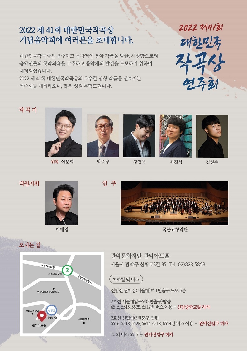   2022 제41회 대한민국작곡상 기념음악회에 여러분을 초대합니다. 대한민국작곡상은 우수하고 독창적인 음악 작품을 발굴, 시상함으로써 음악인들의 창작의욕을 고취하고 음악계의 발전을 도모하기 위하여 제정되었습니다. 2022 제41회 대한민국작곡상의 우수한 입상작품을 선보이는 연주회를 개최하오니, 많은 성원 부탁드립니다. 2022 제41회 대한민국 작곡상 연주회 작곡가 객원지휘 위촉 이문희 박준상 강경묵 최진석 김현수 이태영 오시는길 봉천역방향 서울대입구역 영락의료과학고등학교 연주 국군교향악단 낙성대역방향→ 관악문화재단 관악아트홀 서울시 관악구 신림로3길 35 Tel. 02)828.5858 지하철 및 버스 신림선 관악산(서울대)역 1번출구 도보 5분 2호선 서울대입구역(3번출구)방향 6515,5515,5528,6512번 버스 이용 - 신림중학교앞 하차 2호선 신림역(3번출구)방향 5516, 5518,552,5614, 6513, 6514번 버스 이용 - 관악산입구 하차 그 외 버스 5517 관악산입구 하차 삼성고등학교 관악산역 서울대학교 관악아트홀