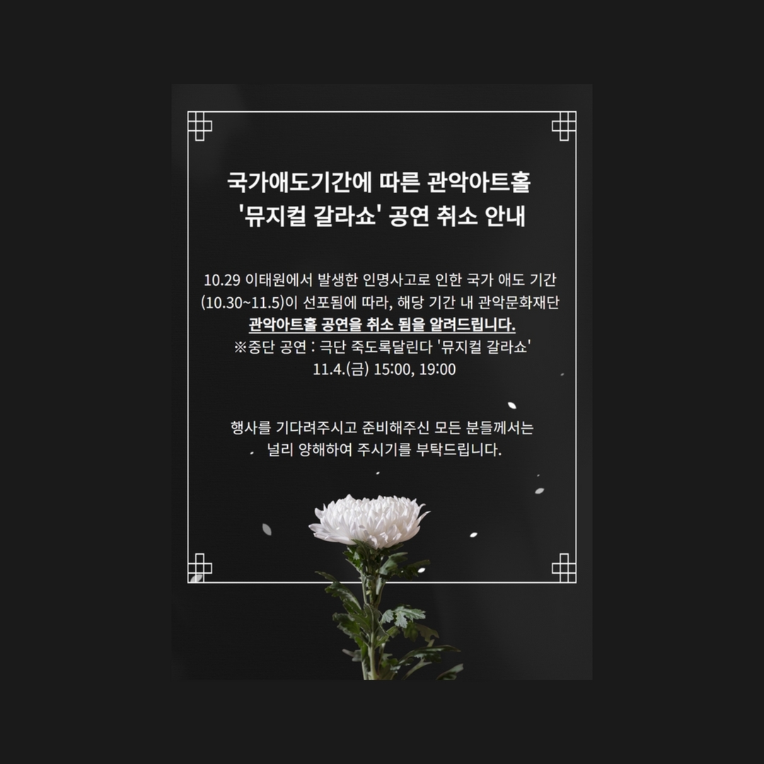 '국가애도기간에 따른 관악아트홀 '뮤지컬 갈라쇼' 공연 취소 안내 10.29 이태원에서 발생한 인명사고로 인한 국가 애도 기간 (10.30~11.5)이 선포됨에 따라, 해당 기간 내 관악문화재단 관악아트홀 공연을 취소 됨을 알려드립니다. ※중단 공연 : 극단 죽도록달린다 '뮤지컬 갈라쇼' 11.4.() 15:00, 19:00 행사를 기다려주시고 준비해주신 모든 분들께서는 널리 양해하여 주시기를 부탁드립니다.
