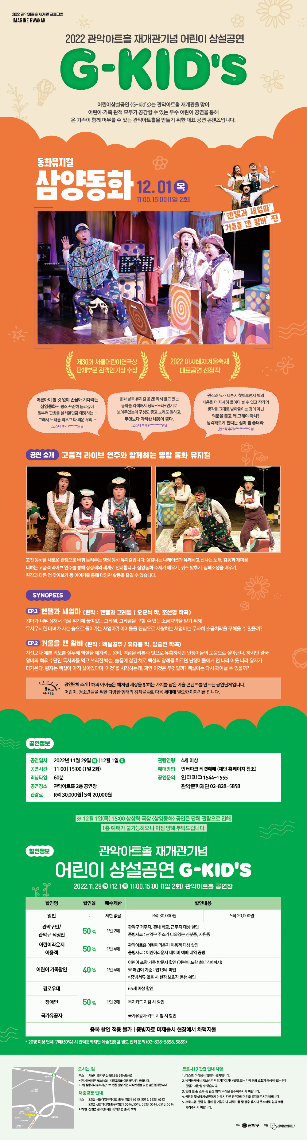   2022 관악아트홀 재개관 프로그램 IMAGINE GWANAK 2022 관악아트홀 재개관기념 어린이 상설공연 G-KID'S 어린이상설공연 <G-kid's>는 관악아트홀 재개관을 맞아 어린이·가족 관객 모두가 공감할 수 있는 우수 어린이 공연을 통해 온 가족이 함께 머무를 수 있는 관악아트홀을 만들기 위한 대표 공연 콘텐츠입니다. 동화뮤지컬 삼양동화 12.01 3 11:00,15:00(1일 2회] '헨젤과 새엄마' '거울을 깬 왕비' 편 제30회 서울어린이연극상 단체부문 관객인기상 수상 2022 아시테지겨울축제 대표공연 선정작 어른아이 할 것 없이 손꼽아 기다리는 삼양동화・・・ 평소 꾸준히 듣고싶어 일부러 팟빵을 설치할만큼 애정하는... 그래서 노래를 외우고 다 외운 우리・・・ 인스타 후기 pasi 님 동화낭독 뮤지컬 공연! 익히 알고 있는 동화를 각색해서 낭독+노래+연기로 보여주었는데 구성도 좋고 노래도 잘하고, 무엇보다 각색한 내용이 좋다. -인스타 후기ennnnnnnning 넘 원작과 뭐가 다른지 찾아보면서 책의 내용을 더 자세히 들여다볼 수 있고 작가의 생각을 그대로 받아들이는 것이 아닌 의문을 품고 왜 그래야하나? 생각해보게 한다는 점이 참 좋더라. 인스타 후기ewwwwwang 님 공연 소개 고품격 라이브 연주와 함께하는 명랑 동화 뮤지컬 고전 동화를 새로운 관점으로 바꿔 들려주는 명랑동화 뮤지컬입니다. 실감나는 나레이션과 유쾌하고 신나는 노래, 감동과 재미를 더하는 고품격 라이브 연주를 통해 상상력의 세계로 안내합니다. 삼양동화주제가 배우기, 퀴즈 맞추기, 심폐소생술 배우기, 원작과 다른점 찾아보기 등 이야기를 통해 다양한 활동을 즐길 수 있습니다. SYNOPSIS EP.1 헨젤과 새엄마 (원작: 헨젤과 그레텔 / 오준석 작, 조선형 작곡) 치아가 너무 상해서 죽을 위기에 놓여있는 그레텔 그레텔을 구할 수 있는 소금치약을 얻기 위해 무시무시한 마녀가 사는 숲으로 들어가는 새엄마?! 아이들을 진심으로 사랑하는 새엄마는 무사히 소금치약을 구해올 수 있을까? EP.2 거울을 깬 왕비 (원작: 백설공주 / 유자홍 작, 김승진 작곡) 자신보다 예쁜 외모를 질투해 백설을 해치려는 왕비, 백설을 리본과 빗으로 유혹하지만 난쟁이들의 도움으로 살아난다. 하지만 결국 왕비의 최후 수단인 독사과를 먹고 쓰러진 백설 슬픔에 잠긴 채로 백설의 장례를 치르던 난쟁이들에게 먼나라 이웃나라 왕자가 다가온다. 왕자는 백설이 아직 살아있다며 '이것'을 시작하는데, 과연 이것은 무엇일까? 백설이는 다시 깨어날 수 있을까? 해의 공연단체소개 |해의 아이들은 해처럼 세상을 밝히는 가치를 담은 예술콘텐츠를 만드는 공연단체입니다. 어린이, 청소년들을 위한 다양한 형태의 창작물들로 다음 세대에 필요한 이야기를 합니다. 공연정보 공연일시 2022년 11월 29일 12월 1일 관람연령 4세 이상 공연시간 11:00 15:00(1일 2회) 예매방법 인터파크 티켓예매 (재단 홈페이지 참조) 러닝타임 60분 공연장소 관악아트홀 2층 공연장 관람료 R석 30,000원 S석 20,000원 공연문의 인터파크 1544-1555 관악문화재단02-828-5858 할인정보 ※12월 1일(목) 15:00 상상력 극장 <삼양동화> 공연은 단체 관람으로 인해 1층 예매가 불가능하오니 이점 양해 부탁드립니다. 관악아트홀 재개관기념 어린이 상설공연 G-KID'S 2022.11.29 112.1 11:00, 15:00 (1일 2회] 관악아트홀 공연장 할인명 할인율 매수제한 할인내용 일반 제한없음 R석 30,000원 S석 20,000원 관악구민/ 관악구 거주자, 관내 학교, 근무자 대상 할인 50% 1인 2매 관악구 직장인 증빙자료 : 관악구 주소가 나와있는 신분증, 사원증 어린이라운지 관악아트홀 어린이라운지 이용객 대상 할인 50% 10140H 이용객 증빙자료: 어린이라운지 네이버 예매 내역 증빙 어린이가족할인 40% 1인 4매 ※ 어린이 기준 : 만13세 미만 어린이 포함가족 방문시 할인 (어린이 포함 최대 4매까지) * 증빙서류 없을 시 현장 보호자 동행 확인 65세 이상 할인 경로우대 장애인 50% 1인 2매 복지카드 지참시 할인 국가유공자 국가유공자카드 지참시 할인 중복 할인 적용 불가 | 증빙자료 미제출시 현장에서 차액지불 * 20명 이상 단체구매(50%) 시 관악문화재단 예술진흥팀 별도 전화문의 (02-828-5858,5859) 서울대학교 오시는 길 코로나19 관련 안내사항 주소 서울시 관악구 신림로3길 35(신림동) *주차장이 매우 협소하오니 대중교통을 이용해주시기 바랍니다. *교통상황이나 주차시간으로 인한 관람 지연 시 티켓 환불 및 변경은 불가합니다. 대중교통 안내 버스 2호선 서울대입구역(3번출구) 방향 6515,5515,5528,6512 2호선 신림역(3번출구) 방향 5516, 5518,5528,5614,6513,6514 지하철 신림선 관악산(서울대)역(1번출구) 하차 1. 마스크 미착용시 입장이 금지됩니다. 2. 방역당국에서 통보받은 격리기간이거나 발열 또는 기침 등의 호흡기 증상이 있는 경우 관람이 제한될 수 있습니다. 3. 입장 전손 소독 등 일상 방역 수칙을 준수해주시기 바랍니다. 4. 공연장 및 실내시설안에서 이동시 다른 관객과의 거리를 유지해주시기 바랍니다. 5. 프로그램 관람 및 참여 중 기침이나 재채기를 할 경우 휴지나 옷소매로 입과 코를 가려주시기 바랍니다. 관악구 주관 관악문화재단