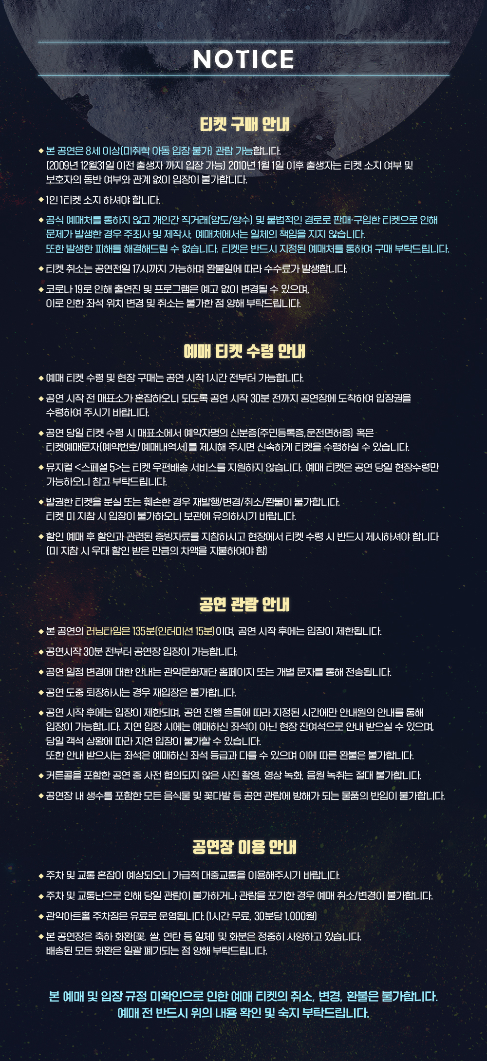 뮤지컬 <스페셜5> NOTICE 티켓구매안내 본공연은 8세이상 관람가능합니다. 공식예매처를 통하지 않고 개인간거래 및 불법적인 경로로 판매 구입한 티켓으로 인해 문제가 발생한 경우 주최사 및 제작사 예매처에서는 일체의 책임을 지지 않습니다. 또한발생한 피해를 해결해 드릴 수 없습니다. 티켓은 반드시 지정된 예매처를 통하여 구매 부탁드립니다. ﻿  예매 티켓 수령 안내 ◆예매 티켓 수령 및 현장구매는 공연 시작 1시간 전부터 가능합니다. ◆공연 시작 전 매표소가 혼잡하오니 되도록 공연 시작 30분 전까지 공연장에 도착하여 입장권을 수령하여 주시기 바랍니다. ◆공연 당일 티켓 수령 시 매표소에서 예약자명의 신분증(주민등록증, 운전면허증 혹은 •티켓예매문자(예약번호/예매내역서를 제시해 주시면 신속하게 티켓을 수령하실 수 있습니다. ◆뮤지컬 <스페셜 5>는 티켓 우편배송 서비스를 지원하지 않습니다. 예매 티켓은 공연 당일 현장수령만 가능하오니 참고부탁드립니다. ◆발권한 티켓을 분실 또는 훼손한 경우 재발행/변경/취소/환불이 불가합니다. 티켓 미지참시 입장이 불가하오니 보관에 유의하시기 바랍니다. ◆ 할인 예매 후 할인과 관련된 증빙자료를 지참하시고 현장에서 티켓 수령 시 반드시 제시하셔야 합니다. [미지참시 우대 할인 받은 만큼의 차액을 지불하여야 함) 공연 관람안내 ◆ 본 공연의 러닝타임은 135분(인터미션 15분)이며, 공연 시작 후에는 입장이 제한됩니다. ◆ 공연시작 30분 전부터 공연장 입장이 가능합니다. ◆공연 일정 변경에 대한 안내는 관악문화재단 홈페이지 또는 개별 문자를 통해 전송됩니다. ◆공연 도중 퇴장하시는 경우 재입장은 불가합니다. ◆공연 시작 후에는 입장이 제한되며, 공연 진행 흐름에 따라 지정된 시간에만 안내원의 안내를 통해 입장이 가능합니다. 지연 입장 시에는 예매하신 좌석이 아닌 현장 잔여석으로 안내 받으실 수 있으며 당일 객석 상황에 따라 지연 입장이 불가할 수 있습니다. 또한 안내 받으시는 좌석은 예매하신 좌석 등급과 다를 수 있으며 이에 따른 환불은 불가합니다. ◆ 커튼콜을 포함한 공연 중 사전 협의되지 않은 사진 촬영, 영상 녹화, 음원 녹취는 절대 불가합니다. ◆공연장 내 생수를 포함한 모든 음식물 및 꽃다발 등 공연 관람에 방해가 되는 물품의 반입이 불가합니다. 공연장 이용 안내 ▶주차 및 교통 혼잡이 예상되오니 가급적 대중교통을 이용해주시기 바랍니다. ◆주차 및 교통난으로 인해 당일 관람이 불가하거나 관람을 포기한 경우 예매 취소/변경이 불가합니다. ◆관악아트홀 주차장은 유료로 운영됩니다. [1시간 무료, 30분당 1,000원) ◆ 본 공연장은 축하화환꽃, 쌀, 연탄 등 일체] 및 화분은 정중히 사양하고 있습니다. 배송된 모든 화환은 일괄 폐기되는 점 양해 부탁드립니다. 본 예매 및 입장규정 미확인으로 인한 예매 티켓의 취소, 변경, 환불은 불가합니다. 예매전 반드시 위의 내용 확인 및 숙지 부탁드립니다  /제15회 DIMF 창작뮤지컬 상 수상작! 2012년 미국 멤피스에서 처음 창작을 시작한 이후 2018년 뉴욕 오프브로드웨0|[Off-Broadway] 에서 리딩 공연 진행, 2021년 제15회 DIMF 창작지원작으로 선정되어 한국 관객에게 첫 선을 보인 뮤지컬 <스페셜>! 같은 해 창작뮤지컬상을 수상하고 2022년 DIMF 초청작으로 재공연되었던 뮤지컬<스페셜5>가 2022년 연말, 여러분을 찾아갑니다. 힘을 합쳐 협력할 때, 비로소 승리하는 스페셜한 사람들! 작중 등장하는 모든 캐릭터처럼 아무도 모르게 숨겨진 우리의 스페셜한 능력! 치타보다 느리고 코끼리보다 약하지만 도시를 세우고 우주정거장을 만드는 놀라운 사람들이 사는 우리 사회! 스스로가 아무 능력이 없다고 느껴질 때가 있지만 주위를 둘러보고 나를 자세히 들여다보면 미처 발견하지 못한 나만의 강점을 찾을 수 있습니다! /SYNOPSIS 이 작품에 등장하는 모든 인물은 특수한 능력을 가지고 있습니다. 하지만 하늘을 날 수는 있지만 단 30초만날 수 있는 사람, 텔레파시를 보낼 수는 있지만 받지는 못하거나, 노래로 텔레파시를 보낼 수 있지만 음치인 사람, 잃어버린 열쇠가 어디에 있는지 알 수 있는 사람 등등 무언가 하나 부족해 보이는 초능력을 가진 사람들로만 이루어져 있습니다. 이런 "특별한" 세상에, 어느 날 한 아이가 태어납니다. 이 작품의 주인공 제이크는 아무런 능력이 없이 태어났고 이로 인해 그가 태어나자마자 온 세상은 발칵 뒤집힙니다. 가장 보통의 아이가 가장 특별하고 별난 아이가 되는 이 작품 속의 세계에서 제이크의 탄생은 온 세상의 관심을 끌게 됩니다. 그러나 세상의 대부분의 것이 그렇듯 이 아이 또한 처음엔 모두에게 커다란 관심을 받았지만, 아무런 일도 벌어지지 않은 채 20년이 흘러갑니다. 누군가가 한눈에 아무런 능력이 없는 자신을 알아볼까 두려워 밖에서 일도 하지 못하고 방안에서 살아가는 제이크는 난 왜 이럴까. 자괴감에 빠져 기도합니다. '왜 나는 이렇게 태어났나요? 왜 나만 이렇게 생겨먹었고, 난 어떻게 무엇을 하면서 살아야 하나요? 나에게도 능력을 주세요'하고 말이죠. 그리고 극적으로 그의 방에 이메지네이터가 등장합니다. 미국에선 엔젤 유럽에서 산타라 불리는 존재인 그는 제이크에게 소원을 들어주겠다며, 그 조건으로 자신에게 주어진 미션인 5명의 루저를 찾아 위너로 만드는 일을 도와달라며 요청합니다. 이메지네이터와 약속한 제이크는 이제 그의 미션인 5명의 루저를 위너로 만드는 일을 시작합니다. 제이크 자신 또한 루저라고 했기 때문에, 이제 나머지 4명을 찾으면 되죠. 오즈의 마법사의 도로시처럼 제이크는 여행을 떠납니다. 그렇게 이 이야기는 시작됩니다. / cast 이메지네이터 김보현. 제이크 이동수, 루나 이정화, 오브라이언 김효성, 패티 문혜원, 박병순 이든, 짐 김권, 칼리파 김준겸, 앙상블 정아영 이윤주 김태환 김희찬 / creative team 프로듀서 정인석, 작/연출 김정한, david couter, 연출 김정한, 작곡 조아름, 음악감독 신은경, 안무감독 신선호, 무대디자이너 남경식, 음향디자이너 권지휘, 조명디자이너 이현규, 소품디자이너 권민희, 의상디자이너 최윤정, 분장디자이너 배시하 / -주최 예술경영지원센터 / 기획(주)아이엠컬처 / 후원 문화체육관광부 / 제작 관악문화재단 남동구도시관리공단 안산문화재단 (주)아이엠컬처