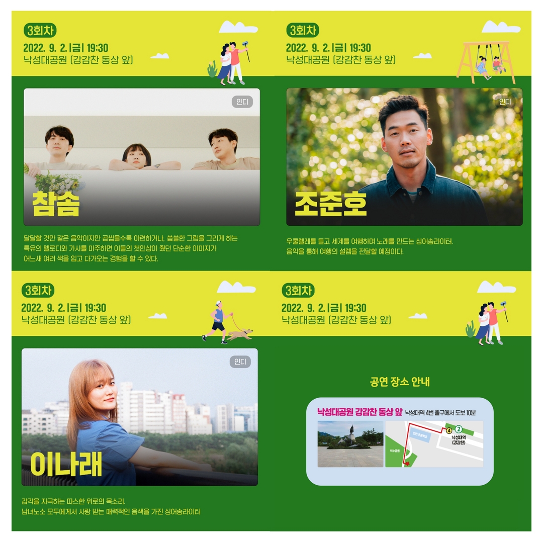 3회차 2022.9.2 금 19:30 낙성대공원 강감찬 동상 앞 인디 참솜 달달할 것만 같은 음악이지만 곱씹을수록 아련하거나, 씁쓸한 그림을 그리게 하는 특유의 멜로디와 가사를 마주하면 이들의 첫인상이 줬던 단순한 이미지가 어느새 여러 색을 입고 다가오는 경험을 할 수 있다. | 3회차 2022.9.2 금 19:30 낙성대공원 강감찬 동상 앞 인디 조준호 우쿨렐레를 들고 세계를 여행하며 노래를 만드는 싱어송라이터. 음악을 통해 여행의 설렘을 전달할 예정이다. | 3회차 2022.9.2 금 19:30 낙성대공원 강감찬 동상 앞 인디 이나래 감각을 자극하는 따스한 위로의 목소리. 남녀노소 모두에게서 사랑 받는 매력적인 음색을 가진 싱어송라이터. | 공연 장소 안내 : 낙성대공원 강감찬 동상 앞 낙성대역 4번 출구에서 도보 10분