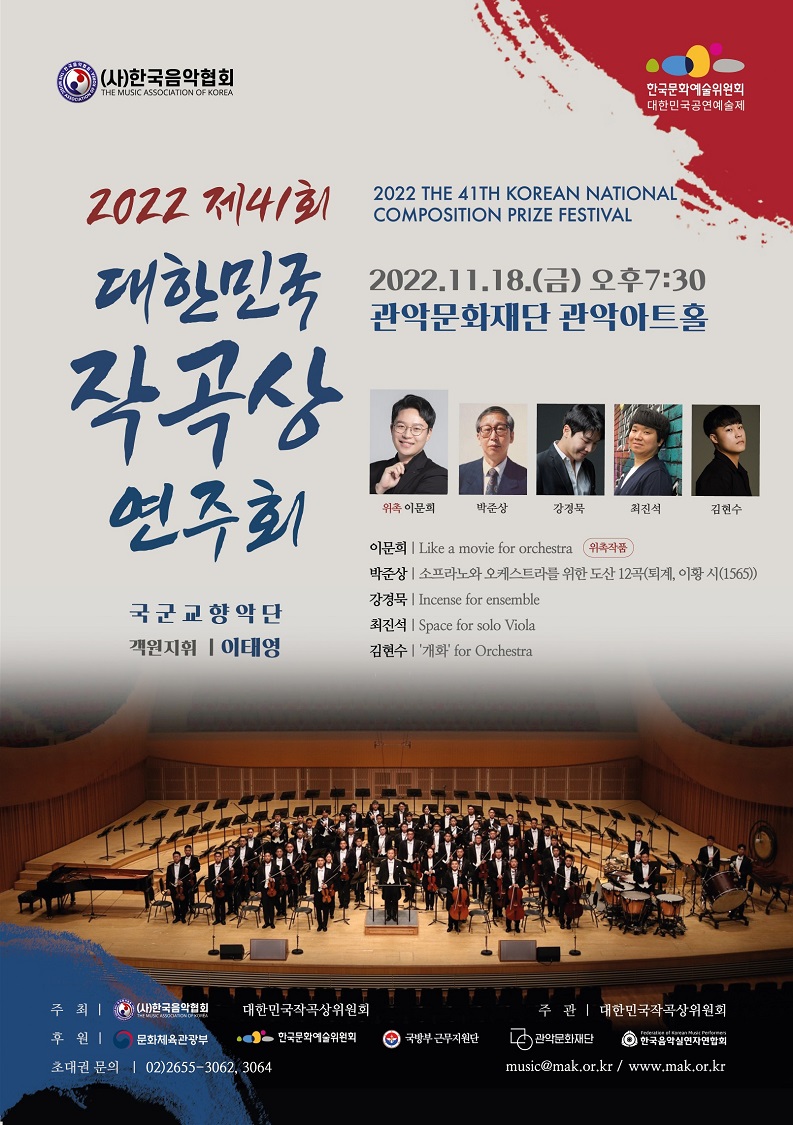   (사)한국음악협회 THE MUSIC ASSOCIATION OF KOREA 한국문화예술위원회 •대한민국공연예술제 2022 제41회 대한민국 작곡상 연주회 국군교향악단 객원지휘 이태영 2022 THE 41TH KOREAN NATIONAL COMPOSITION PRIZE FESTIVAL 2022.11.18.(금) 오후7:30 관악문화재단 관악아트홀 위촉 이문희 박준상 강정묵 최진석 김현수 이문희 | Like a movie for orchestra 위작품 박준상 | 소프라노와 오케스트라를 위한 도산12곡(퇴계 이황 시 (1565)) 강경묵 Incense for ensemble 최진석 | Space for solo Viola 김현수 '개화' for Orchestra 주최 (사)한국음악협회 대한민국작곡상위원회 주관 | 대한민국작곡상위원회 후원 | 문화체육관광부 한국문화예술위원회 국방부 근무지원단 관악문화재단 한국음악실연자연합회 초대권 문의 02)2655-3062,3064 music@mak.or.kr/ www.mak.or.kr