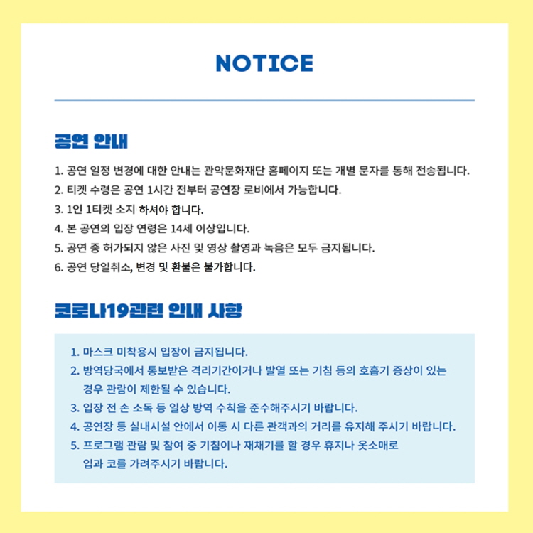 NOTICE 공연안내 1. 공연 일정 변경에 대한 안내는 관악문화재단 홈페이지 또는 개별 문자를 통해 전송됩니다. 2. 티켓 수령은 공연 1시간 전부터 공연장 로비에서 가능합니다. 3. 1인 1티켓 소지 하셔야 합니다. 4. 본 공연의 입장 연령은 14세 이상입니다. 5. 공연 중 허가되지 않은 사진 및 영상 촬영과 녹음은 모두 금지됩니다. 6. 공연 당일취소, 변경 및 환불은 불가합니다. | 코로나19관련 안내 사항 1. 마스크 미착용시 입장이 금지됩니다. 2. 방영당국에서 통보받은 격리기간이거나 발열 또는 기침 등의 호흡기 증상이 있는 경우 관람이 제한될 수 있습니다. 3. 입장 전 손 소독 등 일상 방역 수칙을 준수해주시기 바랍니다. 4. 공연장 등 실내시설 안에서 이동 시 다른 관객과의 거리를 유지해 주시기 바랍니다. 5. 프로그램 관람 및 참여 중 기침이나 재채기를 할 경우 휴지나 옷소매로 입과 코를 가려주시기 바랍니다.