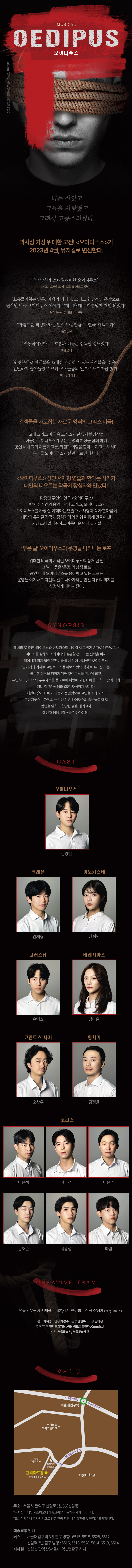 2023년 공연장상주단체육성 지원사업 선정 프로젝트 뮤지컬 오이디푸스 creative team 연출안무구성 서재형 대본작사 한아름 작곡 장심자 주최주관 관악문화재단, 극당 죽도록달린다, Cmusical 후원 서울특별시, 서울문화재단 오시는 길 서울시 관악구 신림로3길 35(신림동)  관련문의 02-828-5858  /  역사상 가장 위대한 고전! <오이디푸스>가 2023년 4월, 뮤지컬로 변신한다.  "숨 막히게 스타일리쉬한 오이디푸스" -비즈니스타임즈 싱가포르 (싱가포르 리뷰) "소용돌이 지는 안무, 여백의 이미지, 그리고 환상적인 음악으로 원작인 비극 오이디푸스 이야기 그대로가 매우 아름답게 재현 되었다. -INZ Herald (오클랜드 리뷰) "마침표를 찍었다 라는 말이 나을만큼 이 연극. 대박이다. -중앙일보 “역동적이었다. 그 호흡과 리듬은 섬뜩할 정도였다" -매일경제 "원형무대로 관객들을 초대한 과감한 시도는 관객들을 극 속에 긴밀하게 끌어들였고 코러스나 군중의 일부로 느끼게끔 했다? -머니투데이  관전포인트  1. 관객들을 사로잡는 새로운 양식의 그리스 비극! 고대 그리스 비극 속 코러스가 된 뮤지컬 앙상블 이들은 오이디푸스가 겪는 운명의 여정을 함께 하며 공연 내내그의 아픔과 고통, 좌절과 희망을 함께 느끼고 노래하며 우리를 오이디푸스가 살던 때로 안내한다.  2. <오이디푸스> 장인 서재형 연출과 한아름 작가가 대만의 떠오르는 작곡가 장심자와 만났다! 황정민 주연의 연극 <오이디푸스>, 박해수 주연의 음악극 더 코러스; 오이디푸스> 등 오이디푸스를 가장 잘 이해하는 연출가 서재형과 작가 한아름이 대만의 뮤지컬 작곡가 장심자와의 협업을 통해 만들어 낸 가장 스타일리쉬하고 아름다운 명작 뮤지컬  3. 부은 발 오이디푸스의 운명을 나타내는 로프 위대한 비극의 시작인 오이디푸스의 상처 난 발 그 발에 묶은 '운명'의 상징 로프 공연 내내오이디푸스를 옭아매고 있는 로프는 운명을 이겨내고 자신의 발로 나아가려는 인간 자유의 의지를 선명하게 대비시킨다.  <시놉시스> 테베의 3대왕인 라이오스와 이오카스테 사이에서 고귀한 왕자로 태어났으니 아버지를 살해하고 어머니와 결혼할 것이라는 신탁을 피해 태어나자 마자 발에 꼬생이를 꿰여 산에 버려졌던 오이디푸스. 양치기의 기지로 코린토스의 폴루보스 왕의 양자로 길러진 그는 불운한 신탁을 피하기 위해 코린토스를 떠나게 되고, 우연히 스핑크스의 수수께끼를 품으로써 위험에 처한 테베를 구하고 왕이 되어 왕비 이오카스테와 결혼, 자식까지 낳는다. 세월이 흘러 테베가 가뭄과 전염병으로 고난을 겪게 되자, 오이디푸스는 재앙의 원인인 선왕 라이오스의 죽음을 파헤쳐 범인을 밝히고 합당한 벌을 내리고자 예언자 테레시아스를 찾아가는데....  오시는 길 주소 서울시 관악구 신림로3길 35(신링동) *주차장이 협소하오니 대중교통을 이용해주시기 바랍니다. *교통상황이나 주차시간으로 인한 관람 지인시 예약빈경은 불가합니다. 대중교통 안내 버스 2호선 서울대입구역 (3번 출구) 방향 6515. 5515. 5528, 6612 2호선 신림역(3번 출구) 방향 5516, 5518. 5528. 5614. 6515. 6514 신림선 관악산(서울대)역 (1번출구) 하차