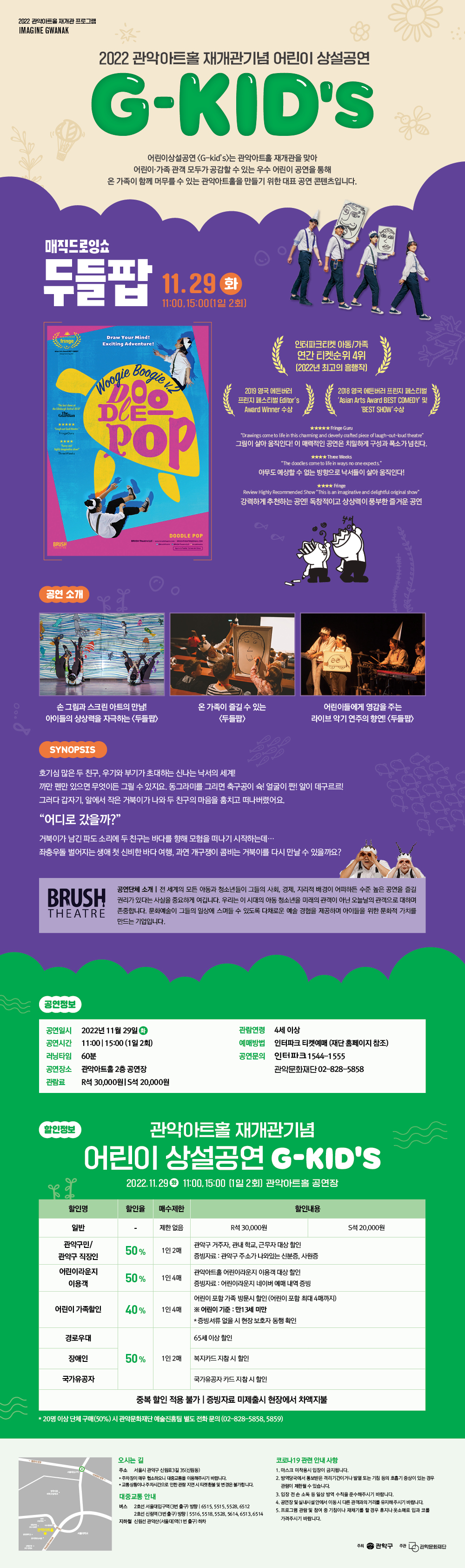   2022 관악아트홀 재개관 프로그램 IMAGINE GWANAK 2022 관악아트홀 재개관기념 어린이 상설공연 G-KID'S 어린이상설공연 <G-kid's>는 관악아트홀 재개관을 맞아 어린이가족 관객 모두가 공감할 수 있는 우수 어린이 공연을 통해 온 가족이 함께 머무를 수 있는 관악아트홀을 만들기 위한 대표 공연 콘텐츠입니다. 매직드로잉쇼 두들팝 11.29 3 화 11:00,15:00(1일 2회] Draw Your Mind! дво fringe "The best shows at the Edinburgh festival 2018 ***** Funny and Exciting Adventure! Boogie VZ Woogie DE POP 2019 영국 에든버러 프린지 페스티벌 Editor's Award Winner 수상 인터파크티켓 아동/가족 연간 티켓순위 4위 [2022년 최고의 흥행작] )( 2018 영국 에든버러 프린지 페스티벌 'Asian Arts Award BEST COMEDY' ! ★★★★★Fringe Guru 'BEST SHOW' 수상 "Drawings come to life in this charming and cleverly crafted piece of laugh-out-loud theatre" 그림이 살아움직인다! 이 매력적인 공연은 치밀하게 구성과 폭소가 넘친다. ★★★★Three Weeks "The doodles come to life in ways no one expects." 아무도 예상할 수 없는 방향으로 낙서들이 살아 움직인다! ★★★★ Fringe Review Highly Recommended Show "This is an imaginative and delightful original show" 강력하게 추천하는 공연! 독창적이고 상상력이 풍부한 즐거운 공연 DOODLE POP BRUSH 공연 소개 손그림과 스크린 아트의 만남! 아이들의 상상력을 자극하는 <두들> 온 가족이 즐길 수 있는 어린이들에게 영감을 주는 <두들팝> 라이브 악기 연주의 향연! <두들팝> SYNOPSIS 호기심 많은 두 친구, 우기와 부기가 초대하는 신나는 낙서의 세계! 까만펜만 있으면 무엇이든 그릴 수 있지요. 동그라미를 그리면 축구공이 슉! 얼굴이 짠! 알이 데구르르! 그러다 갑자기, 알에서 작은 거북이가 나와 두 친구의 마음을 훔치고 떠나버렸어요. “어디로 갔을까?" 거북이가 남긴 파도소리에 두 친구는 바다를 향해 모험을 떠나기 시작하는데... 좌충우돌 벌어지는 생애 첫 신비한 바다 여행, 과연 개구쟁이 콤비는 거북이를 다시 만날수 있을까요? JOL Joddd BRUSH THEATRE 공연단체 소개 | 전 세계의 모든 아동과 청소년들이 그들의 사회, 경제, 지리적 배경이 어떠하든 수준 높은 공연을 즐길 권리가 있다는 사실을 중요하게 여깁니다. 우리는 이 시대의 아동 청소년을 미래의 관객이 아닌 오늘날의 관객으로 대하며 존중합니다. 문화예술이 그들의 일상에 스며들 수 있도록 다채로운 예술 경험을 제공하며 아이들을 위한 문화적 가치를 만드는 기업입니다. 공연정보 공연일시 2022년 11월 29일 공연시간 11:00 15:00(1일 2회) 러닝타임 60분 관람연령 4세 이상 예매방법 인터파크 티켓예매 (재단 홈페이지 참조) 공연문의 인터파크 1544-1555 관람료 R석 30,000원 S석 20,000원 공연장소 관악아트홀 2층 공연장 관악문화재단 02-828-5858 할인정보 관악아트홀 재개관기념 어린이 상설공연 G-KID'S 2022.11.29 11:00, 15:00 (1일 2회] 관악아트홀 공연장 할인명 일반 할인율 매수제한 제한없음 할인내용 R석 30,000원 S석 20,000원 관악구민/ 50% 10! 20H 관악구 직장인 관악구 거주자, 관내 학교, 근무자 대상 할인 증빙자료 : 관악구 주소가 나와있는 신분증, 사원증 어린이라운지 관악아트홀 어린이라운지 이용객 대상 할인 50% 1인 4매 이용객 증빙자료 : 어린이라운지 네이버 예매 내역 증빙 어린이가족할인 40% 1인 4매 ※ 어린이 기준 : 만13세 미만 어린이 포함가족 방문시 할인 (어린이 포함 최대 4매까지) * 증빙서류 없을 시 현장 보호자 동행 확인 65세 이상 할인 경로우대 장애인 50% 10! 20H 복지카드 지참시 할인 국가유공자 국가유공자카드 지참시 할인 중복 할인 적용 불가 | 증빙자료 미제출시 현장에서 차액지불 *20명 이상 단체구매(50%)시 관악문화재단 예술진흥팀 별도 전화문의 (02-828-5858,5859) 서울대학교 오시는 길 코로나19 관련 안내사항 주소 서울시 관악구 신림로3길 35(신림동) *주차장이 매우 협소하오니 대중교통을 이용해주시기 바랍니다. *교통상황이나 주차시간으로 인한 관람 지연 시 티켓 환불 및 변경은 불가합니다. 대중교통안내 버스 2호선 서울대입구역(3번출구) 방향 6515,5515,5528,6512 2호선 신림역(3번출구) 방향 5516.5518,5528,5614,6513.6514 지하철 신림선 관악산(서울대)역(1번출구) 하차 1. 마스크 미착용시 입장이 금지됩니다. 2. 방역당국에서 통보받은 격리기간이거나 발열 또는 기침 등의 호흡기 증상이 있는 경우 관람이 제한될 수 있습니다. 3. 입장 전손 소독 등 일상 방역 수칙을 준수해주시기 바랍니다. 4. 공연장 및 실내시설안에서 이동시 다른 관객과의 거리를 유지해주시기 바랍니다. 5. 프로그램 관람 및 참여 중 기침이나 재채기를 할 경우 휴지나 옷소매로 입과 코를 가려주시기 바랍니다. 주최 관악구 주관 관악문화재단