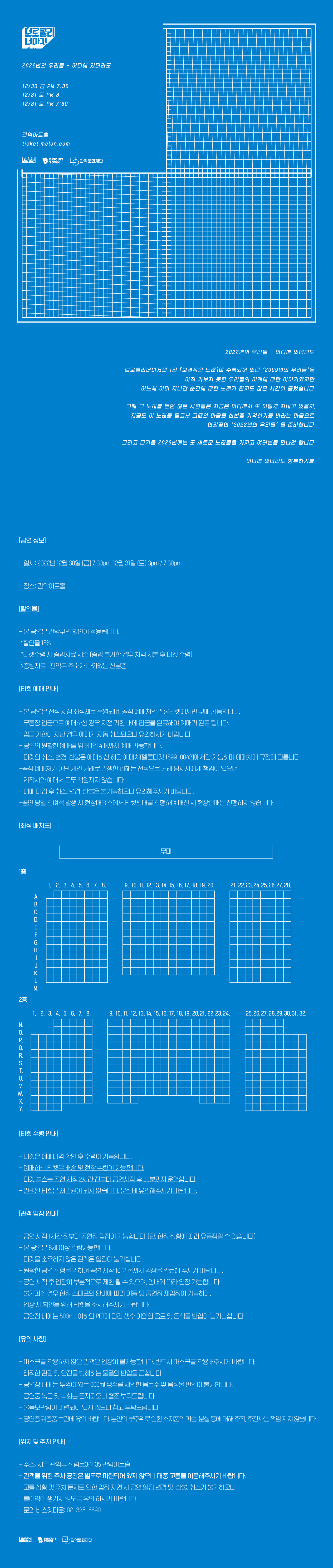 브로콜리너마저 콘서트 <2022년 우리들 - 어디에 있더라도> 12/30 금 PM 7:30 12/31 토 PM 3 12/31 토 PM 7:30 관악아트홀 / 2022년 우리들 - 어디에 있더라도 브로콜리너마저의 1집 보편적인 노래에 수록되어 있던 2009년 우리들은 아직 가보지 못한 우리들의 미래에 대한 이야기엿지만 어느새 이미 지나간 순간에 대한 노래가 된지도 많은 시간이 흘렀습니다. 그때 그 노래를 듣던 많은 사람들은  지금은 어디에서 또 어떻게 지내고 있을지, 지금도 이노래를 듣고서 그때의 마음을 한번쯤 기억하기를 바라는 마음으로 연말공연 ' 2022년의 우리들' 을 준비합니다. 그리고 다가올 2023년에는 또 새로운 노래들을 가지고 여러분을 만나려 합니다. 어디에 있더라도 행복하기를. [티켓 수령 안내] -티켓은 예매내역 확인 후 수령이 가능합니다. ・예매하신 티켓은 배송 및 현장수령이 가능합니다. - 티켓부스는 공연 시작 2시간 전부터 공연시작 후 30분까지 운영합니다. ·발권된 티켓은 재발권이 되지 않습니다. 분실에 유의해주시기 바랍니다. [관객 입장안내] - 공연 시작 1시간 전부터 공연장 입장이 가능합니다. [단, 현장 상황에 따라 유동적일 수 있습니다] - 본 공연은 8세 이상 관람가능합니다. - 티켓을 소유하지 않은 관객은 입장이 불가합니다. - 원활한 공연 진행을 위하여 공연 시작 10분 전까지 입장을 완료해 주시기 바랍니다. - 공연 시작 후 입장이 부분적으로 제한될 수 있으며, 안내에 따라 입장 가능합니다. -불가피할 경우 현장 스태프의 안내에 따라 이동 및 공연장 재입장이 가능하며, 입장시 확인을 위해 티켓을 소지해주시기 바랍니다. - ・공연장 내에는 500mL 이하의 PET에 담긴 생수 이외의 음료 및 음식물 반입이 불가능합니다. [유의사항] - 마스크를 착용하지 않은 관객은 입장이 불가능합니다. 반드시 마스크를 착용해주시기 바랍니다. -쾌적한 관람 및 안전을 방해하는 물품의 반입을 금합니다. - ・공연장 내에는 뚜껑이 있는 600ml 생수를 제외한 음료수 및 음식물 반입이 불가합니다. -공연중 녹음 및 녹화는 금지되오니 협조 부탁드립니다. ·물품보관함이 마련되어 있지 않으니 참고 부탁드립니다. - 공연중 귀중품 보관에 유의 바랍니다. 본인의 부주위로 인한 소지품의 파손, 분실 등에 대해 주최, 주관사는 책임지지 않습니다.  [위치 및 주차 안내] - 주소: 서울 관악구 신림로3길 35 관악아트홀 -관객을 위한 주차 공간은 별도로 마련되어 있지 않으니 대중교통을 이용해주시기 바랍니다. 교통상황 및 주차문제로 인한 입장 지연시 공연일정 변경 및 환불, 취소가 불가하오니 불이익이 생기지 않도록 유의하시기 바랍니다. -문의 비스킷타운: 02-325-6690