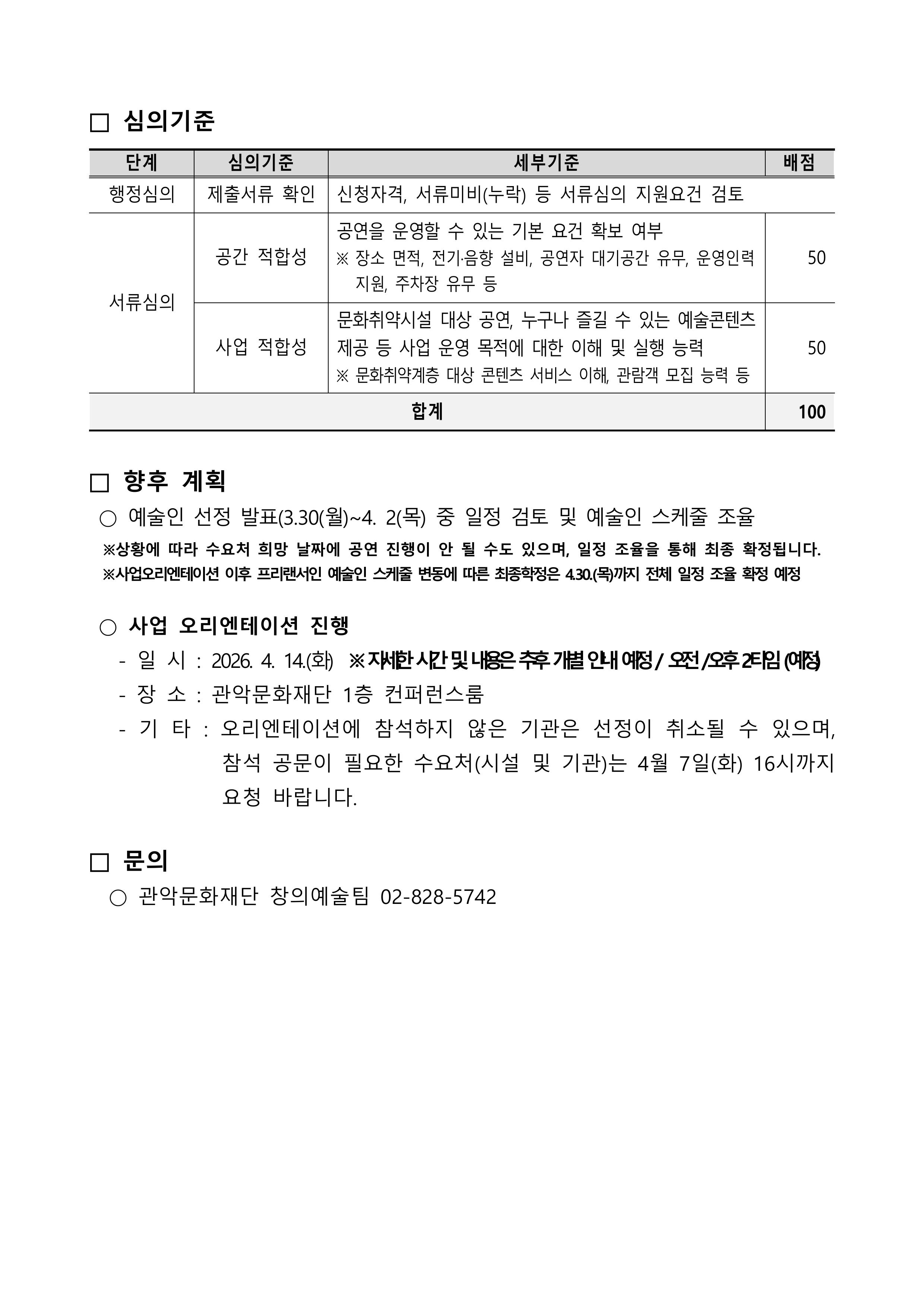 심의기준 단계 세부기준 배점 행정심의 제출서류 확인 신청자격,서류미비(누락) 등 서류심의 지원요건 검토 서류심의 공간 적합성 공연을 운영할 수 있는 기본요건 확보 여부 ※장소, 면적, 전기 ·음향, 설비, 공연자 대기공간 유무, 운영인력지원 주차장 유무등 50 사업적합성 문화취약시설 대상 공연, 누구나 즐길수 있는 예술콘텐츠 제공등 사업운영 목적에 대한이해 및 실행능력 ※문화취약계층 대상 콘텐츠 서비스 이해, 관람객 모집 능력등 50 합계100 향후계획 예술인 선정발표 3.30(월)~4.2(목) 중 일정 검토 및 예술인 스케줄 조율 ※상황에 따라 수요처 희망 날짜에 공연 진행이 안될 수도 있으며, 일정조율을 통해 최종 확정됩니다. ※사업오리엔테이션 이후 프리랜서인 예술인스케줄 변동에 따른 최종학정은 4.30(목)까지 전체 일정 조율 확정 예정  사업오리엔테이션진행 일시 2026.4.14.(화) ※자세한 시간 및 내용은 추후 개별 안내 예정/오전/오후2타임(예정) 장소: 관악문화재단 1층 컨퍼런스룸 기타: 오리엔테이션에 참석하지 않은 기관은 선정이 취소될수 있으며, 참석 공문이 필요한 수요처(시설 및 기관)는 4월 7일(화)16시까지 요청 바랍니다. 문의 관악문화재단 창의예술팀 02-828-5742