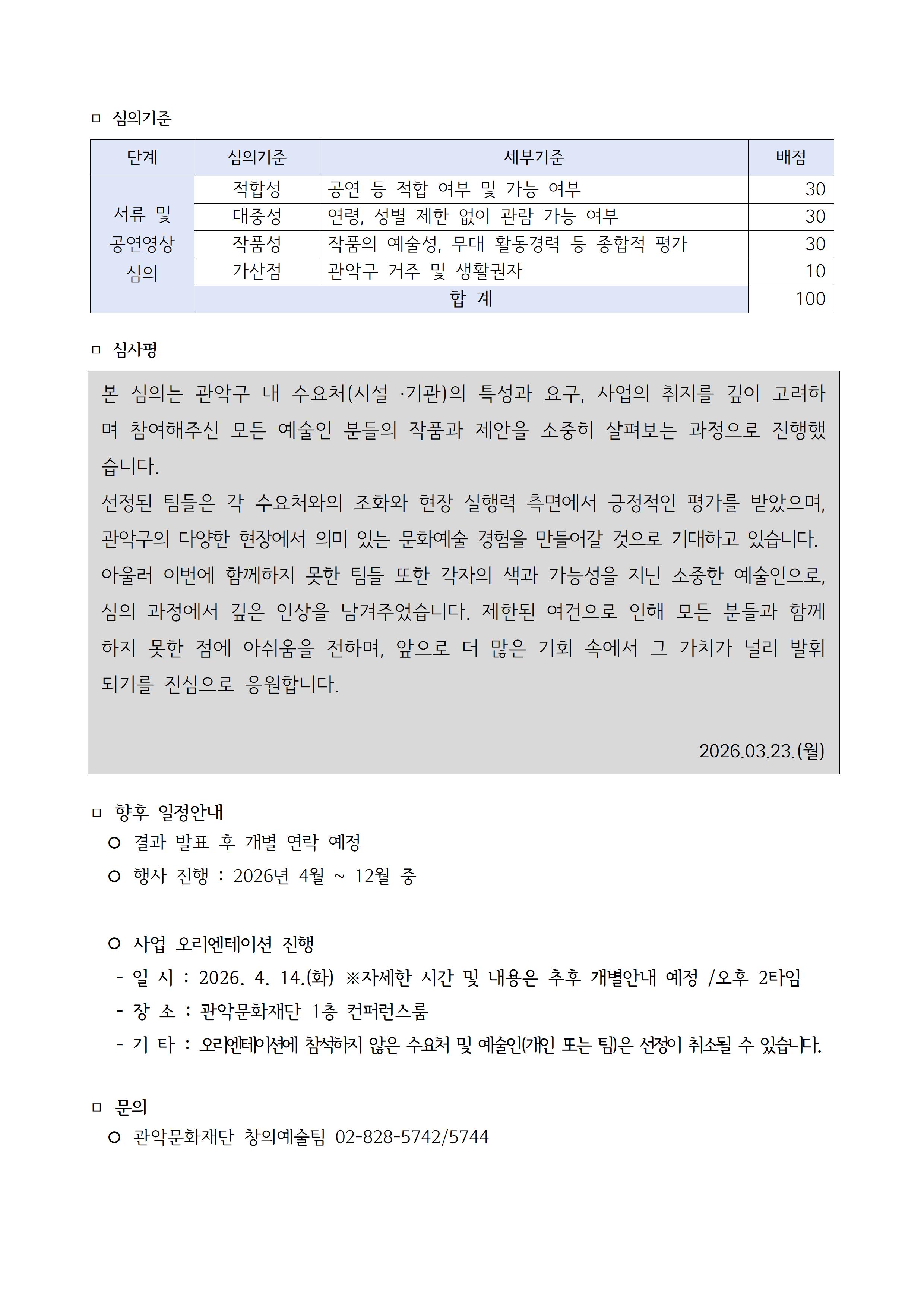  심의기준 단계 심의기준 세부기준 배점 서류 및 공연영상 심의 적합성 공연등 적합 여부 및 가능여부 30 대중성 연령, 성별제한없이 관람 가능 여부 30 작품성 작품의 예술성, 무대활동경력 등 종합적 평가 30, 가산점 관악구 거주 및 생활권자 10 합계 100점 심사평 본 심의는 관악구 내 수요처(시설 ·기관)의 특성과 요구, 사업의 취지를 깊이 고려하며 참여해주신 모든 예술인 분들의 작품과 제안을 소중히 살펴보는 과정으로 진행했습니다.  선정된 팀들은 각 수요처와의 조화와 현장 실행력 측면에서 긍정적인 평가를 받았으며, 관악구의 다양한 현장에서 의미 있는 문화예술 경험을 만들어갈 것으로 기대하고 있습니다.  아울러 이번에 함께하지 못한 팀들 또한 각자의 색과 가능성을 지닌 소중한 예술인으로, 심의 과정에서 깊은 인상을 남겨주었습니다. 제한된 여건으로 인해 모든 분들과 함께하지 못한 점에 아쉬움을 전하며, 앞으로 더 많은 기회 속에서 그 가치가 널리 발휘되기를 진심으로 응원합니다. 2026.03.23.(월) 향후 일정안내 결과발표 후 개별 연락 예정 행사진행: 2026년 4월~12월 중 사업 오리엔테이션 진행 일시: 2026.4.14.(화) ※자세한 시간 및 내용은 추후 개별안내 예정 오후 2타임 장소:관악문화재단 1층 컨퍼런스룸 기타: 오리엔테이션에 참석하지 않은 수요처 및 예술인(개인또는팀)은 선정이 취소될 수 있습니다. 문의 관악문화재단 창의예술팀 02-828-5742/5744