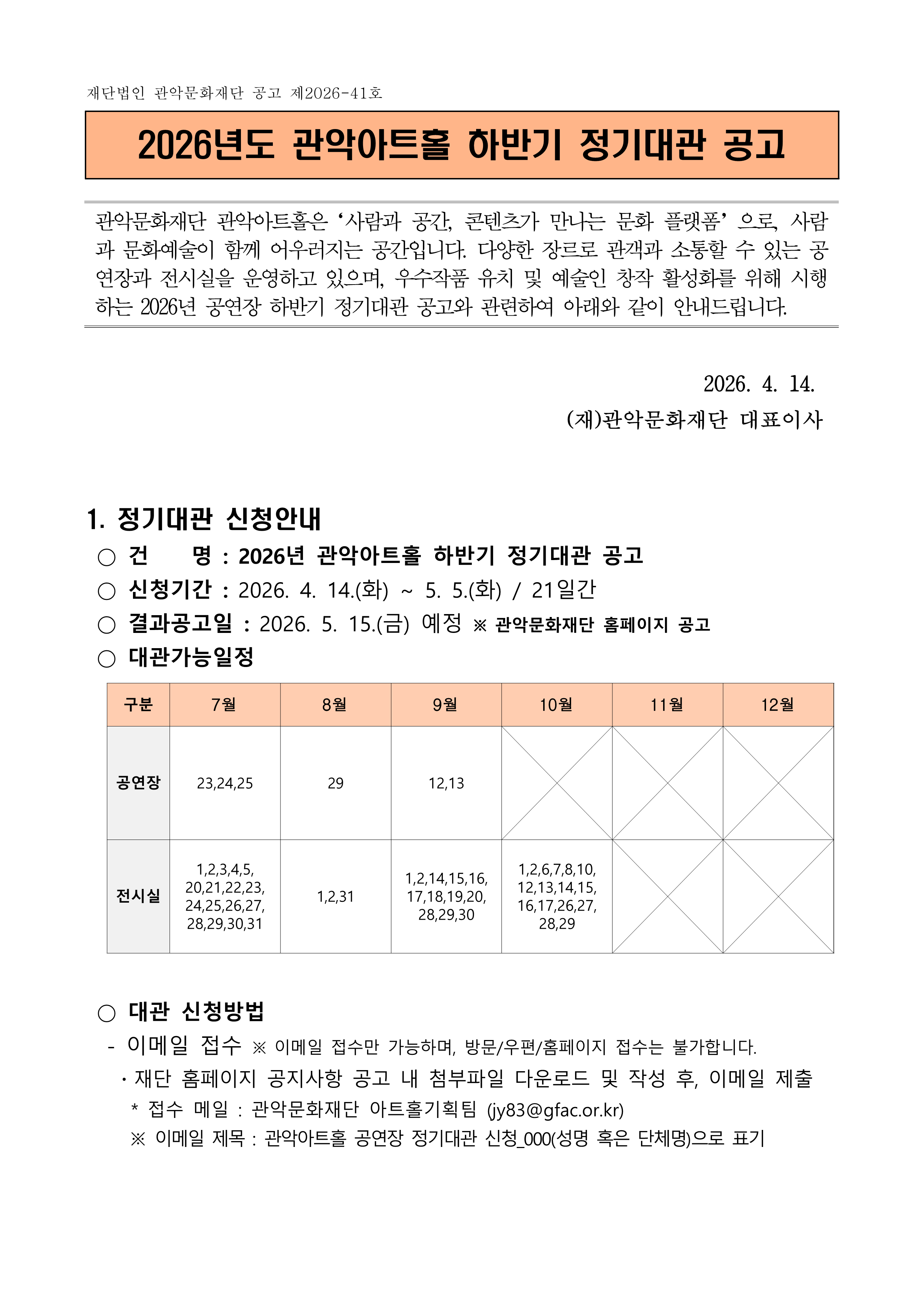 재단법인 관악문화재단 공고 제2026-41호  2026년도 관악아트홀 하반기 정기대관 공고   관악문화재단 관악아트홀은‘사람과 공간, 콘텐츠가 만나는 문화 플랫폼’으로, 사람과 문화예술이 함께 어우러지는 공간입니다. 다양한 장르로 관객과 소통할 수 있는 공연장과 전시실을 운영하고 있으며, 우수작품 유치 및 예술인 창작 활성화를 위해 시행하는 2026년 공연장 하반기 정기대관 공고와 관련하여 아래와 같이 안내드립니다.   2026. 4. 14. (재)관악문화재단 대표이사   1. 정기대관 신청안내  ○ 건    명 : 2026년 관악아트홀 하반기 정기대관 공고   ○ 신청기간 : 2026. 4. 14.(화) ~ 5. 5.(화) / 21일간  ○ 결과공고일 : 2026. 5. 15.(금) 예정 ※ 관악문화재단 홈페이지 공고  ○ 대관가능일정     구분 7월 8월 9월 10월 11월 12월 공연장 23,24,25 29 12,13    전시실 1,2,3,4,5, 20,21,22,23, 24,25,26,27, 28,29,30,31 1,2,31 1,2,14,15,16, 17,18,19,20, 28,29,30 1,2,6,7,8,10, 12,13,14,15, 16,17,26,27, 28,29      ○ 대관 신청방법   - 이메일 접수 ※ 이메일 접수만 가능하며, 방문/우편/홈페이지 접수는 불가합니다.    ·재단 홈페이지 공지사항 공고 내 첨부파일 다운로드 및 작성 후, 이메일 제출      * 접수 메일 : 관악문화재단 아트홀기획팀 (jy83@gfac.or.kr)      ※ 이메일 제목 : 관악아트홀 공연장 정기대관 신청_000(성명 혹은 단체명)으로 표기