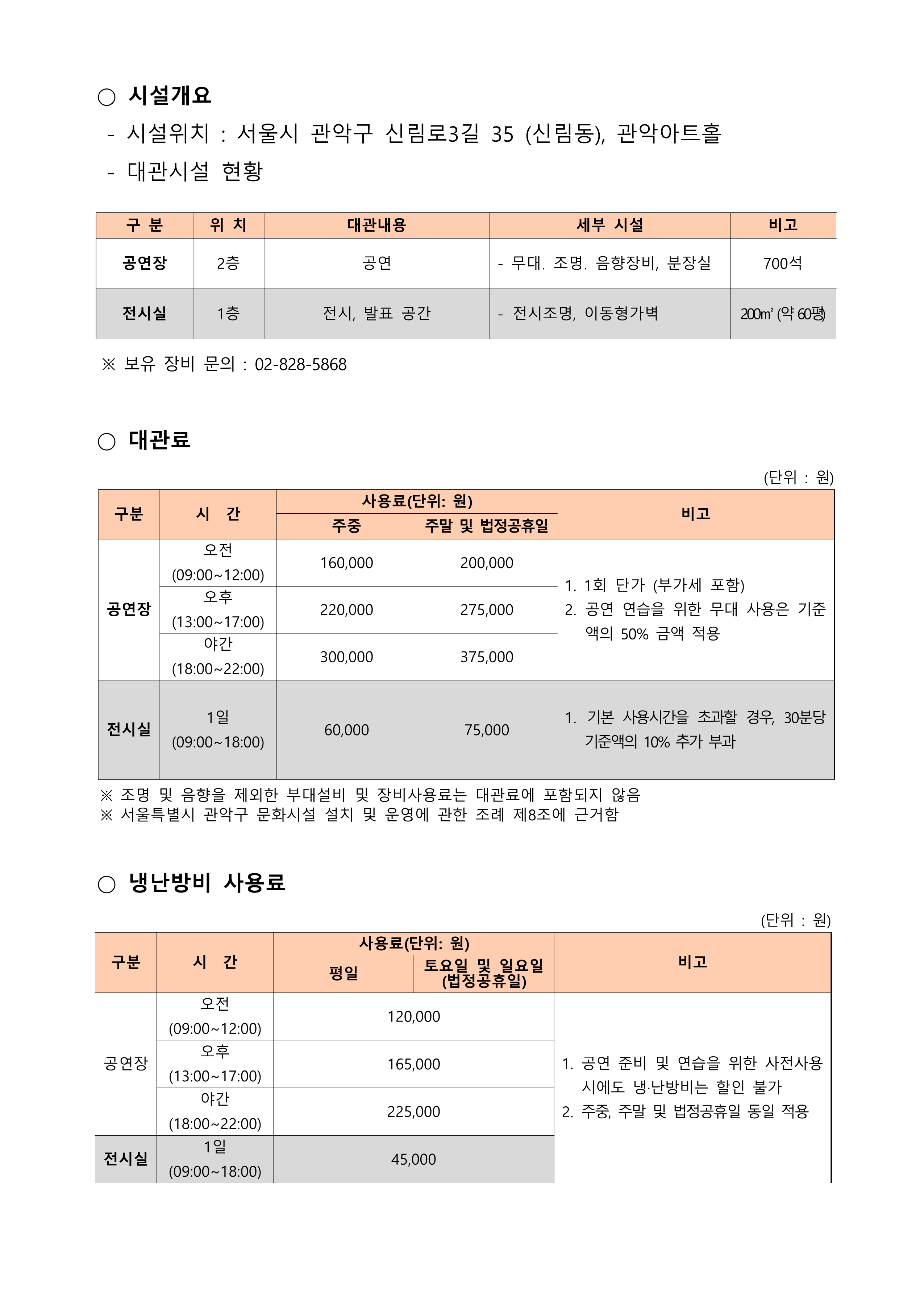  ○ 시설개요   - 시설위치 : 서울시 관악구 신림로3길 35 (신림동), 관악아트홀   - 대관시설 현황    구 분 위 치 대관내용 세부 시설 비고 공연장 2층 공연 - 무대․ 조명․ 음향장비, 분장실 700석 전시실 1층 전시, 발표 공간 - 전시조명, 이동형가벽 200㎡ (약 60평)    ※ 보유 장비 문의 : 02-828-5868   ○ 대관료    구분 시  간 사용료(단위: 원) 비고 주중 주말 및 법정공휴일 공연장 오전 (09:00~12:00) 160,000 200,000 1. 1회 단가 (부가세 포함) 2. 공연 연습을 위한 무대 사용은 기준액의 50% 금액 적용 오후 (13:00~17:00) 220,000 275,000 야간 (18:00~22:00) 300,000 375,000 전시실 1일 (09:00~18:00) 60,000 75,000 1. 기본 사용시간을 초과할 경우, 30분당 기준액의 10% 추가 부과 (단위 : 원)    ※ 조명 및 음향을 제외한 부대설비 및 장비사용료는 대관료에 포함되지 않음   ※ 서울특별시 관악구 문화시설 설치 및 운영에 관한 조례 제8조에 근거함   ○ 냉난방비 사용료    구분 시  간 사용료(단위: 원) 비고 평일 토요일 및 일요일 (법정공휴일) 공연장 오전 (09:00~12:00) 120,000 1. 공연 준비 및 연습을 위한 사전사용 시에도 냉·난방비는 할인 불가 2. 주중, 주말 및 법정공휴일 동일 적용 오후 (13:00~17:00) 165,000 야간 (18:00~22:00) 225,000 전시실 1일 (09:00~18:00) 45,000 (단위 : 원)