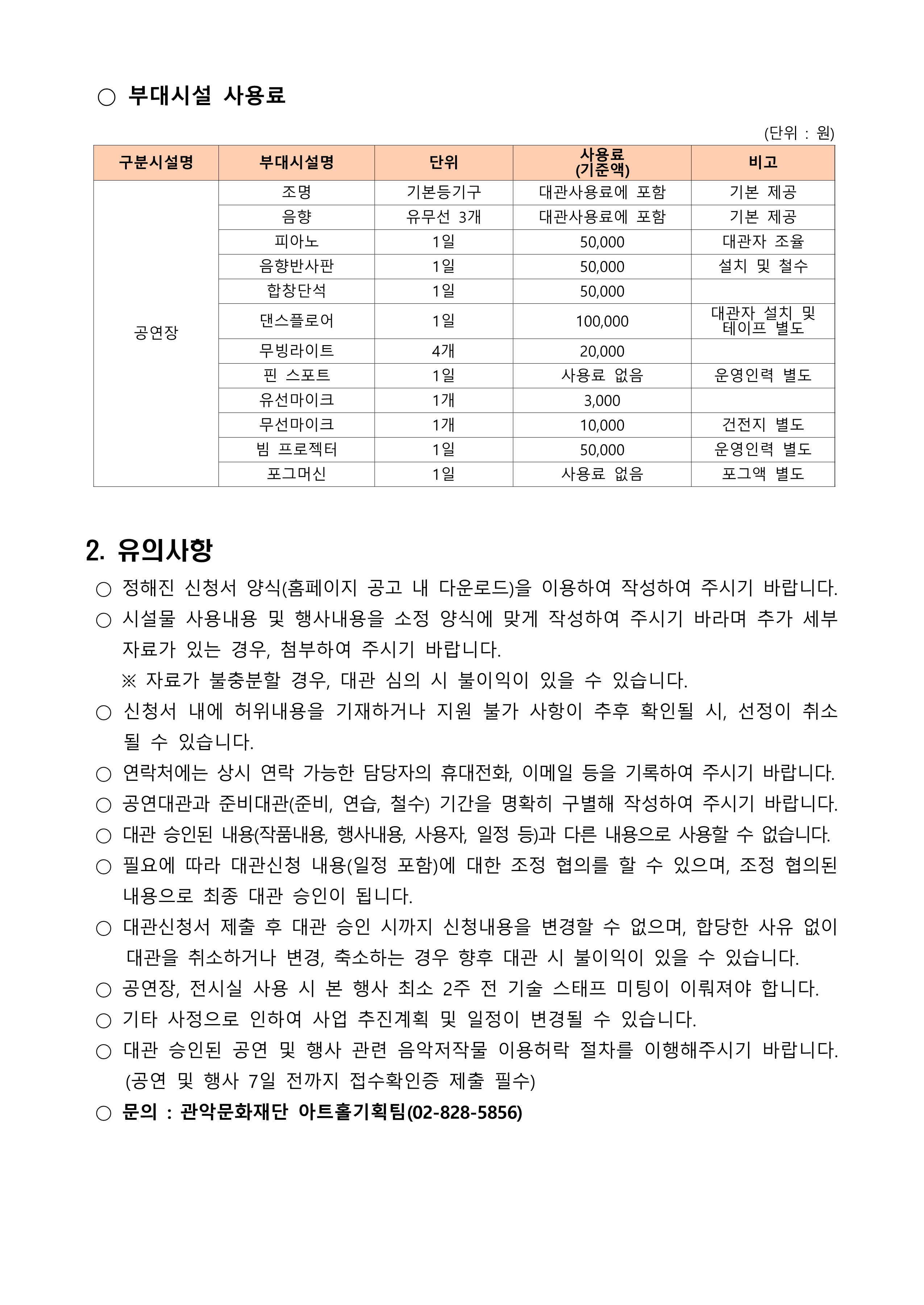  ○ 부대시설 사용료    구분시설명 부대시설명 단위 사용료 (기준액) 비고 공연장 조명 기본등기구 대관사용료에 포함 기본 제공 음향  유무선 3개 대관사용료에 포함 기본 제공 피아노 1일 50,000 대관자 조율 음향반사판 1일 50,000 설치 및 철수 합창단석 1일 50,000  댄스플로어 1일 100,000 대관자 설치 및 테이프 별도 무빙라이트 4개 20,000  핀 스포트 1일 사용료 없음 운영인력 별도 유선마이크 1개 3,000  무선마이크 1개 10,000 건전지 별도 빔 프로젝터 1일 50,000 운영인력 별도 포그머신 1일 사용료 없음 포그액 별도  (단위 : 원)    2. 유의사항   ○ 정해진 신청서 양식(홈페이지 공고 내 다운로드)을 이용하여 작성하여 주시기 바랍니다.  ○ 시설물 사용내용 및 행사내용을 소정 양식에 맞게 작성하여 주시기 바라며 추가 세부 자료가 있는 경우, 첨부하여 주시기 바랍니다.     ※ 자료가 불충분할 경우, 대관 심의 시 불이익이 있을 수 있습니다.  ○ 신청서 내에 허위내용을 기재하거나 지원 불가 사항이 추후 확인될 시, 선정이 취소될 수 있습니다.  ○ 연락처에는 상시 연락 가능한 담당자의 휴대전화, 이메일 등을 기록하여 주시기 바랍니다.  ○ 공연대관과 준비대관(준비, 연습, 철수) 기간을 명확히 구별해 작성하여 주시기 바랍니다.  ○ 대관 승인된 내용(작품내용, 행사내용, 사용자, 일정 등)과 다른 내용으로 사용할 수 없습니다.  ○ 필요에 따라 대관신청 내용(일정 포함)에 대한 조정 협의를 할 수 있으며, 조정 협의된 내용으로 최종 대관 승인이 됩니다.   ○ 대관신청서 제출 후 대관 승인 시까지 신청내용을 변경할 수 없으며, 합당한 사유 없이 대관을 취소하거나 변경, 축소하는 경우 향후 대관 시 불이익이 있을 수 있습니다.  ○ 공연장, 전시실 사용 시 본 행사 최소 2주 전 기술 스태프 미팅이 이뤄져야 합니다.  ○ 기타 사정으로 인하여 사업 추진계획 및 일정이 변경될 수 있습니다.  ○ 대관 승인된 공연 및 행사 관련 음악저작물 이용허락 절차를 이행해주시기 바랍니다. (공연 및 행사 7일 전까지 접수확인증 제출 필수)  ○ 문의 : 관악문화재단 아트홀기획팀(02-828-5856)