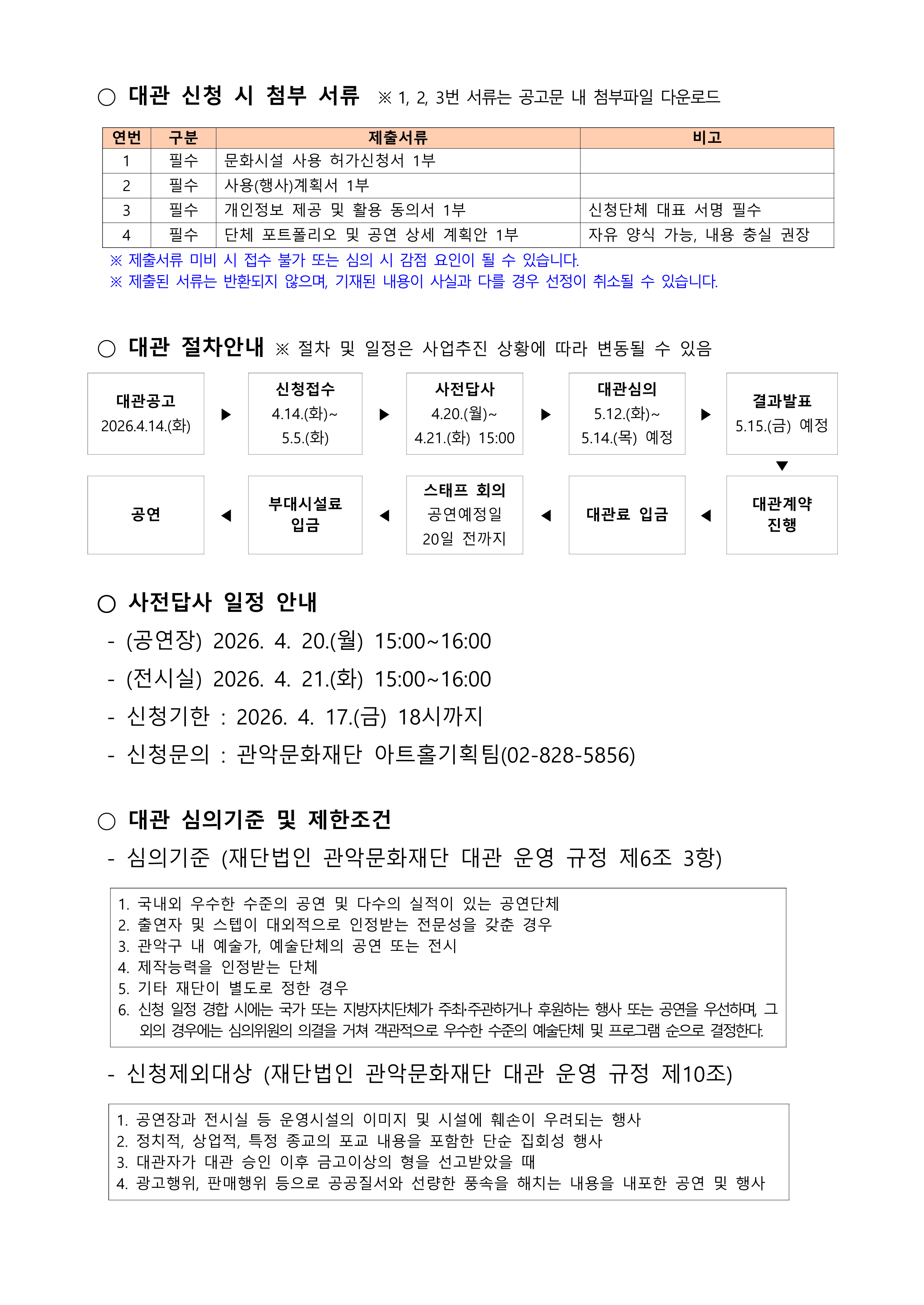 ○ 대관 신청 시 첨부 서류  ※ 1, 2, 3번 서류는 공고문 내 첨부파일 다운로드    연번 구분 제출서류 비고 1 필수 문화시설 사용 허가신청서 1부  2 필수 사용(행사)계획서 1부  3 필수 개인정보 제공 및 활용 동의서 1부 신청단체 대표 서명 필수 4 필수 단체 포트폴리오 및 공연 상세 계획안 1부 자유 양식 가능, 내용 충실 권장 ※ 제출서류 미비 시 접수 불가 또는 심의 시 감점 요인이 될 수 있습니다. ※ 제출된 서류는 반환되지 않으며, 기재된 내용이 사실과 다를 경우 선정이 취소될 수 있습니다.    ○ 대관 절차안내 ※ 절차 및 일정은 사업추진 상황에 따라 변동될 수 있음  대관공고 2026.4.14.(화) ▶ 신청접수 4.14.(화)~ 5.5.(화) ▶ 사전답사 4.20.(월)~ 4.21.(화) 15:00 ▶ 대관심의 5.12.(화)~ 5.14.(목) 예정 ▶ 결과발표 5.15.(금) 예정         ▼ 공연 ◀ 부대시설료 입금 ◀ 스태프 회의 공연예정일 20일 전까지 ◀ 대관료 입금 ◀ 대관계약 진행    ○ 사전답사 일정 안내   - (공연장) 2026. 4. 20.(월) 15:00~16:00   - (전시실) 2026. 4. 21.(화) 15:00~16:00    - 신청기한 : 2026. 4. 17.(금) 18시까지    - 신청문의 : 관악문화재단 아트홀기획팀(02-828-5856)   ○ 대관 심의기준 및 제한조건   - 심의기준 (재단법인 관악문화재단 대관 운영 규정 제6조 3항)  1. 국내외 우수한 수준의 공연 및 다수의 실적이 있는 공연단체 2. 출연자 및 스텝이 대외적으로 인정받는 전문성을 갖춘 경우 3. 관악구 내 예술가, 예술단체의 공연 또는 전시  4. 제작능력을 인정받는 단체 5. 기타 재단이 별도로 정한 경우 6. 신청 일정 경합 시에는 국가 또는 지방자치단체가 주최주관하거나 후원하는 행사 또는 공연을 우선하며, 그 외의 경우에는 심의위원의 의결을 거쳐 객관적으로 우수한 수준의 예술단체 및 프로그램 순으로 결정한다.    - 신청제외대상 (재단법인 관악문화재단 대관 운영 규정 제10조)    1. 공연장과 전시실 등 운영시설의 이미지 및 시설에 훼손이 우려되는 행사 2. 정치적, 상업적, 특정 종교의 포교 내용을 포함한 단순 집회성 행사 3. 대관자가 대관 승인 이후 금고이상의 형을 선고받았을 때  4. 광고행위, 판매행위 등으로 공공질서와 선량한 풍속을 해치는 내용을 내포한 공연 및 행사