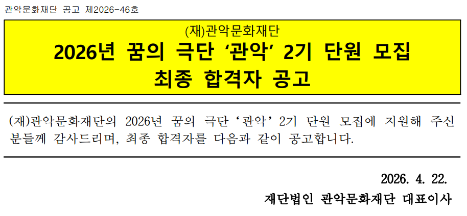 관악문화재단 공고 제2026-46호   (재)관악문화재단 2026년 꿈의 극단 ‘관악’ 2기 단원 모집  최종 합격자 공고   (재)관악문화재단의 2026년 꿈의 극단‘관악’단원 모집에 지원해 주신 분들께 감사드리며, 최종 합격자를 다음과 같이 공고합니다.   2026. 4. 22.  재단법인 관악문화재단 대표이사   1. 최종 합격자  응시번호 성명 전화번호 (뒤 4자리) 1번 김○율 8015 2번 윤○주 0935 3번 이○랑 8249 4번 추○레 6573 5번 이○경 8249 6번 신○아 3780 8번 최○리 1190 9번 최○진 3537 10번 노○주 9715 11번 박○미 4859 12번 구○준 7063 13번 김○성 4562 14번 전○준 9661 15번 박○은 2127 16번 안○현 1603 17번 임○연 9142 18번 이○현 3466 19번 송○나 3296 20번 유○온 5054 21번 정○세 7756  ※ 성명 및 전화번호 뒷자리 일치 여부 확인 필요(합격자 개별 연락 예정) 2. 수업 안내 □ 수업 일정 : 2026년 4월 ~ 11월 매주 금요일 18:30 ~ 21:30             ※ 상세 일정 및 프로그램은 첫 수업일에 안내 예정 □ 첫 수업 일정 : 2026. 4. 24.(금) 18:30~19:30             ※ 첫 수업은 오리엔테이션 및 특강 진행 예정 □ 수업 장소 : 관악구가족센터 1층 스튜디오G(관악구 신림로 3길 35)  3. 문의사항 : 관악문화재단 관악문화재단 아트홀기획팀 □ 관악문화재단 아트홀기획팀(☎ 02-828-5861, 02-828-5864)
