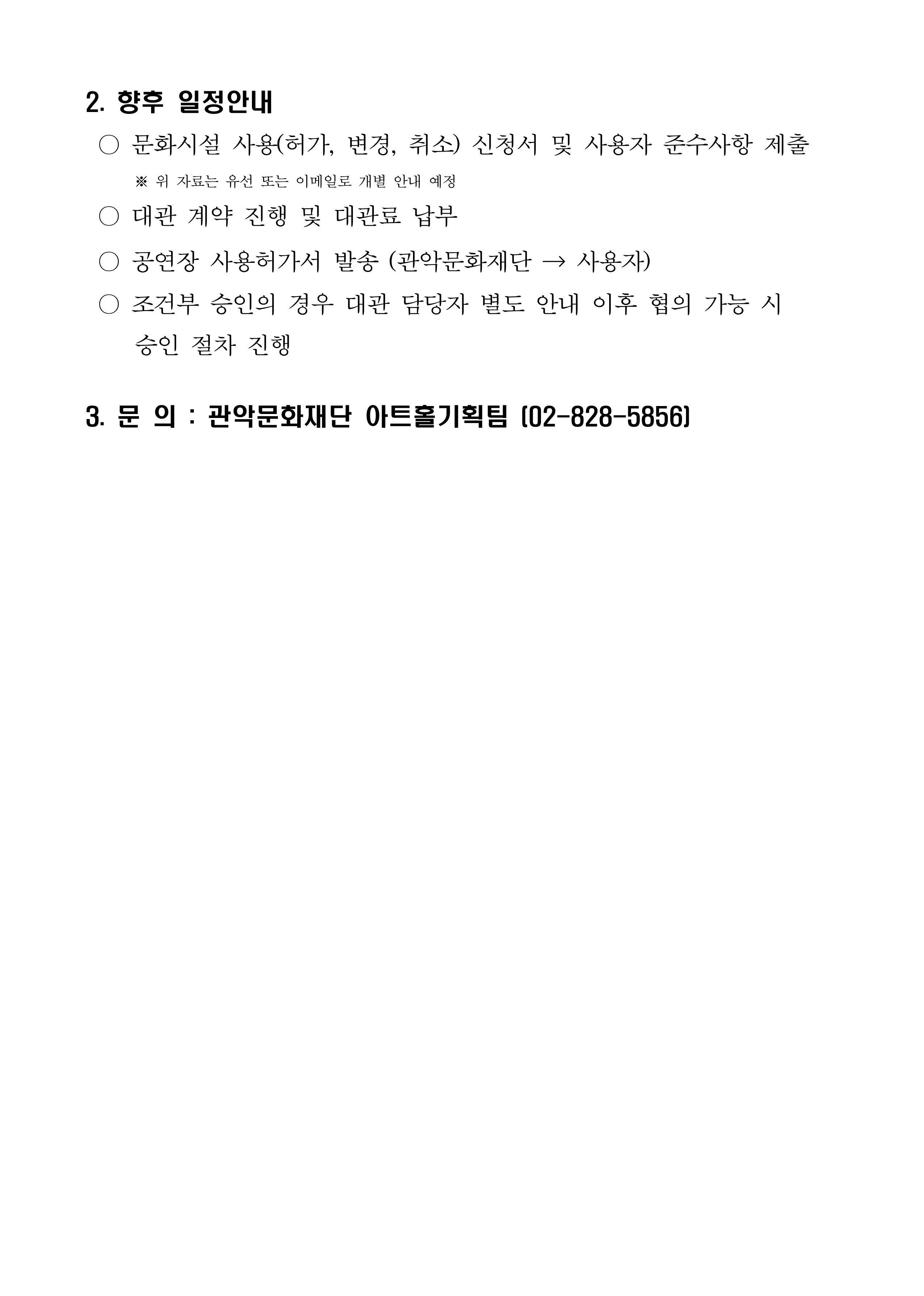 2. 향후 일정안내  ○ 문화시설 사용(허가, 변경, 취소) 신청서 및 사용자 준수사항 제출※ 위 자료는 유선 또는 이메일로 개별 안내 예정  ○ 대관 계약 진행 및 대관료 납부  ○ 공연장 사용허가서 발송 (관악문화재단 → 사용자)  ○ 조건부 승인의 경우 대관 담당자 별도 안내 이후 협의 가능 시 승인 절차 진행 3. 문 의 : 관악문화재단 아트홀기획팀 (02-828-5856)