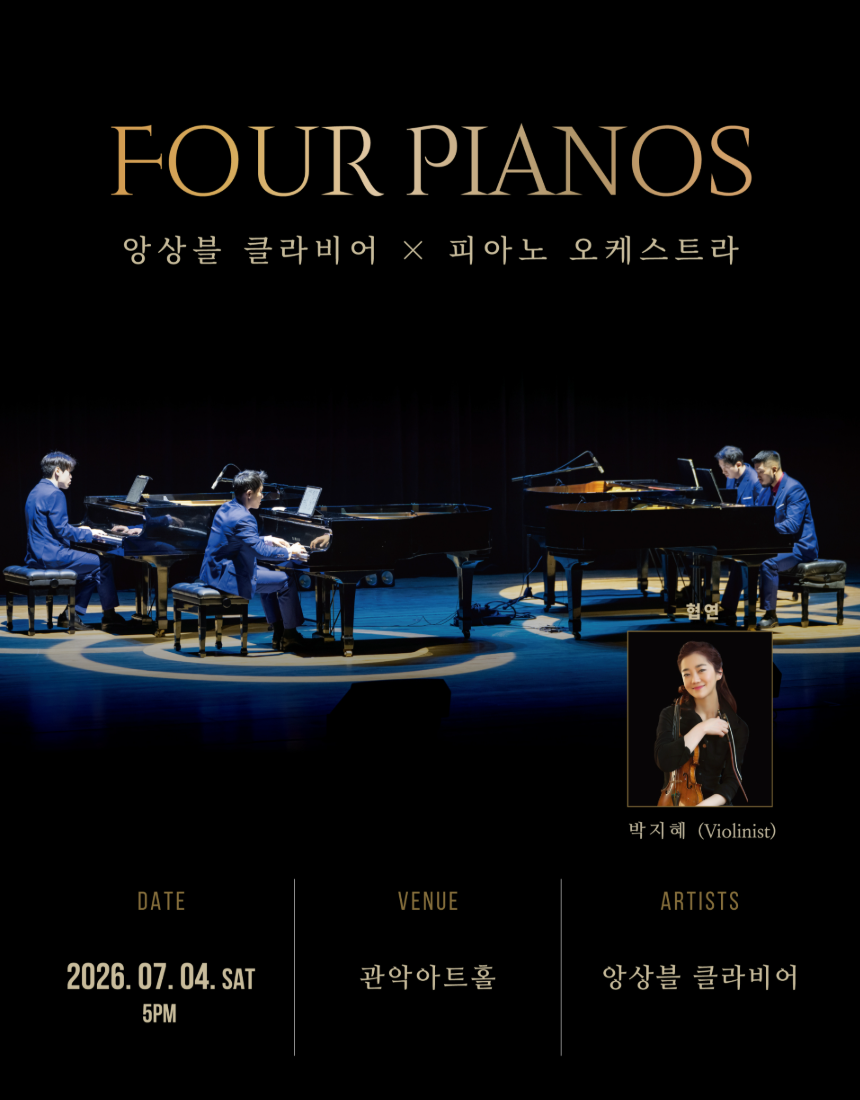 (0. 포스터)  ※ 공식 공연명 : Four Pianos <앙상블 클라비어 x 피아노 오케스트라>    *포스터 하단 주최 등 삭제   (1. Four Pianos <앙상블 클라비어 x 피아노 오케스트라> 공연 설명)  Four Pianos <앙상블 클라비어 x 피아노 오케스트라>는 피아노라는 하나의 악기가 만들어낼 수 있는 음색과 스케일의 확장을 네 대의 피아노와 네 명의 피아니스트를 통해 구현하는 공연이다. 피아노 네 대로 구성된 앙상블은 오케스트라 음악의 구조와 에너지를 다층적인 레이어와 다이내믹으로 풀어내며, 여기에 바이올린의 선율이 더해져 보다 풍부하고 유기적인 사운드를 완성한다. 섬세한 피아노 솔로와 밀도 높은 합주, 그리고 바이올린 협연이 어우러져 클래식 음악의 다양한 표현 스펙트럼을 한 무대에서 선보이며, 각 작품은 연주자 간 호흡과 균형을 중심으로 재구성된다. 이를 통해 관객은 음악의 흐름과 구조를 보다 명확하게 느끼고, 피아노 앙상블과 현악기의 결합이 만들어내는 새로운 음향적 경험에 집중할 수 있다.  본 공연은 피아노 앙상블이라는 독창적인 형식에 바이올린 협연을 결합하여 클래식 레퍼토리를 새로운 감각으로 조명하고, 보다 확장된 음악적 감상 경험을 제안한다.  (2. 프로그램 설명)  서울 아리랑 / 방기수 Seoul Arirang / K.Bang     녹턴 / 프레데릭 쇼팽 Nocturne / F.Chopin      교향곡 5번 <운명> 중 1악장 / 루드비히 반 베토벤 Symphony No.5 Mvt.1 / L.v.Beethoven      사계 Op.8 중 <겨울> / 안토니오 비발디  The Four Seasons, Op.8  <Winter> / A.ViValdi                                             협연-박지혜 INTERMISSION 헝가리 무곡 제1번, 제4번, 제5번 / 요하네스 브람스 Hungarian Dances No. 1, No. 4, No. 5 – J.Brahms       네 손을 위한 환상곡 바장조, D.940 / 프란츠 슈베르트 Fantasy for 4 hands in F minor, D.940 – F.Schubert       사라방드(록바로크 앨범 버전) / 게오르크 프리디리히 헨델  Sarabande (Rock Baroque Version) / G.F.Handel                                           솔로 – 박지혜  독도 소나타 / 방기수 I. 독도의 봄, II. 독도의 새벽, III. 독도 변주곡 Dokdo Sonata / K.Bang           I. Spring of Dokdo, II. Dawn of Dokdo, III. Dokdo Variation   ※상기 프로그램은 연주자의 사정에 의해 사전 공지 없이 변경될 수 있습니다.     참고 디자인    (3. Artists) Ensemble Clavier 네 대의 피아노 4인의 피아니스트 방기수, 성동희, 강성주, 조민현  “대중과 함께 호흡할 수 있는 새로운 클래식“  2014년, 4인의 젊은 피아니스트들로 결성된 앙상블 클라비어는 2016년 SBS<스타킹>에 '건치남(건반치는 남자)'으로 출연하며 주목받기 시작했다. 2017년 이탈리아 로마와 볼로냐 초청공연에 이어 세계 최대 공연예술축제인 ‘에든버러 프린지 페스티벌’에서 연일 관객들의 기립박수와 현지 매체의 극찬을 받았다.  4인 4색의 다양한 매력을 가진 앙상블 클라비어는 한국공연 단체로는 처음으로 모차르트의 고향인 잘츠부르크에서 개최되는 세계 최고의 클래식음악축제, 잘츠부르크 페스티벌 전야 축제에 초청을받아 전석 매진을 기록하며 세계적인 기량을 뽐내며 기량을 선보였다.   특히 앙상블 클라비어는 본인들의 장르 클래식과 더불어 다양한 장르와의 협업을 통해 K-클래식의 대중화와 새로운 장르 개척에 중점을 두며 활동하고 있다.   Special Guest 바이올리니스트 박지혜   • 연세대학교 겸임교수 역임 • 2018 평창동계올림픽 홍보대사, 유네스코 한국위원회 홍보대사 역임 • 카네기홀 시즌 개막주간 한국인 최초 독주회(2011년) 이외 1000여회 국내외 솔로공연 • 2003년부터 독일정부로부터 세계 3대 명기 1735년산 과르네리 무상지원, 2014부터 평생지원 • TED talks 한국인 최초 매인 컨퍼런스 연사자 • 독일 출생 칼스루헤 국립음대, 대학원 최고과정 최우수 졸업 (박사) • 2021 국제 미래학회_인공지능 혁신 대상, 유니버셜뮤직 더블골드디스크, 대한민국 예술문화인대상, 독일 총연방 청소년 음악 콩쿠르 2년 연속 1등, R. 에네스쿠 국제콩쿠르 2등 외 3개 특별상 • 토크와 함께하는 공연 15분 (TED talks, 5백6십만뷰)    (4. 해외 리뷰 모음) ★★★★★ 국제 무대가 인정한 앙상블 클라비어  “중세 성당을 압도한 4대의 피아노, 8개의 손. 베토벤 교향곡 5번의 타악적 에너지는 놀라울 만큼 정확했고,  연주자들의 대담하고 자유로운 퍼포먼스는 강렬한 인상을 남겼다.” – Louise Rodgers, Three Weeks (★★★★☆)  “서울아리랑과 독도 소나타는 한국적 정서를 깊이있고 생생하게 전달했으며,  특히 독도 소나타의 마지막 악장은  열광적이면서도 매혹적인 피날레였다.” – Tim Wilcock, Fringe Review  “네 명의 피아니스트가 만들어내는 탁월한 기교와 음악적 공감 능력은  관객 모두의 발걸음을 멈추게 했다. 한국 음악이 이렇게 매력적일 수 있다는 사실을 새롭게 느꼈다.” – Audience Review    (5. 할인 안내)  할인명 할인율 매수제한 할인내용 관악늘봄 30% 1인 4매 - ‘관악늘봄‘ 후원자 할인 ※ 관악문화재단 홈페이지에서 예매 가능 관악구민 20% 1인 4매 - 관악구 거주자, 관내 학교 학생, 관내 근무자 대상 할인 ※ 증빙자료 : 신분증, 사원증, 학생증 등 경로우대 50% 1인 2매 - 65세 이상 할인(1961년생 이전 출생자) ※ 증빙자료 : 주민등록증, 등본 국가유공자 ※ 증빙자료 : 국가보훈등록증 지참 장애인1~6급 ※ 증빙자료 : 장애인 복지카드 지참 단체  10인 이상 구매 시 별도 문의(02-828-5858) - 중복 할인 적용 불가 - 증빙자료 미제출시 현장에서 차액 지불 - 휠체어석 예매는 전화예매로 가능합니다.(예매문의 02-828-5858)   (6. NOTICE) 공연 관람 안내 - 본 공연은 초등학생 이상 관람가입니다.  - 공연장 내 생수를 제외한 모든 음료와 음식물, 꽃다발 등 공연관람에 방해되는 물품의 반입이 불가합니다. - 공연 시작 후에는 지정된 시간에만 입장이 가능하며, 공연 상황에 따라 본인 좌석이 아닌 다른 좌석으로 안내 받으실 수 있습니다. - 공연중 협의 되지 않은 사진촬영, 영상 녹화, 음원 녹취 및 중계는 절대 불가합니다. - 주차시설이 매우 협소하므로 대중교통을 이용해주시길 바라며, 공연 당일 주차 혹은 교통문제로 인해 당일 관람을 포기하거나 입장이 지연되는 경우 예매 취소, 환불, 변경이 불가합니다.  - 본 공연은 기록 및 홍보를 위해 사진 및 영상 촬영이 진행됩니다. 촬영된 영상은 홍보 목적 외에는 사용되지 않으며, 참여자분들의 얼굴이 직접 노출되지 않도록 세심히 진행하오니 양해 부탁드립니다.  예매 및 티켓 수령 안내 ※ 예매 마감 : 7월 3일 금요일 오후 5시 - 예매 티켓 수령 및 현장 수령은 공연 시작 1시간 전부터 가능합니다. - 관람 당일 티켓 수령시 예매자 이름 및 연락처를 확인합니다. - 모든 할인은 실관람자 기준으로 적용됩니다. 할인 받은 내역이 있는 경우, 현장에서 관련 증빙자료를 확인 후 티켓 수령이 가능하며, 증빙자료 미지참시 정가에 대한 차액을 지불하셔야 합니다. 이와 관련하여 할인권종 변경 및 당일 공연 취소, 환불이 불가합니다. - 당일 발권된 티켓을 분실, 훼손하는 경우 재발권이 불가하므로 유의하시기 바랍니다.  - 예매처 취소 마감 시간 이후에는 예매 티켓의 취소, 변경, 환불이 불가합니다. - 공식 예매처를 통하지 않은 개인간 거래(판매, 양도, 교환 등)에서 발생하는 사고 및 피해에 대한 책임은 전적으로 본인에게 있습니다. 이로 인해 발생한 문제에 대해 제작사와 예매처는 일체 책임지지 않음을 알려드립니다.  (7. Location) -참고용  관악아트홀 공연장｜서울시 관악구 신림로3길 35  대중교통 ● 버스 2호선 서울대입구역(3번 출구) 방향 : 6515, 5515, 5528, 6512 2호선 신림역(3번 출구) 방향 : 5516, 5518, 5528, 5614, 6513, 6514 ● 지하철 신림선 관악산(서울대)역 1번 출구  주차장이 매우 협소하오니 대중교통을 이용해 주시길 바랍니다. 교통상황이나 주차시간으로 인한 관람 지연시 티켓 환불 및 변경은 불가합니다. 