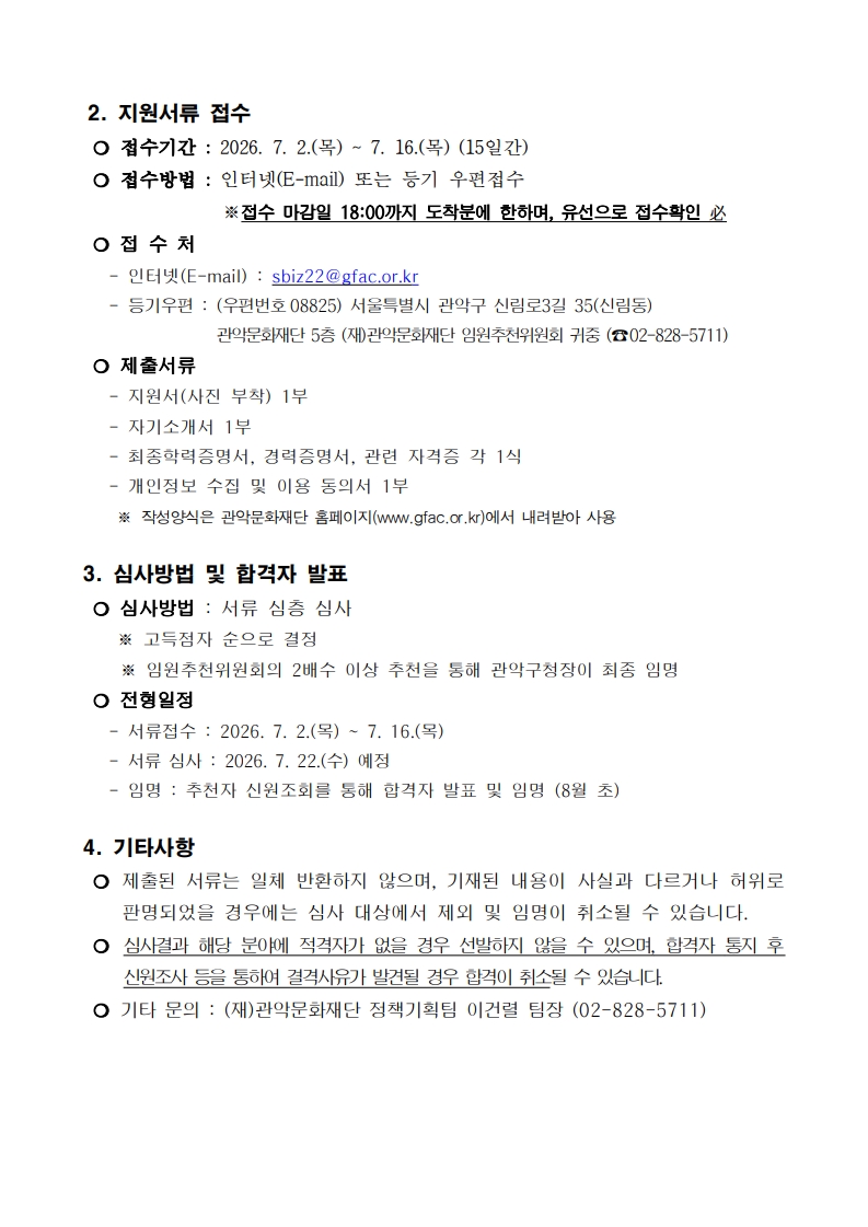 2. 지원서류 접수  ❍ 접수기간 : 2026. 7. 2.(목) ~ 7. 16.(목) (15일간)  ❍ 접수방법 : 인터넷(E-mail) 또는 등기 우편접수※접수 마감일 18:00까지 도착분에 한하며, 유선으로 접수확인 必  ❍ 접 수 처    - 인터넷(E-mail) : sbiz22@gfac.or.kr    - 등기우편 : (우편번호08825) 서울특별시 관악구 신림로3길 35(신림동)관악문화재단 5층 (재)관악문화재단 임원추천위원회 귀중 (☎02-828-5711)  ❍ 제출서류    - 지원서(사진 부착) 1부    - 자기소개서 1부    - 최종학력증명서, 경력증명서, 관련 자격증 각 1식    - 개인정보 수집 및 이용 동의서 1부     ※ 작성양식은 관악문화재단 홈페이지(www.gfac.or.kr)에서 내려받아 사용  3. 심사방법 및 합격자 발표  ❍ 심사방법 : 서류 심층 심사     ※ 고득점자 순으로 결정 ※ 임원추천위원회의 2배수 이상 추천을 통해 관악구청장이 최종 임명  ❍ 전형일정    - 서류접수 : 2026. 7. 2.(목) ~ 7. 16.(목)    - 서류 심사 : 2026. 7. 22.(수) 예정    - 임명 : 추천자 신원조회를 통해 합격자 발표 및 임명 (8월 초)  4. 기타사항   ❍ 제출된 서류는 일체 반환하지 않으며, 기재된 내용이 사실과 다르거나 허위로 판명되었을 경우에는 심사 대상에서 제외 및 임명이 취소될 수 있습니다.  ❍ 심사결과 해당 분야에 적격자가 없을 경우 선발하지 않을 수 있으며, 합격자 통지 후 신원조사 등을 통하여 결격사유가 발견될 경우 합격이 취소될 수 있습니다.  ❍ 기타 문의 : (재)관악문화재단 정책기획팀 이건렬 팀장 (02-828-5711)