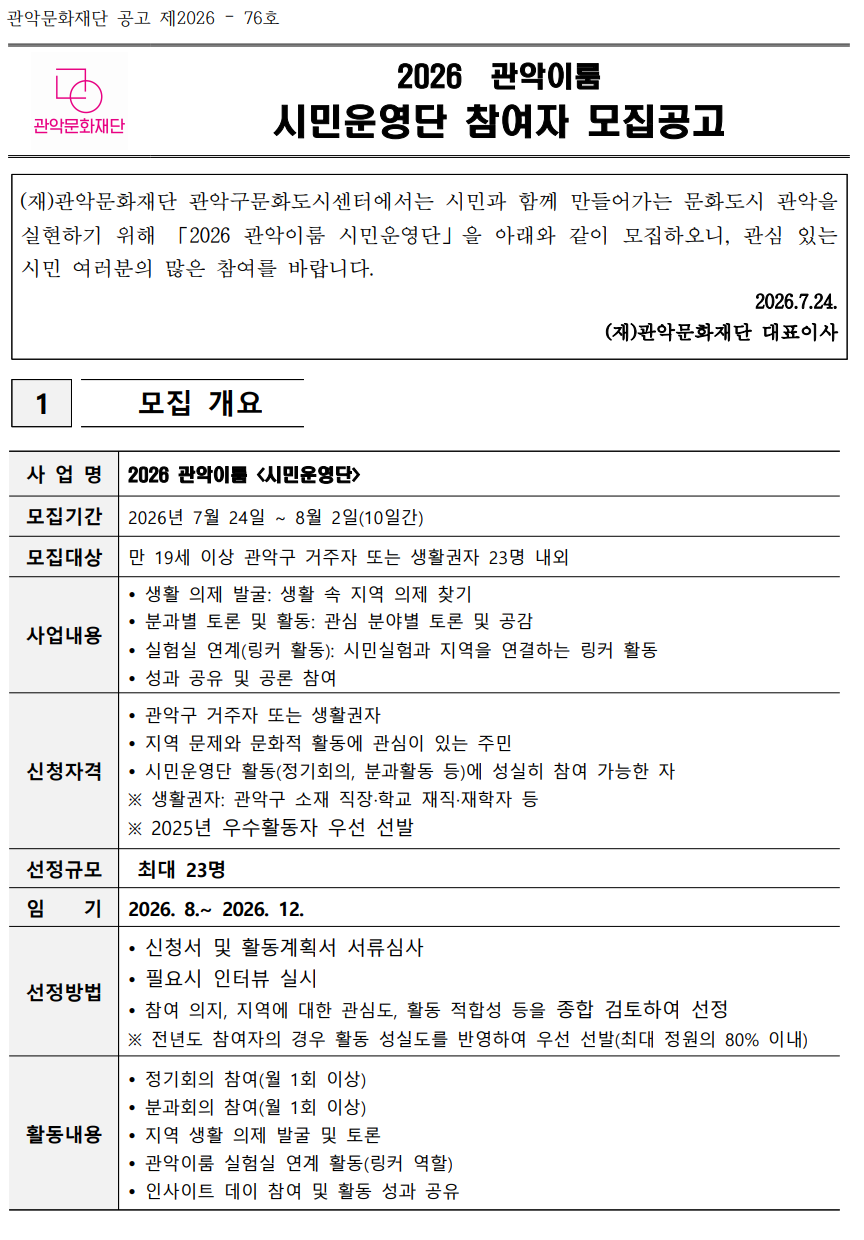 관악문화재단 공고 제2026 – 76호   2026  관악이룸 시민운영단 참여자 모집공고   (재)관악문화재단 관악구문화도시센터에서는 시민과 함께 만들어가는 문화도시 관악을 실현하기 위해 「2026 관악이룸 시민운영단」을 아래와 같이 모집하오니, 관심 있는 시민 여러분의 많은 참여를 바랍니다. 2026.7.24. (재)관악문화재단 대표이사   1   모집 개요   사 업 명 2026 관악이룸 <시민운영단> 모집기간 2026년 7월 24일 ~ 8월 2일(10일간) 모집대상 만 19세 이상 관악구 거주자 또는 생활권자 23명 내외 사업내용  생활 의제 발굴: 생활 속 지역 의제 찾기  분과별 토론 및 활동: 관심 분야별 토론 및 공감  실험실 연계(링커 활동): 시민실험과 지역을 연결하는 링커 활동  성과 공유 및 공론 참여 신청자격  관악구 거주자 또는 생활권자  지역 문제와 문화적 활동에 관심이 있는 주민  시민운영단 활동(정기회의, 분과활동 등)에 성실히 참여 가능한 자 ※ 생활권자: 관악구 소재 직장·학교 재직·재학자 등    ※ 2025년 우수활동자 우선 선발 선정규모  최대 23명  임    기 2026. 8.~ 2026. 12. 선정방법  신청서 및 활동계획서 서류심사  필요시 인터뷰 실시  참여 의지, 지역에 대한 관심도, 활동 적합성 등을 종합 검토하여 선정 ※ 전년도 참여자의 경우 활동 성실도를 반영하여 우선 선발(최대 정원의 80% 이내) 활동내용  정기회의 참여(월 1회 이상)  분과회의 참여(월 1회 이상)  지역 생활 의제 발굴 및 토론  관악이룸 실험실 연계 활동(링커 역할)  인사이트 데이 참여 및 활동 성과 공유