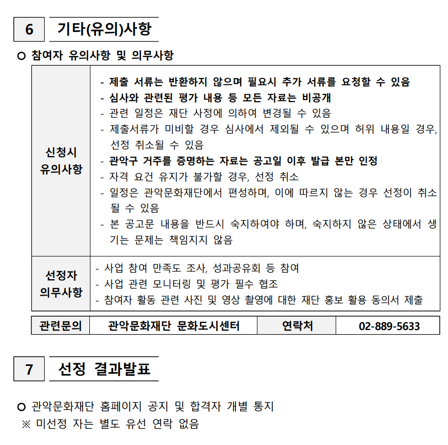  6  기타(유의)사항   신청시 유의사항  - 제출 서류는 반환하지 않으며 필요시 추가 서류를 요청할 수 있음  - 심사와 관련된 평가 내용 등 모든 자료는 비공개  - 관련 일정은 재단 사정에 의하여 변경될 수 있음  - 제출서류가 미비할 경우 심사에서 제외될 수 있으며 허위 내용일 경우, 선정 취소될 수 있음  - 관악구 거주를 증명하는 자료는 공고일 이후 발급 본만 인정  - 자격 요건 유지가 불가할 경우, 선정 취소  - 일정은 관악문화재단에서 편성하며, 이에 따르지 않는 경우 선정이 취소될 수 있음  - 본 공고문 내용을 반드시 숙지하여야 하며, 숙지하지 않은 상태에서 생기는 문제는 책임지지 않음 선정자 의무사항 - 사업 참여 만족도 조사, 성과공유회 등 참여 - 사업 관련 모니터링 및 평가 필수 협조 - 참여자 활동 관련 사진 및 영상 촬영에 대한 재단 홍보 활용 동의서 제출   참여자 유의사항 및 의무사항  관련문의 관악문화재단 문화도시센터 연락처 02-889-5633    7  선정 결과발표     관악문화재단 홈페이지 공지 및 합격자 개별 통지   ※ 미선정 자는 별도 유선 연락 없음