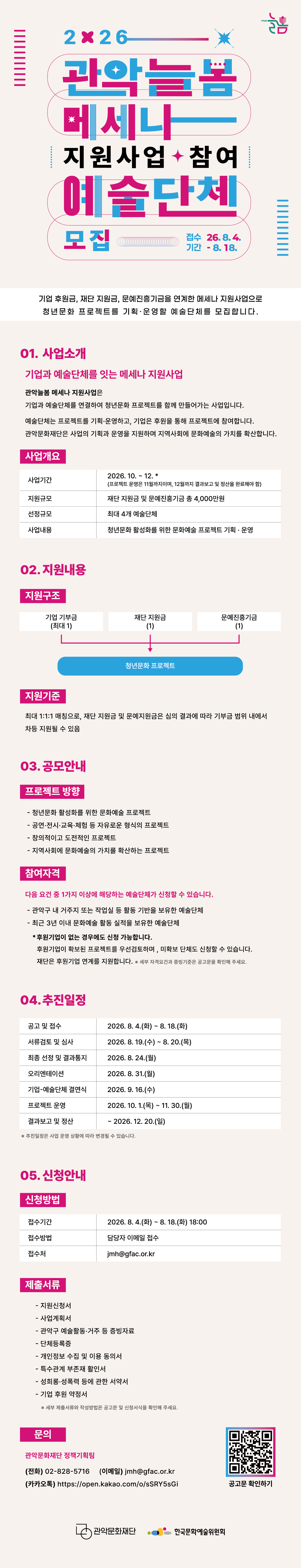 2026 관악늘봄 메세나 지원사업 참여 예술단체 모집  기업 후원금, 재단 지원금, 문예진흥기금을 연계한 메세나 지원사업으로 청년문화 프로젝트를 기획·운영할 예술단체를 모집합니다.  접수기간 2026. 8. 4. – 2026. 8. 18.  01. 사업 소개 기업과 예술단체를 잇는 메세나 지원사업 관악늘봄 메세나 지원사업은 기업과 예술단체를 연결하여 청년문화 프로젝트를 함께 만들어가는 사업입니다. 예술단체는 프로젝트를 기획·운영하고, 기업은 후원을 통해 프로젝트에 참여합니다. 관악문화재단은 사업의 기획과 운영을 지원하며 지역사회에 문화예술의 가치를 확산합니다.  ■ 사업개요 사업기간 2026. 10.~12.* (프로젝트 운영은 11월까지이며, 12월까지 결과보고 및 정산을 완료해야 함) 지원규모 재단 지원금 및 문예진흥기금 총 4,000만원 선정규모 최대 4개 예술단체 사업내용 청년믄화 활성화를 위한 문화예쑬 프로젝트 기획 운영  02. 지원내용 ■ 지원 구조 기업기부금 1 ＋ 재단 지원금 1 ＋문예진흥기금 1 => 청년문화 프로젝트 ■ 지원기준 최대 1:1:1 매칭을 기본으로 하며, 재단 지원금 및 문예지원금은 심의 결과에 따라 기부금 범위 내에서 차등 지원될 수 있음  03. 공모안내 ■ 프로젝트 방향  - 청년문화 활성화를 위한 문화예술 프로젝트  - 공연·전시·교육·체험 등 자유로운 형식의 프로젝트  - 창의적이고 도전적인 프로젝트  - 지역사회에 문화예술의 가치를 확산하는 프로젝트 ■ 참여자격 다음 요건 중 1가지 이상에 해당하는 예술단체가 신청할 수 있습니다.  - 관악구 내 거주지 또는 작업실 등 활동 기반을 보유한 예술단체   - 최근 3년 이내 문화예술 활동 실적을 보유한 예술단체   후원기업이 없는 경우에도 신청 가능합니다. 후원기업이 확보된 프로젝트를 우선 검토하며, 미확보 단체도 신청할 수 있습니다. 재단은 후원기업 연계를 지원합니다. ※ 세부 자격요건과 증빙기준은 공고문을 확인해 주세요.  04. 추진 일정 공고 및 접수 2026. 8. 4.(화)~8. 18.(화) 서류검토 및 심사 2026. 8. 19.(수)~8. 20.(목) 최종 선정 및 결과통지 2026. 8. 24.(월) 오리엔테이션 2026. 8. 31.(월) 기업 예술단체 결연식 2026. 9. 16.(수) 프로젝트 운영 2026. 10. 1.(목)~11. 30.(월) 결과보고 및 정산 ~2026. 12. 20.(일) ※ 추진일정은 사업 운영 상황에 따라 변경될 수 있습니다.  05. 신청안내 ■ 신청방법 접수기간 2026. 8. 4.(화)~8. 18.(화) 18:00 접수방법 담당자 이메일 접수 접수처 jmh@gfac.or.kr ■ 제출서류  - 지원신청서  - 사업계획서  - 관악구 예술활동·거주 등 증빙자료  - 단체등록증  - 개인정보 수집 및 이용 동의서  - 특수관계 부존재 활인서  - 성희롱·성폭력 등에 관한 서약서  - 기업 후원 약정서  ※ 세부 제출서류와 작성방법은 공고문 및 신청서식을 확인해 주세요. ■ 문의 관악문화재단 정책기획팀 전화　02-828-5716 jmh@gfac.or.kr https://open.kakao.com/o/sSRY5sGi
