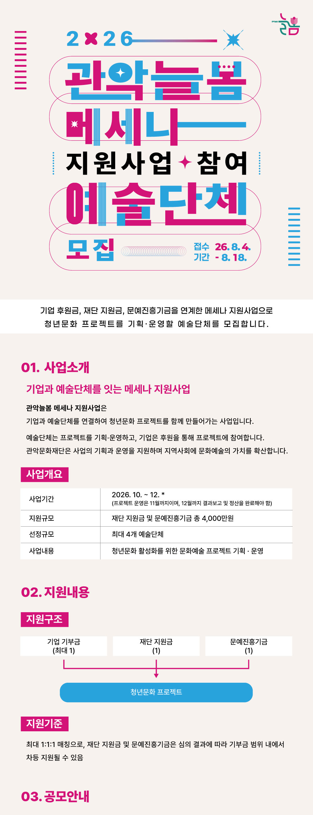 2026 관악늘봄 메세나 지원사업 참여 예술단체 모집  기업 후원금, 재단 지원금, 문예진흥기금을 연계한 메세나 지원사업으로 청년문화 프로젝트를 기획·운영할 예술단체를 모집합니다.  접수기간 2026. 8. 4. – 2026. 8. 18.  01. 사업 소개 기업과 예술단체를 잇는 메세나 지원사업 관악늘봄 메세나 지원사업은 기업과 예술단체를 연결하여 청년문화 프로젝트를 함께 만들어가는 사업입니다. 예술단체는 프로젝트를 기획·운영하고, 기업은 후원을 통해 프로젝트에 참여합니다. 관악문화재단은 사업의 기획과 운영을 지원하며 지역사회에 문화예술의 가치를 확산합니다.  ■ 사업개요 사업기간 2026. 10.~12.* (프로젝트 운영은 11월까지이며, 12월까지 결과보고 및 정산을 완료해야 함) 지원규모 재단 지원금 및 문예진흥기금 총 4,000만원 선정규모 최대 4개 예술단체 사업내용 청년믄화 활성화를 위한 문화예쑬 프로젝트 기획 운영  02. 지원내용 ■ 지원 구조 기업기부금 1 ＋ 재단 지원금 1 ＋문예진흥기금 1 => 청년문화 프로젝트 ■ 지원기준 최대 1:1:1 매칭을 기본으로 하며, 재단 지원금 및 문예지원금은 심의 결과에 따라 기부금 범위 내에서 차등 지원될 수 있음  03. 공모안내