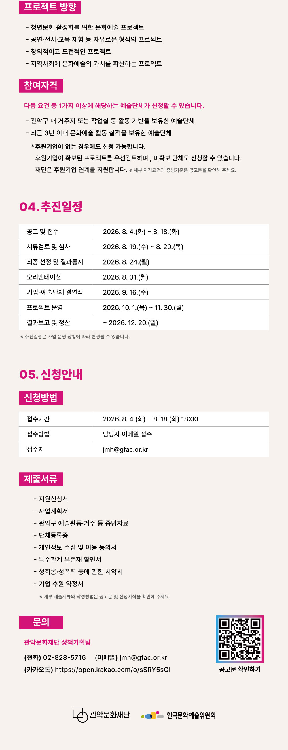 ■ 프로젝트 방향  - 청년문화 활성화를 위한 문화예술 프로젝트  - 공연·전시·교육·체험 등 자유로운 형식의 프로젝트  - 창의적이고 도전적인 프로젝트  - 지역사회에 문화예술의 가치를 확산하는 프로젝트 ■ 참여자격 다음 요건 중 1가지 이상에 해당하는 예술단체가 신청할 수 있습니다.  - 관악구 내 거주지 또는 작업실 등 활동 기반을 보유한 예술단체   - 최근 3년 이내 문화예술 활동 실적을 보유한 예술단체   후원기업이 없는 경우에도 신청 가능합니다. 후원기업이 확보된 프로젝트를 우선 검토하며, 미확보 단체도 신청할 수 있습니다. 재단은 후원기업 연계를 지원합니다. ※ 세부 자격요건과 증빙기준은 공고문을 확인해 주세요.  04. 추진 일정 공고 및 접수 2026. 8. 4.(화)~8. 18.(화) 서류검토 및 심사 2026. 8. 19.(수)~8. 20.(목) 최종 선정 및 결과통지 2026. 8. 24.(월) 오리엔테이션 2026. 8. 31.(월) 기업 예술단체 결연식 2026. 9. 16.(수) 프로젝트 운영 2026. 10. 1.(목)~11. 30.(월) 결과보고 및 정산 ~2026. 12. 20.(일) ※ 추진일정은 사업 운영 상황에 따라 변경될 수 있습니다.  05. 신청안내 ■ 신청방법 접수기간 2026. 8. 4.(화)~8. 18.(화) 18:00 접수방법 담당자 이메일 접수 접수처 jmh@gfac.or.kr ■ 제출서류  - 지원신청서  - 사업계획서  - 관악구 예술활동·거주 등 증빙자료  - 단체등록증  - 개인정보 수집 및 이용 동의서  - 특수관계 부존재 활인서  - 성희롱·성폭력 등에 관한 서약서  - 기업 후원 약정서  ※ 세부 제출서류와 작성방법은 공고문 및 신청서식을 확인해 주세요. ■ 문의 관악문화재단 정책기획팀 전화　02-828-5716 jmh@gfac.or.kr https://open.kakao.com/o/sSRY5sGi