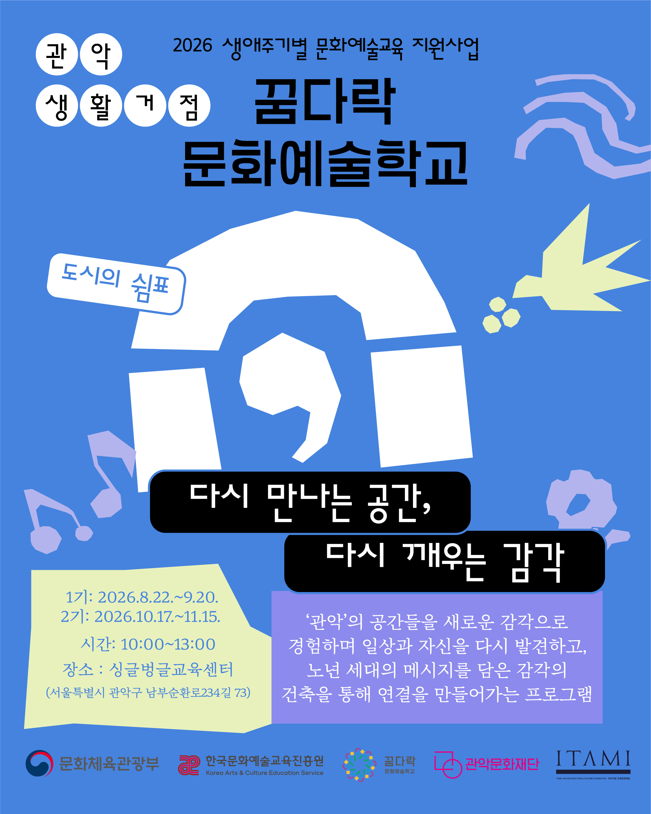 2026 생애주기별 문화예술교육 지원사업 관악  생활거점 도시의 쉼표 다시 만나는 공간, 다시 깨우는 감각 1기 : 2026.8.22.~9.20.   2기 : 2026.10.17.~11.15.  시간 : 10:00~13:00 장소 : 싱글벙글교육센터(서울특별시 관악구 남부순환로 234길 73) ‘관악’의 공간들을 새로운 감각으로 경험하며 일상과 자신을 다시 발견하고, 노년 세대의 메시지를 담은 감각의 건축을 통해 연결을 만들어가는 프로그램 / 문화체육관광부 /한국문화예술교육진흥원 /꿈다락문화예술학교 / 관악문화재단 /이타미준건축문화재단