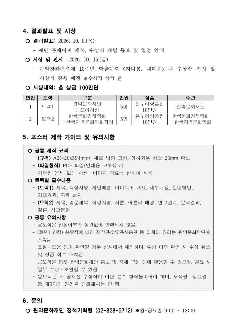 4. 결과발표 및 시상  ❍ 결과발표: 2026. 10. 8.(목)      - 재단 홈페이지 게시, 수상자 개별 통보 및 일정 안내  ❍ 시상 및 전시 : 2026. 10. 16.(금)     - 관악강감찬축제 10주년 학술대회 <지나봄, 내다봄> 내 수상작 전시 및 시상식 진행 예정 ※수상자 참석 必  ❍ 시상내역: 총 상금 100만원  연번 트랙 구분 인원 상품 주관 1 트랙1 관악문화재단 대표이사상 5명 온누리상품권 10만원 관악문화재단 2 트랙2 한국문화경제학회 ·한국지역문화학회장상 5명 온누리상품권 10만원 한국문화경제학회 ·한국지역문화학회   5. 포스터 제작 가이드 및 유의사항   ❍ 공통 제작 규격    - (규격) A2(420x594mm), 세로 방향 고정, 상하좌우 최소 20mm 확보    - (파일형식) PDF 파일(인쇄용 고해상도)    - 저작권 문제 없는 사진·이미지 자료에 한하여 사용  ❍ 트랙별 필수내용    - (트랙1) 제목, 작성자명, 제안배경, 아이디어 개요, 세부내용, 실행방안, 기대효과, 자료 출처    - (트랙2) 제목, 영문제목, 작성자명, 서론, 이론적 배경, 연구설계, 분석결과, 결론, 참고문헌  ❍ 공통 유의사항    - 공모작은 선정여부와 상관없이 반환되지 않음    - (트랙1 한정) 응모작에 대한 저작권‧소유권‧사용권 등 일체의 권리는 관악문화재단에 귀속됨    - 표절·도용 등이 확인될 경우 심사에서 제외하며, 수상 이후 확인 시 수상 취소 및 상금 회수 조치함    - 공모작은 향후 관악문화재단 홍보 및 축제 구성 등에 활용할 수 있으며, 필요 시 일부 수정·보완할 수 있음    - 응모작은 타 공모전 수상작이 아닌 순수 창작물이어야 하며, 저작권·상표권 등 제3자의 권리를 침해해서는 안 됨   6. 문의  ❍ 관악문화재단 정책기획팀 (02-828-5712) ※월~금요일 9:00 ~ 18:00