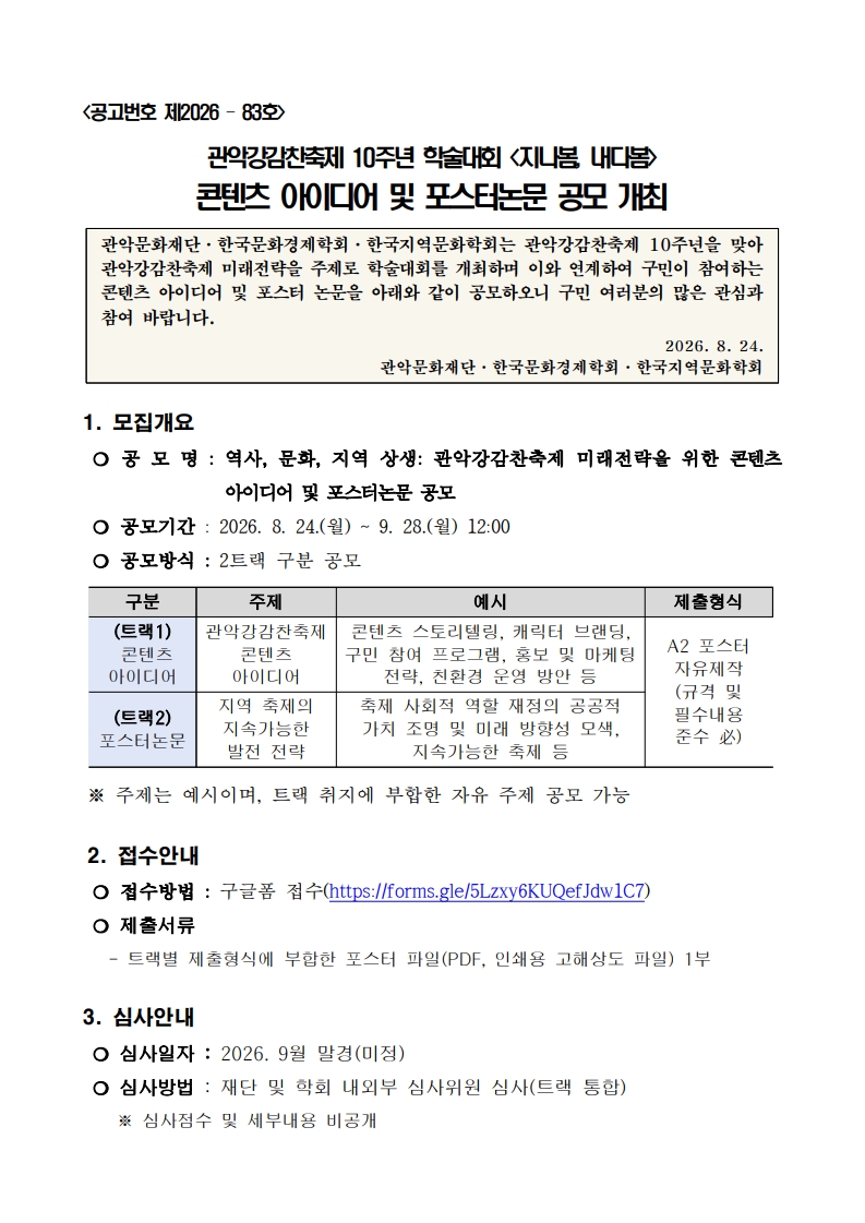 <공고번호 제2026 – 83호>  관악강감찬축제 10주년 학술대회 <지나봄, 내다봄>  콘텐츠 아이디어 및 포스터논문 공모 개최  관악문화재단·한국문화경제학회·한국지역문화학회는 관악강감찬축제 10주년을 맞아 관악강감찬축제 미래전략을 주제로 학술대회를 개최하며 이와 연계하여 구민이 참여하는 콘텐츠 아이디어 및 포스터 논문을 아래와 같이 공모하오니 구민 여러분의 많은 관심과 참여 바랍니다.  2026. 8. 24. 관악문화재단·한국문화경제학회·한국지역문화학회   1. 모집개요  ❍ 공 모 명 : 역사, 문화, 지역 상생: 관악강감찬축제 미래전략을 위한 콘텐츠 아이디어 및 포스터논문 공모  ❍ 공모기간 : 2026. 8. 24.(월) ~ 9. 28.(월) 12:00   ❍ 공모방식 : 2트랙 구분 공모  구분 주제 예시 제출형식 (트랙1)  콘텐츠 아이디어  관악강감찬축제 콘텐츠 아이디어 콘텐츠 스토리텔링, 캐릭터 브랜딩, 구민 참여 프로그램, 홍보 및 마케팅 전략, 친환경 운영 방안 등 A2 포스터 자유제작 (규격 및 필수내용  준수 必) (트랙2) 포스터논문 지역 축제의 지속가능한 발전 전략 축제 사회적 역할 재정의 공공적 가치 조명 및 미래 방향성 모색, 지속가능한 축제 등   ※ 주제는 예시이며, 트랙 취지에 부합한 자유 주제 공모 가능  2. 접수안내  ❍ 접수방법 : 구글폼 접수(https://forms.gle/5Lzxy6KUQefJdw1C7)  ❍ 제출서류    - 트랙별 제출형식에 부합한 포스터 파일(PDF, 인쇄용 고해상도 파일) 1부  3. 심사안내  ❍ 심사일자 : 2026. 9월 말경(미정)  ❍ 심사방법 : 재단 및 학회 내외부 심사위원 심사(트랙 통합)     ※ 심사점수 및 세부내용 비공개