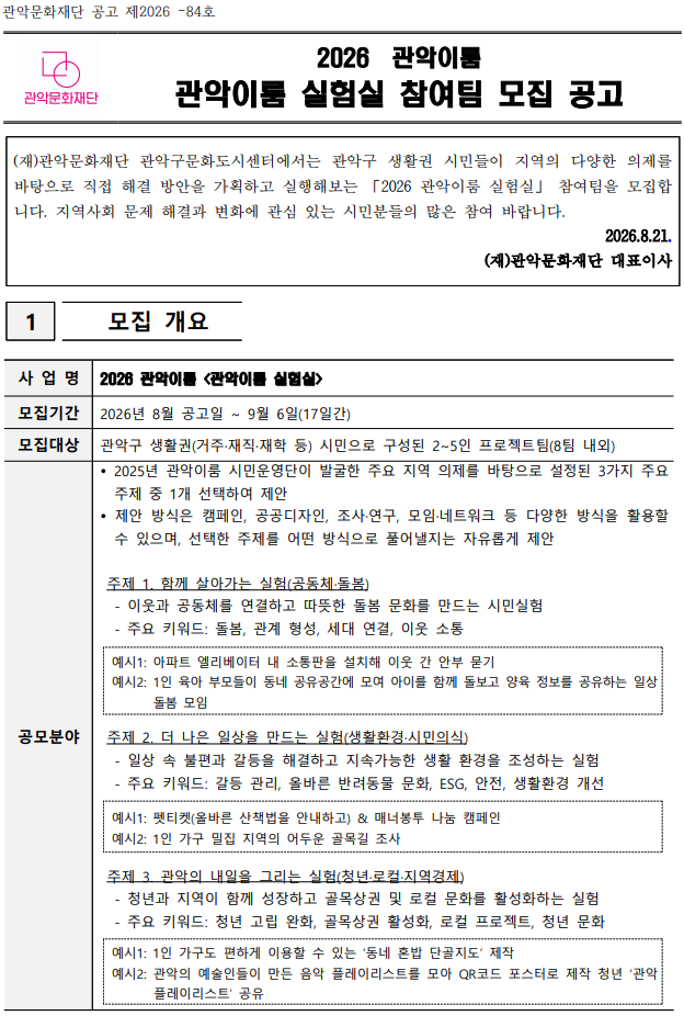 관악문화재단 공고 제2026 –84호   2026  관악이룸 관악이룸 실험실 참여팀 모집 공고   (재)관악문화재단 관악구문화도시센터에서는 관악구 생활권 시민들이 지역의 다양한 의제를 바탕으로 직접 해결 방안을 가획하고 실행해보는 「2026 관악이룸 실험실」 참여팀을 모집합니다. 지역사회 문제 해결과 변화에 관심 있는 시민분들의 많은 참여 바랍니다. 2026.8.21. (재)관악문화재단 대표이사   1   모집 개요  사 업 명 2026 관악이룸 <관악이룸 실험실> 모집기간 2026년 8월 공고일 ~ 9월 6일(17일간) 모집대상 관악구 생활권(거주·재직·재학 등) 시민으로 구성된 2~5인 프로젝트팀(8팀 내외) 공모분야  2025년 관악이룸 시민운영단이 발굴한 주요 지역 의제를 바탕으로 설정된 3가지 주요 주제 중 1개 선택하여 제안  제안 방식은 캠페인, 공공디자인, 조사·연구, 모임·네트워크 등 다양한 방식을 활용할 수 있으며, 선택한 주제를 어떤 방식으로 풀어낼지는 자유롭게 제안   주제 1. 함께 살아가는 실험(공동체·돌봄)- 이웃과 공동체를 연결하고 따뜻한 돌봄 문화를 만드는 시민실험   - 주요 키워드: 돌봄, 관계 형성, 세대 연결, 이웃 소통  예시1: 아파트 엘리베이터 내 소통판을 설치해 이웃 간 안부 묻기 예시2: 1인 육아 부모들이 동네 공유공간에 모여 아이를 함께 돌보고 양육 정보를 공유하는 일상 돌봄 모임    주제 2. 더 나은 일상을 만드는 실험(생활환경·시민의식)   - 일상 속 불편과 갈등을 해결하고 지속가능한 생활 환경을 조성하는 실험   - 주요 키워드: 갈등 관리, 올바른 반려동물 문화, ESG, 안전, 생활환경 개선  예시1: 펫티켓(올바른 산책법을 안내하고) & 매너봉투 나눔 캠페인 예시2: 1인 가구 밀집 지역의 어두운 골목길 조사    주제 3. 관악의 내일을 그리는 실험(청년·로컬·지역경제)   - 청년과 지역이 함께 성장하고 골목상권 및 로컬 문화를 활성화하는 실험   - 주요 키워드: 청년 고립 완화, 골목상권 활성화, 로컬 프로젝트, 청년 문화  예시1: 1인 가구도 편하게 이용할 수 있는 ‘동네 혼밥 단골지도’ 제작 예시2: 관악의 예술인들이 만든 음악 플레이리스트를 모아 QR코드 포스터로 제작 청년 ‘관악 플레이리스트’ 공유