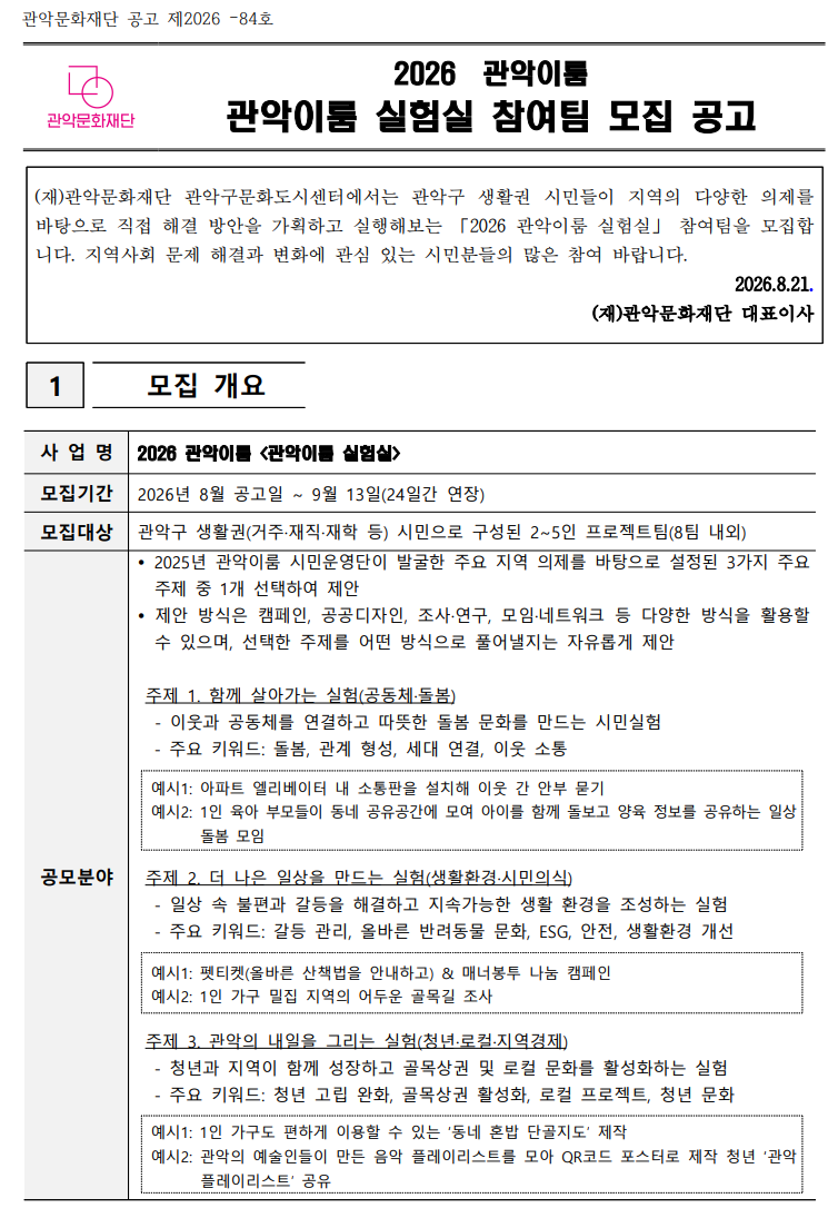   2026  관악이룸 관악이룸 실험실 참여팀 모집 공고   (재)관악문화재단 관악구문화도시센터에서는 관악구 생활권 시민들이 지역의 다양한 의제를 바탕으로 직접 해결 방안을 가획하고 실행해보는 「2026 관악이룸 실험실」 참여팀을 모집합니다. 지역사회 문제 해결과 변화에 관심 있는 시민분들의 많은 참여 바랍니다. 2026.8.21. (재)관악문화재단 대표이사  1   모집 개요  사 업 명 2026 관악이룸 <관악이룸 실험실> 모집기간 2026년 8월 공고일 ~ 9월 13일(24일간 연장)  모집대상 관악구 생활권(거주·재직·재학 등) 시민으로 구성된 2~5인 프로젝트팀(8팀 내외) 공모분야  2025년 관악이룸 시민운영단이 발굴한 주요 지역 의제를 바탕으로 설정된 3가지 주요 주제 중 1개 선택하여 제안  제안 방식은 캠페인, 공공디자인, 조사·연구, 모임·네트워크 등 다양한 방식을 활용할 수 있으며, 선택한 주제를 어떤 방식으로 풀어낼지는 자유롭게 제안   주제 1. 함께 살아가는 실험(공동체·돌봄)- 이웃과 공동체를 연결하고 따뜻한 돌봄 문화를 만드는 시민실험   - 주요 키워드: 돌봄, 관계 형성, 세대 연결, 이웃 소통  예시1: 아파트 엘리베이터 내 소통판을 설치해 이웃 간 안부 묻기 예시2: 1인 육아 부모들이 동네 공유공간에 모여 아이를 함께 돌보고 양육 정보를 공유하는 일상 돌봄 모임    주제 2. 더 나은 일상을 만드는 실험(생활환경·시민의식)   - 일상 속 불편과 갈등을 해결하고 지속가능한 생활 환경을 조성하는 실험   - 주요 키워드: 갈등 관리, 올바른 반려동물 문화, ESG, 안전, 생활환경 개선  예시1: 펫티켓(올바른 산책법을 안내하고) & 매너봉투 나눔 캠페인 예시2: 1인 가구 밀집 지역의 어두운 골목길 조사    주제 3. 관악의 내일을 그리는 실험(청년·로컬·지역경제)   - 청년과 지역이 함께 성장하고 골목상권 및 로컬 문화를 활성화하는 실험   - 주요 키워드: 청년 고립 완화, 골목상권 활성화, 로컬 프로젝트, 청년 문화  예시1: 1인 가구도 편하게 이용할 수 있는 ‘동네 혼밥 단골지도’ 제작 예시2: 관악의 예술인들이 만든 음악 플레이리스트를 모아 QR코드 포스터로 제작 청년 ‘관악 플레이리스트’ 공유  신청자격  관악구 거주자 또는 생활권(거주, 재직, 재학 등)을 둔 시민 2~5인으로 구성된 팀  지역의제를 바탕으로 시민실험 아이디어를 직접 실행할 의지가 있는 팀  사업 운영 전 과정(오리엔테이션, 기획 워크숍, 멘토링, 성과공유회)에 성실히 참여 가능한 팀 ※ 동일인은 1개 팀에만 참여 가능(중복 참여 불가) 선정규모  최대 8팀  일    정  OT 및 1차 워크숍: 9.18.(금) 18:00  2차 워크숍: 10.2.(금) 18:00  실행기간: 9~10월  인사이트데이: (추후 공지 예정) 선정방법  신청서 및 시민실험 제안서 서류 심의  필요시 전화 인터뷰 실시 ※ 아래의 선정 기준 참고 제출서류 ①(필수) 참여 신청서 및 팀 소개서(지정약식) 1부  *개인정보 수집 및 활용동의서 포함 ②(필수) 시민 실험 제안서(실행계획서) 1부 ③(필수) 개인정보 수집·이용 및 제3자 제공 동의서 1부 ④(필수) 거주(소재)지 확인 서류 *해당자, 공고일 이후 발행분에 한함 지원 내용  실험비 지원: 팀별 100만 원(승인된 실행계획서에 따른 직접경비 지원)  ※ 1차 워크숍 참석 후 지급  기획 워크숍(2회): 전문가와 함께 아이디어를 실행 가능한 세부 계획으로 발전  전문가 멘토링: 프로젝트 실행 과정에서 필요한 자문(최대 2회)  시민운영단 연계: 지역 내 공간·사람·기관 등 자원 매칭 및 네트워크 지원  활동증명서 발급: 사업 수료 및 결과보고 완료 팀 대상(희망 시 발급)