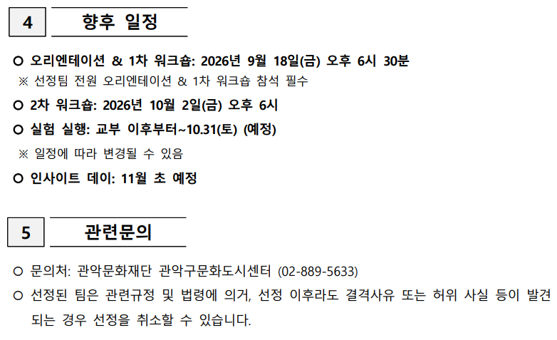  4  향후 일정     오리엔테이션 & 1차 워크숍: 2026년 9월 18일(금) 오후 6시 30분   ※ 선정팀 전원 오리엔테이션 & 1차 워크숍 참석 필수   2차 워크숍: 2026년 10월 2일(금) 오후 6시   실험 실행: 교부 이후부터~10.31(토) (예정)   ※ 일정에 따라 변경될 수 있음   인사이트 데이: 11월 초 예정   5  관련문의     문의처: 관악문화재단 관악구문화도시센터 (02-889-5633)   선정된 팀은 관련규정 및 법령에 의거, 선정 이후라도 결격사유 또는 허위 사실 등이 발견되는 경우 선정을 취소할 수 있습니다.