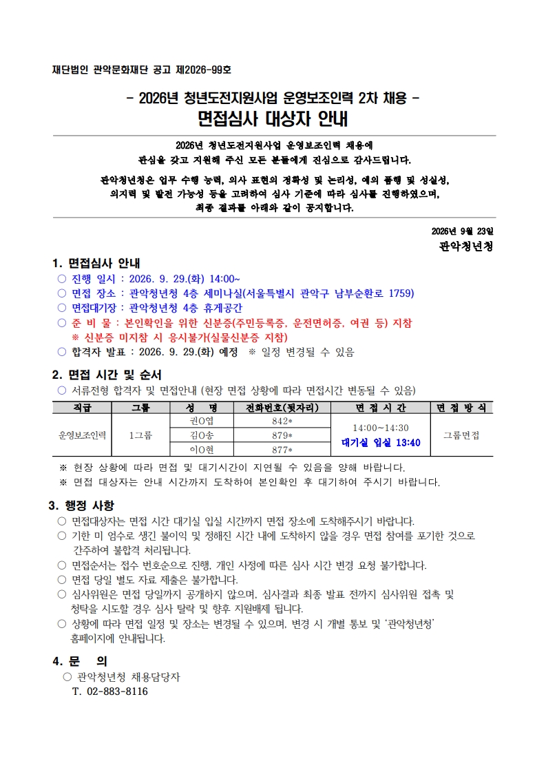 재단법인 관악문화재단 공고 제2026-99호  - 2026년 청년도전지원사업 운영보조인력 2차 채용 - 면접심사 대상자 안내  2026년 청년도전지원사업 운영보조인력 채용에 관심을 갖고 지원해 주신 모든 분들에게 진심으로 감사드립니다.  관악청년청은 업무 수행 능력, 의사 표현의 정확성 및 논리성, 예의 품행 및 성실성,  의지력 및 발전 가능성 등을 고려하여 심사 기준에 따라 심사를 진행하였으며,  최종 결과를 아래와 같이 공지합니다.    2026년 9월 23일 관악청년청 1. 면접심사 안내  ○ 진행 일시 : 2026. 9. 29.(화) 14:00~  ○ 면접 장소 : 관악청년청 4층 세미나실(서울특별시 관악구 남부순환로 1759)  ○ 면접대기장 : 관악청년청 4층 휴게공간  ○ 준 비 물 : 본인확인을 위한 신분증(주민등록증, 운전면허증, 여권 등) 지참※ 신분증 미지참 시 응시불가(실물신분증 지참)  ○ 합격자 발표 : 2026. 9. 29.(화) 예정  ※ 일정 변경될 수 있음   2. 면접 시간 및 순서  ○ 서류전형 합격자 및 면접안내 (현장 면접 상황에 따라 면접시간 변동될 수 있음)  직급 그룹 성   명 전화번호(뒷자리) 면 접 시 간 면 접 방 식 운영보조인력 1그룹 권O엽 842* 14:00~14:30 대기실 입실 13:40 그룹면접 김O송 879* 이O현 877*    ※ 현장 상황에 따라 면접 및 대기시간이 지연될 수 있음을 양해 바랍니다.   ※ 면접 대상자는 안내 시간까지 도착하여 본인확인 후 대기하여 주시기 바랍니다.  3. 행정 사항  ○ 면접대상자는 면접 시간 대기실 입실 시간까지 면접 장소에 도착해주시기 바랍니다.  ○ 기한 미 엄수로 생긴 불이익 및 정해진 시간 내에 도착하지 않을 경우 면접 참여를 포기한 것으로 간주하여 불합격 처리됩니다.  ○ 면접순서는 접수 번호순으로 진행, 개인 사정에 따른 심사 시간 변경 요청 불가합니다.  ○ 면접 당일 별도 자료 제출은 불가합니다.  ○ 심사위원은 면접 당일까지 공개하지 않으며, 심사결과 최종 발표 전까지 심사위원 접촉 및     청탁을 시도할 경우 심사 탈락 및 향후 지원배제 됩니다.  ○ 상황에 따라 면접 일정 및 장소는 변경될 수 있으며, 변경 시 개별 통보 및 ‘관악청년청’      홈페이지에 안내됩니다.   4. 문   의   ○ 관악청년청 채용담당자       T. 02-883-8116