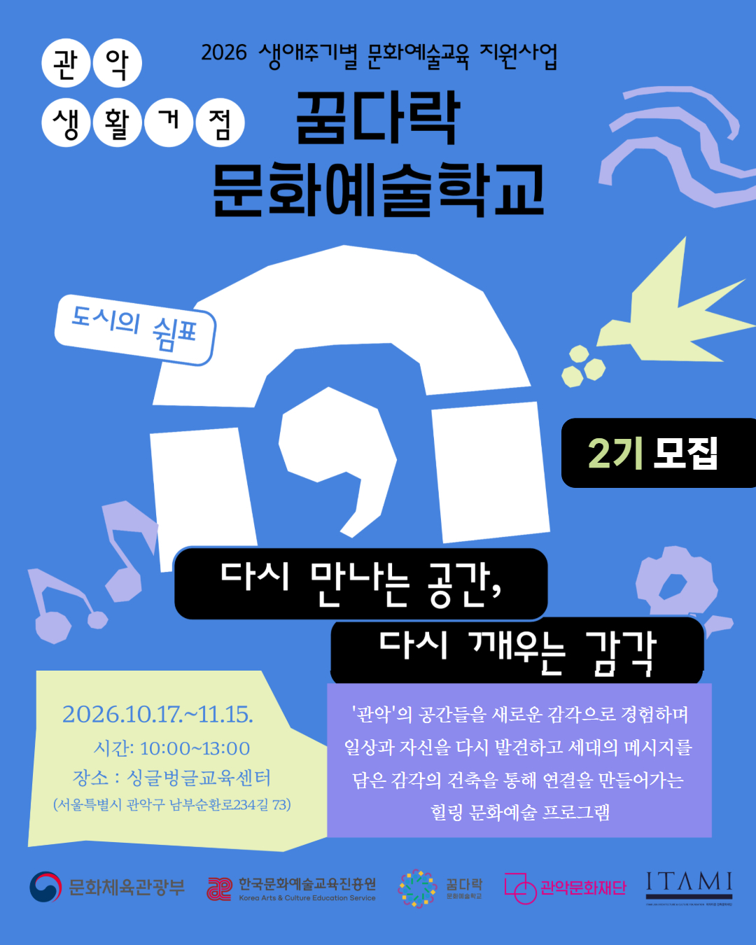 관악 생활거점 2026 생애주기별 문화예술교육 지원사업 꿈다락 문화예술학교 도시의 쉼표, 다시 만나는 공간, 다시 깨우는 감각 2기 모집 '관악'의 공간들을 새로운 감각으로 경험하며  일상과 자신을 다시 발견하고 세대의 메시지를 담은  감각의 건축을 통해 연결을 만들어가는 힐링 문화예술 프로그램 2기 10.17.(토)~11.15.(일) 시간 1000~1300 장소 ; 싱글벙글교육센터 문화도시공유공간 문화체육관광부 한국문화예술교육진흥원 꿈다락문화예술학교 관악문화재단 이타미준건축문화재단