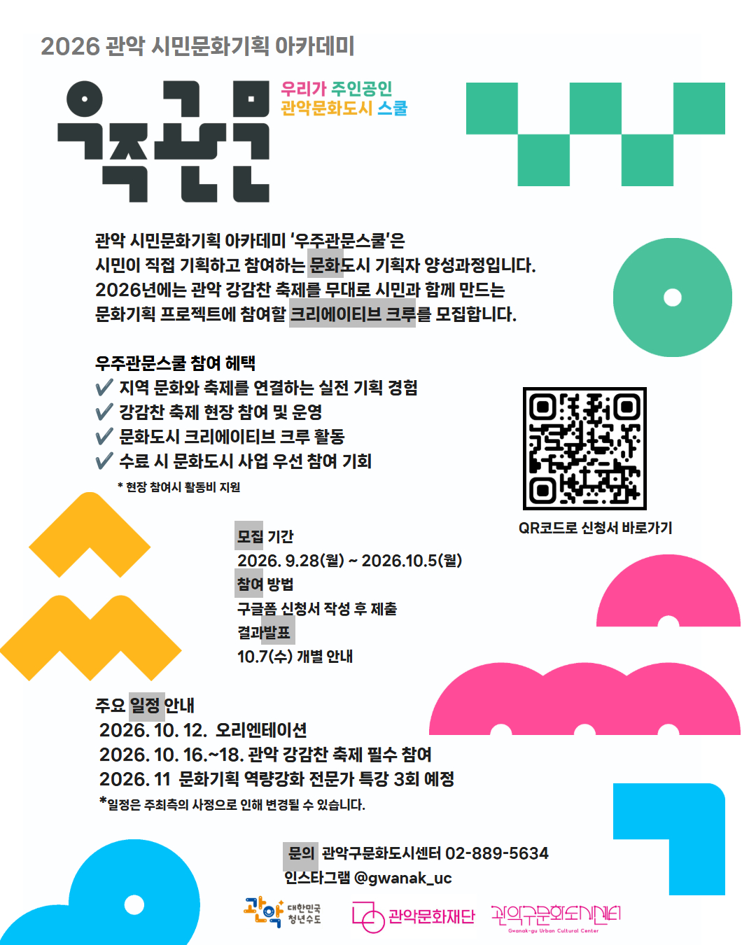 2026 관악 시민문화기획 아카데미 우주관문 우리가 주인공인 관악문화도시 스쿨  관악 시민문화기획 아카데미 ‘우주관문스쿨’은 시민이 직접 기획하고 참여하는 문화도시 기획자 양성과정입니다.  2026년 강감찬 축제를 무대로 시민과 함께 만드는 문화기획 프로젝트에 참여할 크리에이티브 크루를 모집합니다.  지금, 관악의 축제를 함께 만들 기회 ✔ 지역 문화와 축제를 연결하는 실전 기획 경험 ✔ 강감찬 축제 현장 참여 및 운영 ✔ 문화도시 크리에이티브 크루 활동 ✔ 수료 시 문화도시 사업 우선 참여 기회  모집 기간 2026. 9.28(월) ~ 2026.10.5(월)  참여 방법 구글폼 신청서 작성 후 제출 결과발표 10.7(수) 개별 안내  주요 일정 안내 2026. 10. 12.  오리엔테이션 2026. 10. 16.~18. 관악 강감찬 축제 필수 참여 2026. 11 문화기획 역량강화 전문가 특강 3회 예정   문의 :  관악문화재단 관악구문화도시센터 02-889-5634