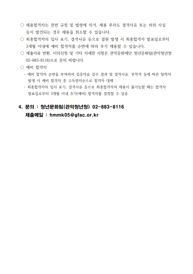  ○ 채용합격자는 관련 규정 및 법령에 의거, 채용 후라도 결격사유 또는 허위 사실 등이 발견되는 경우 채용을 취소할 수 있습니다.  ○ 최종합격자의 입사 포기, 결격사유 등으로 결원 발생 시 최종합격자 발표일로부터 3개월 이내에 예비 합격자를 순번에 따라 추가 채용할 수 있습니다.  ○ 제출서류 반환, 이의신청 및 기타 자세한 사항은 관악문화재단 청년문화팀(관악청년청 02-883-8116)으로 문의 바랍니다.  ○ 예비 합격자    - 예비 합격자 순번을 부여하여 입증자료 검수 결과 및 결격사유, 부적격 등에 따른 탈락자 발생 시 예비 합격자 중 고득점자순으로 합격자 대체    - 최종합격자의 입사 포기, 결격사유 등으로 최종합격자의 채용이 불가능할 때는 합격자 발표일로부터 3개월 이내 추가(예비) 합격자를 결정할 수 있음  4. 문의 : 청년문화팀(관악청년청) 02-883-8116    제출메일 : hmmk05@gfac.or.kr