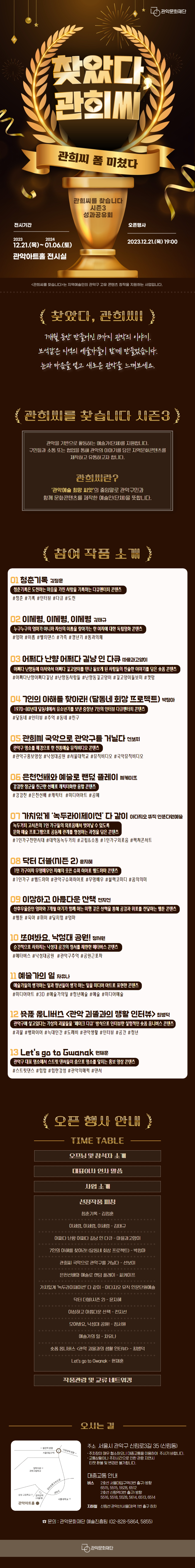 관악문화재단 찾았다, 관희씨 관희씨 폼 미쳤다 관희씨를 찾습니다 시즌3 성과공유회 전시기간 : 2023.12.21.(목)~2024.01.06.(토) 관악아트홀 전시실 오픈행사 : 2023.12.21.(목) 19:00 <관희씨를 찾습니다>는 지역예술인의 관악구 고유 콘텐츠 창작을 지원하는 사업입니다.  찾았다, 관희씨 7개월 동안 만들어진 13가지 관악의 이야기. 보석같은 지역의 예술가들이 함께 만들었습니다. 눈과 마음을 여고 새로운 관악을 느껴보세요.  관희씨를 찾습니다 시즌3 관악을 기반으로 활동하는 예술가(단체)를 지원합니다. 구민들과 소동 또는 협업을 통해 관악의 이야기를 담은 지역분화콘텐츠를 제작하고 유동하고자 합니다. 관희씨란? '관악예술 희망 씨앗'의 줄임말로 관악구민과 함께 문화콘텐츠를 제작한 예술인(단체)을 뜻합니다.  참여 작품 소개 01 청춘기록 김정훈 청춘기록은 도전하는 마음을 가진 사람을 기록하는 다큐멘터리 콘텐츠 #청춘 #기록 #인터뷰 #다큐 #도전 02 이세령, 이세령, 이세령 김태규 누구누구의 엄마가 아니라 자신의 이름을 찾아가는 한 여자에 대한 독립영화 콘텐츠 #엄마 #이름 #벨리댄스 #가족 #갱년기 #통과의례 03 어쩌다 난향 어쩌다 길냥 인 다큐 마을과고양이 어쩌다 난향동에 이사와서 어쩌다 길고양이를 만나 돌보게 된 사람들의 진솔한 이야기를 담은 숏품 콘텐츠 #어쩌다난향어쩌다길냥 #난향동사람들 #난향동길고양이 #길고양이돌보미 #캣맘 04 7인의 아해를 찾아라! (달동네 회상 프로젝트) 박정아 1970-80년대 달동네에서 유소년기를 보낸 중장년 7인의 인터뷰 다큐멘터리 콘텐츠 #달동네#인터뷰 #추억 #동네 #친구 05 관희씨 국악으로 관악구를 거닐다 선보미 관악구 명소를 배경으로 한 전동예술 뮤직비디오 콘텐츠 #관악구홍보영상 #낙성대공원 #서울대학교 #뮤직비디오 #국악뮤직비디오 06 은천선배와 예술로 랜덤 플레이 씨케이프 강감찬 장군을 친근한 선배로 캐릭터화한 융합 콘텐츠 #강감찬 #은전선배 #캐릭터 #미디어아트 #공예 07 가치있게 '녹두라이제이션' 다 같이 아다지오 뮤직 인문다원예술 녹두거리 고시촌의 1인 가구들의 외로움에서 벗어날 수 있도록 문화 예술 프로그램으로 공동체 관계를 형성하는 과정을 담은 콘텐츠 #1인가구천만시대 #대학동녹두거리 #고립&소통 #1인가구외로움 #렉쳐콘서트 08 닥터 더블(시즌 2) 윤지혜 1인 가구이자 무명배우인 지혜의 웃픈 슈퍼 히어로 웹드라마 콘텐츠 #1인가구 #웹드라마 #관악구슈퍼히어로 #무명배우 #블랙코미디 #꿈의의미 09 이상하고 아름다운 산책 전지선 산후우울증인 엄마와 7개월 아기가 함께 하는 미행 같은 산책을 통해 공감과 위로를 전달하는 웹툰 콘텐츠 #웹툰 #육아 #위이 #딜리헙 #엄마 10 모여봐요, 낙성대 공원! 정서원 순간적으로 사라지는 낙성대 공간의 정서를 재현한 메타버스 콘텐츠 #메타버스 #낙성대공원 #관악구추억 #공원근로자 1] 예술가의 일 차유나 예술가들의 생각하는 일과 청년들이 생각 하는 일을 미디어 아트로 표현한 콘텐츠 #미디어아트 #3D #예술가의일 #청년예술 #예술 #미디어예술 12숏폼 옴니버스 <관악 괴물과의 생활 인터뷰> 최병덕 관악구에 살고있다는 가상의 괴물들을 '페이크 다큐' 방식으로 인터뷰한 실험적인 숏폼 옴니버스 콘텐츠 #괴물 #뱀파이어 #늑대인간 #도깨비 #관악생활 #인터뷰 #공간 #청년 13 Let's go to Gwanak 현재훈 관악구 대표 명소에서 스트릿 면서들이 춤으로 명소를 알리는 홍보 영상 콘텐츠 #스트릿댄스 #힙합 #힙한감성 #관악의매력 #댄서  오픈 행사 안내 TIME TABLE 오프닝 및 참석자 소개 대표이사 인사 말씀 사업 소개 선정작품 피칭 청춘기록-김정훈 이세령, 이세령, 이세령 = 김태규 어쩌다 난향 어쩌나 길냥 인 다큐 - 마을과고양이 7인의 아해를 찾아라! (달동네 회상 프로젝트 ) - 박정아 관희씨 국악으로 관악구를 거닐다 - 선보미 은천선배와 예술로 랜덤 플레이 - 씨케이프 가치있게 '녹두라이제이션' 다 같이 - 아다지오 뮤직 인문단원예술 닥터 더블(시즌 2) - 윤지혜 이상하고 아름다운 산책 - 전지선 무여네요, 낙성대 공원 !- 정서원 예술가의 일 - 차유나 숏폼 옴니버스 <관악 괴물과의 생활 인터뷰〉- 최병덕 Let's go to Gwanak- 현재훈 작품관람 및 교류 네트워킹 오시는 길 주소 서울시 관악구 신림로3길 35(신림동) - 주차장이 매우 협소하오니 대중교통을 이용해주시기 바랍니다. - 교통상황이나 주차 시간으로 인한 관람 지연 시 티켓환불 및 변경은 불가합니다. 대중교통 안내 버스 서울대입구역 3번 출구 방향: 6515, 5515, 5528, 6512 신림역 3번 출구 방향: 5516, 5518, 5528, 5614, 6513,6514 지하철 신림선 관악산(서울대)역 1번출구 하차 ☎ 문의 관악문화재단 예술진흥팀(02-828-5864) 관악문화재단