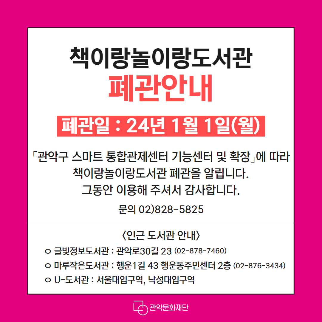책이랑놀이랑도서관 폐관 안내   폐관일 : 2024. 1. 1.(월) 「관악구 스마트 통합관제센터 확대 및 기능개선」에 따라 책이랑놀이랑도서관 폐관을 알립니다. 그동안 이용해 주셔서 감사합니다. 문의 02)828)5825  [인근 도서관 안내] ㅇ 글빛정보도서관 : 관악로30길 23 (02-878-7460) ㅇ 마루작은도서관 : 행운1길 43 행운동주민센터 2층 (02-876-3434) ㅇ U-도서관 : 서울대입구역, 낙성대입구역 