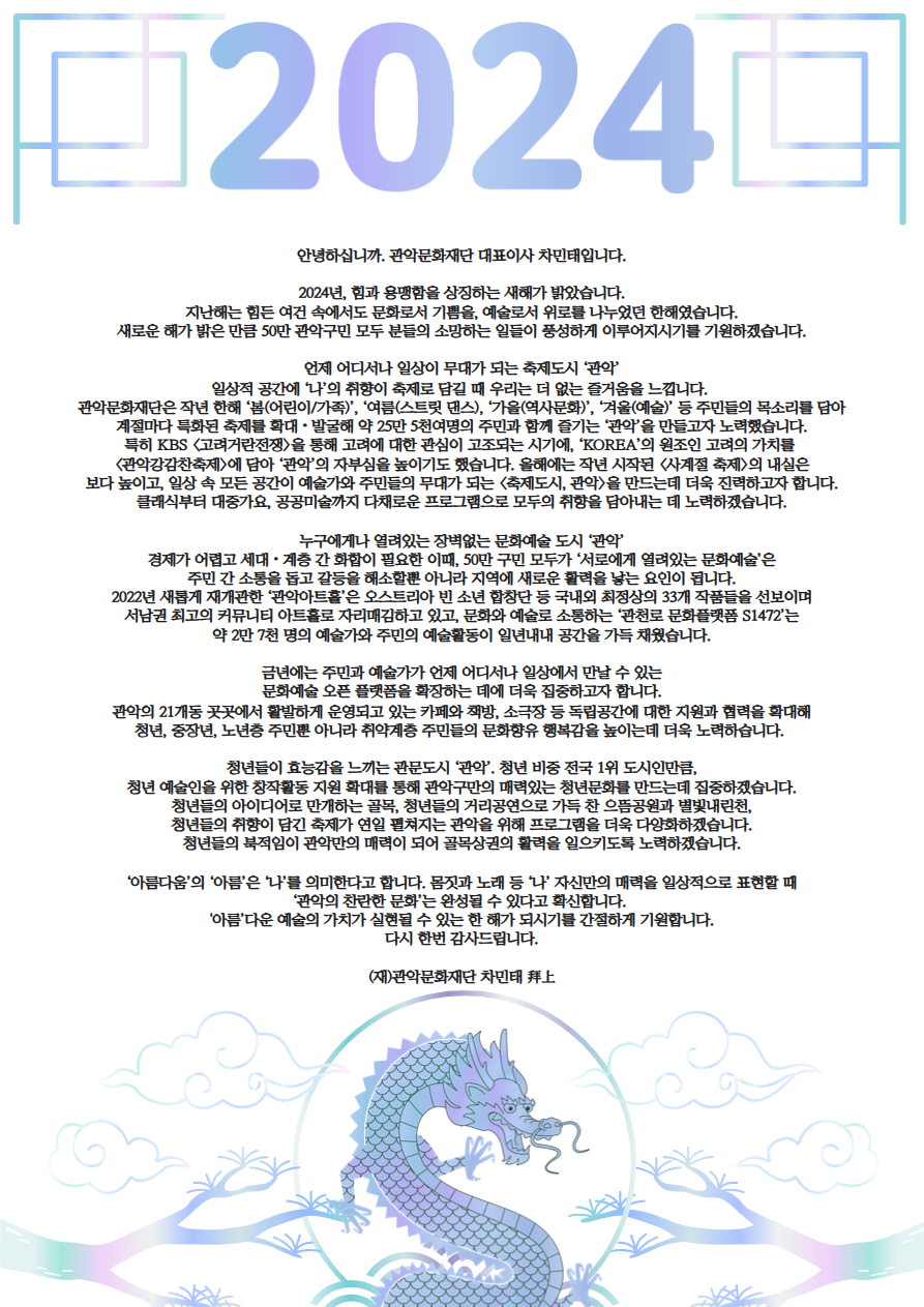 안녕하십니까. 관악문화재단 대표이사 차민태입니다.  2024년, 힘과 용맹함을 상징하는 새해가 밝았습니다. 지난해는 힘든 여건 속에서도 문화로서 기쁨을, 예술로서 위로를 나누었던 한해였습니다. 새로운 해가 밝은 만큼 50만 관악구민 모두 분들의 소망하는 일들이 풍성하게 이루어지시기를 기원하겠습니다.  언제 어디서나 일상이 무대가 되는 축제도시 ‘관악’ 일상적 공간에 ‘나’의 취향이 축제로 담길 때 우리는 더 없는 즐거움을 느낍니다.  관악문화재단은 작년 한해 ‘봄(어린이/가족)’, ‘여름(스트릿 댄스), ‘가을(역사문화)’, ‘겨울(예술)’ 등 주민들의 목소리를 담아 계절마다 특화된 축제를 확대・발굴해 약 25만 5천여명의 주민과 함께 즐기는 ‘관악’을 만들고자 노력했습니다. 특히 KBS <고려거란전쟁>을 통해 고려에 대한 관심이 고조되는 시기에, ‘KOREA’의 원조인 고려의 가치를  <관악강감찬축제>에 담아 ‘관악’의 자부심을 높이기도 했습니다. 올해에는 작년 시작된 <사계절 축제>의 내실은 보다 높이고, 일상 속 모든 공간이 예술가와 주민들의 무대가 되는 <축제도시, 관악>을 만드는데 더욱 진력하고자 합니다. 클래식부터 대중가요, 공공미술까지 다채로운 프로그램으로 모두의 취향을 담아내는 데 노력하겠습니다.  누구에게나 열려있는 장벽없는 문화예술 도시 ‘관악’ 경제가 어렵고 세대・계층 간 화합이 필요한 이때, 50만 구민 모두가 ‘서로에게 열려있는 문화예술’은 주민 간 소통을 돕고 갈등을 해소할뿐 아니라 지역에 새로운 활력을 낳는 요인이 됩니다. 2022년 새롭게 재개관한 ‘관악아트홀’은 오스트리아 빈 소년 합창단 등 국내외 최정상의 33개 작품들을 선보이며 서남권 최고의 커뮤니티 아트홀로 자리매김하고 있고, 문화와 예술로 소통하는 ‘관천로 문화플랫폼 S1472’는 약 2만 7천 명의 예술가와 주민의 예술활동이 일년내내 공간을 가득 채웠습니다.  금년에는 주민과 예술가가 언제 어디서나 일상에서 만날 수 있는 문화예술 오픈 플랫폼을 확장하는 데에 더욱 집중하고자 합니다. 관악의 21개동 곳곳에서 활발하게 운영되고 있는 카페와 책방, 소극장 등 독립공간에 대한 지원과 협력을 확대해 청년, 중장년, 노년층 주민뿐 아니라 취약계층 주민들의 문화향유 행복감을 높이는데 더욱 노력하습니다.   청년들이 효능감을 느끼는 관문도시 ‘관악’. 청년 비중 전국 1위 도시인만큼, 청년 예술인을 위한 창작활동 지원 확대를 통해 관악구만의 매력있는 청년문화를 만드는데 집중하겠습니다. 청년들의 아이디어로 만개하는 골목, 청년들의 거리공연으로 가득 찬 으뜸공원과 별빛내린천, 청년들의 취향이 담긴 축제가 연일 펼쳐지는 관악을 위해 프로그램을 더욱 다양화하겠습니다. 청년들의 북적임이 관악만의 매력이 되어 골목상권의 활력을 일으키도록 노력하겠습니다.  ‘아름다움’의 ‘아름’은 ‘나’를 의미한다고 합니다. 몸짓과 노래 등 ‘나’ 자신만의 매력을 일상적으로 표현할 때 ‘관악의 찬란한 문화’는 완성될 수 있다고 확신합니다.  '아름’다운 예술의 가치가 실현될 수 있는 한 해가 되시기를 간절하게 기원합니다. 다시 한번 감사드립니다.  (재)관악문화재단 차민태 拜上