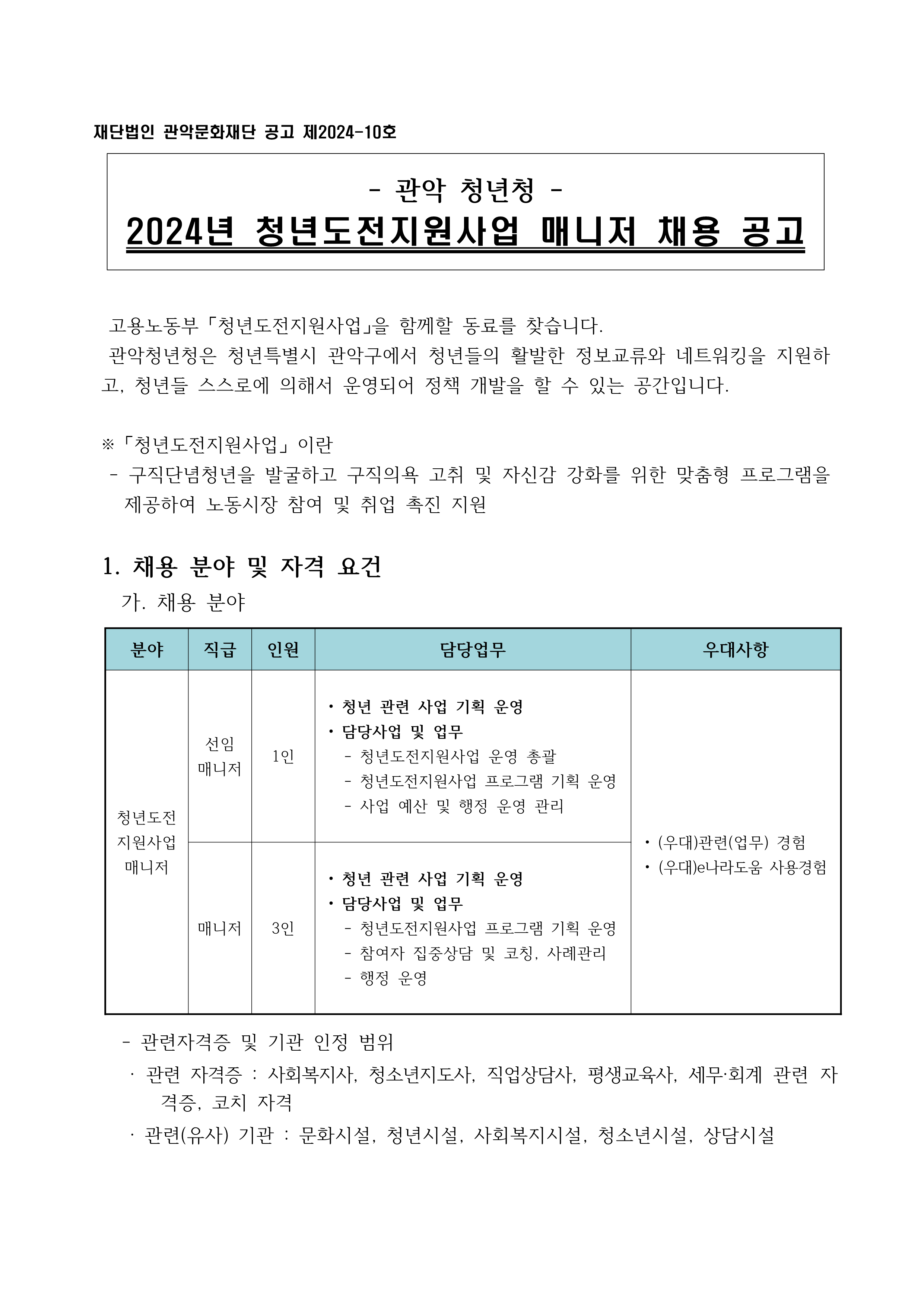 관악 청년청 2024년 청년도전지원사업 매니저 채용 공고  고용노동부 「청년도전지원사업」을 함께할 동료를 찾습니다. 관악청년청은 청년특별시 관악구에서 청년들의 활발한 정보교류와 네트워킹을 지원하고, 청년들 스스로에 의해서 운영되어 정책 개발을 할 수 있는 공간입니다.   ※ 「청년도전지원사업」 이란 - 구직단념청년을 발굴하고 구직의욕 고취 및 자신감 강화를 위한 맞춤형 프로그램을 제공하여 노동시장 참여 및 취업 촉진 지원  1. 채용 분야 및 자격 요건 가. 채용 분야: 청년도전지원사업매니저 - 선임 매니저 • 청년 관련 사업 기획 운영 • 담당사업 및 업무: 청년도전지원사업 운영 총괄, 청년도전지원사업 프로그램 기획 운영, 사업 예산 및 행정 운영 관리 - 매니저 • 청년 관련 사업 기획 운영 • 담당사업 및 업무: 청년도전지원사업 프로그램 기획 운영, 참여자 집중상담 및 코칭, 사례관리, 행정 운영 - 우대사항: 관련(업무) 경험, e나라도움 사용경험 - 관련자격증 및 기관 인정 범위 · 관련 자격증 : 사회복지사, 청소년지도사, 직업상담사, 평생교육사, 세무·회계 관련 자격증, 코치 자격 · 관련(유사) 기관 : 문화시설, 청년시설, 사회복지시설, 청소년시설, 상담시설 나. 자격 요건 • 만 19세 이상 • 성별 제한 없음(남자는 병역필 또는 면제된 자) • 해외여행에 결격사유가 없는 자 • 아래 결격사유에 해당 되지 않는 자   -피성년후견인 또는 피한정후견인   -법원의 판결 또는 다른 법률에 따라 자격이 상실되거나 정지된 자   -징계로 파면처분을 받은 때부터 5년이 지나지 않은 자   -징계로 해임처분을 받은 때부터 3년이 지나지 않은 자 2. 근무 조건   가. 근무기간 : 2024년 3월 ~ 12월 (약 10개월)   나. 근무시간 : 주 5일(40시간), 09:00~18:00     · 기관에 시정에 따라 근무지 및 근무일시는 조정될 수 있음    다. 근무지 : 관악청년청 (서울시 관악구 남부순환로 1759)   라. 급여 - 선임 매니저: 월 260만원(세전), 식대 14만원 • 4대보험(건강보험, 국민연금, 고용보험, 산재보험) 적용 - 매니저 : 월 239만원(세전), 식대 14만원 • 서울시 생활임금 기준 • 4대보험(건강보험, 국민연금, 고용보험, 산재보험) 적용   마. 근무시작일 : 2024년 3월 12일 (화) 예정  3. 전형 방법 및 일정   가. 전형 방법     1) 서류전형(1차) · 신청방법 : 제출 서류 이메일 송부   - 직무 수행에 관련된 자격 및 경력 등 심사   - 제출서류 : 이력서, 자기소개서, 개인정보 수집ㆍ이용 동의서, 경력(재직)증명서, 자격증 등  2) 면접전형(2차): 해당 분야 전문성, 역량 관련 심사 · 1차 서류심사 합격자를 대상으로 직무수행에 필요한 능력 및 적격성 여부 심사     3) 최종합격자 발표 · 적격자가 없을 경우 채용하지 않을 수 있음 · 최종 합격자에 한해 건강보험자격득실확인서 제출    나. 세부 일정 - 채용공고 및 신청접수: 2024. 2. 21(수) ~ 3. 3 (일) - 서류 심사(1차) : 2024. 3. 4(월) - 면접심사 대상자 발표 : 2024. 3. 5(화) - 면접 심사(2차) : 2024. 3. 7(목) - 합격자 발표 : 2024. 3. 8(금) - 결격사유 조회 : 최종합격자 발표일  - 임용일(예정) : 2024. 3. 11(월)(합격자 발표 이후 계약일로부터) * 관악청년청 홈페이지 ※ 최종 합격 여부 : 온라인 및 개별확인 ※ 내부 사정에 따라 채용 일정변경 가능  4. 유의 사항   가. 허위 사실이 발견될 경우 채용이 취소될 수 있음   나. 적격자가 없을 경우 재공고 할 수 있음   다. 우대사항의 경력 기간은 공고일을 기준으로 산정   라. 응시 서류는 반환하지 않음   마. 응시 원서 및 각종 증명서의 기재사항 착오 또는 누락, 연락 미응답 등으로 인한 불이익은 응시자의 책임으로 함   바. 최종합격된 자의 채용 포기, 합격취소, 채용결격사유, 채용 후 즉시 퇴사 등으로 결원 발생시 합격자 발표일부터 3개월 이내에 불합격 기준에 해당하지 않는 자 중에서 차 순위자로 추가합격자를 결정할 수 있습니다.  5. 문의    가.  관악청년청 채용담당자       T. 02-883-8113 E. youthgwanak@naver.com 