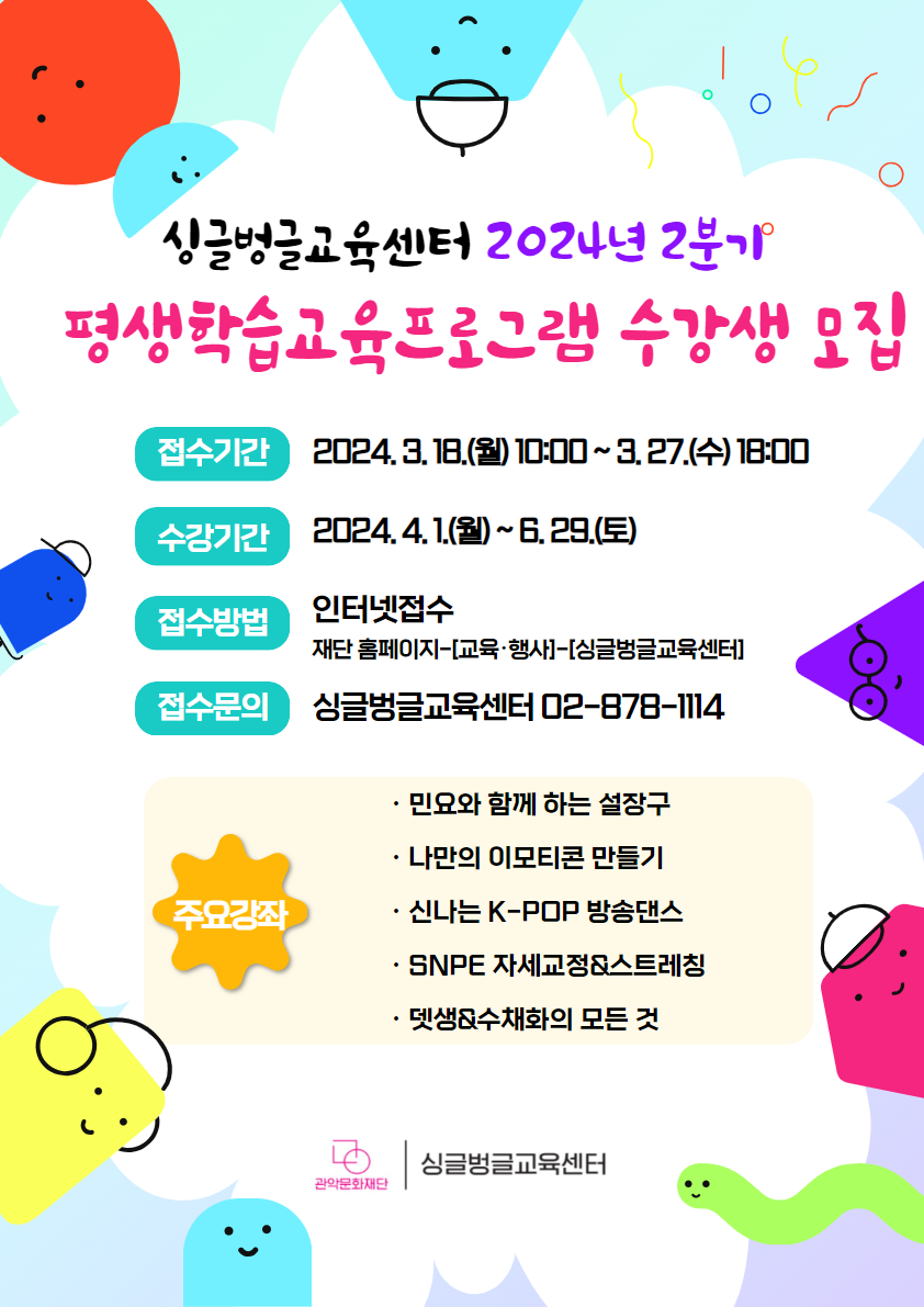 싱글벙글교육센터 2024년 2분기 평생학습교육프로그램 수강생 모집 접수기간 2024. 3. 18.(월) 10:00 ~ 3. 27.(수) 18:00  수강기간 : 2024. 4. 1.(월) ~ 6. 29.(토) 접수방법 : 인터넷접수  재단홈페이지-[교육・행사]-[싱글벙글교육센터]  접수문의 싱글벙글교육센터 02-878-1114  주요강좌 민요와 함께 하는 설장구 나만의 이모티콘 만들기   신나는 K-POP 방송댄스  SNPE 자세교정&스트레칭   뎃생 &수체화의 모든 것   관악문화재단 싱글벙글교육센터